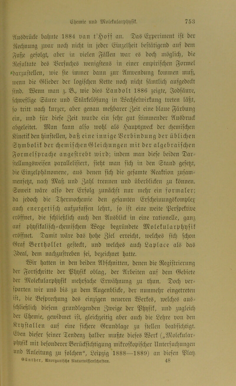 '?üt§brücfe ba()iitc 1884 uau an. ISi'perimeut ift ber 3ied)iuuig jlimr uod) iiid)t in jcbci' lv;in5cll)eit beftiitigeiib auf bein ,'viif5e gefolgt, aber in oieleu f^älleu luar e§ bod) mbglidj, bie ^Kefidtate be§ i!i.^erfud)e§ Uienigfteiiö in einer empirifdjen f^orinet “baioufteden, loie fie immer bann äur ^tnmenbung fommen muf], menn bie ©lieber ber logifd)eu .Slette nodj nid)t fämtlid) aiifgebedt finb. SSemi mau 5. mie bie>b Sanbolt 1886 5eigte, Qiobfäure, fd)meflige Säure uub ©tärfelöfuug in dt>ed)felmirfuug treten läf3t, fo tritt nadj furger, aber genau mefsbarer 3eit eine blaue f^üi'buug ein, uub für biefe luurbe ein feljr gut ftimmenber WuSbrud abgeleitet. 9JZan faun alfo toof)! al§ .S^auf)t5tDed ber d)emifd)en itinetif beit l)iuftelleu, baff eine innige ^krbtnbiiug ber üblidjeu St)iubolif ber d}emifd)eu ©leidjungeu mit ber algebraifc^en fyormelfpradje augeftrebt mirb; inbem man biefe beiben lSar= ftellunggmeifen fiarallelifiert, fielet man fid) in ben Stanb gefelgt, bie ©injelpljänomene, an§ benen fid) bie gefamte Oieaftion 5ufam= menfe^t, nad) S0caf3 nnb trennen nnb überbliden 511 tonnen. Someit märe alfo ber ©rfolg §nnäd)ft nur mel)r ein formaler; ba jebod) bie iH)ermod)emie ben gefamten ©rfd)einnng§fom|.ilej; and) energetifd) anfäufaffen le§rt, fo ift eine meite ^^erfpeftioe eröffnet, bie fd)lief3lid) and) ben 51n§blid in eine rationelle, gang auf bl)t)dfolifd}'d)emifd)em 3Bege begrünbete lOZolefnlarp^Üf^'^ eröffnet, ^amit märe baö ljol)e 3^^^ erreidjt, melc^eg fid) fdjon ©raf 55ertl)ollet geftedt, nnb meld)e§ and) Sa place afö ba§ vsbeal, bem nad)5uftreben fei, be5eicl)net l)atte. Sir patten in ben beiben Slbfdjnitten, benen bie 9?egiftrierung ber Jortfcpritte ber ^ppfit oblag, ber wirbelten auf bem ©ebiete ber dltolefularpppfif meprfacpe ©imiäpuuug 311 tpuu. ®od) öer= fparten mir un§ bi» 311 bem 5tugeublidc, ber nunmepr eiugetreten ift, bie 33efprecpung be§ eiu3igen neueren 3Serfe§, melcpe^ au§- fcplieplicp biefem grunblegenben 3dieige ber fßppfif, nub 3ugleicp ber (£pemie, gemibmet ift, gleicp3eitig aber ancp bie Sepre oon ben •'>U’p ft allen auf eine fidjere ©runblage 311 ftellen beabficptigt. liben biefer feiner Xeubeu3 palber muf3te biefe§ 3Berf („^.Icoletular* Pppfit mit befouberer ©erüdficptiguug mifroffopifcper Uuterfudjuugeu onb Einleitung 31t foldjen, Seip3ig 1888—1889) au biefeu ^lap ®üntl)er, Stnorgaiitfdje Diatimuiffeiifc^aftcn. 48
