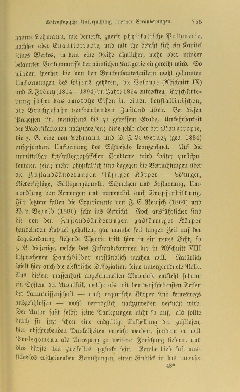nannte Seemann, luie kinerft, 5iter[t ptjl^fifalifdje ^olljmerie, nad^^er aber Snantiotropie, nnb mit i^r befaßt [idj ein Äabitet )'eine§ S25erfe§, in bem eine Dreine ä^nlidjer, me^r ober minber befannter ißorfommniffe ber nöndidjen Kategorie eingereil^t toirb. ©o mürben l^ierl^er bie toon ben S3rüdenbauted)nifern mo^l gefannten Umformnngen be§ (£ijen§ gehören, bie ^elouge (5tbfd)nitt IX) nnb ^rnnt)(1814—1894)im Sal)rel854 entbedten; (£rjd)ütte= rnng fü^rt ba§ anior|)^e ©ifen in einen h*t)ftaninifd)en, bie iBrudjgefal^r üerftärfenben ßuftanb über. S3ei biefen i|5ro5effen ift, menigftenä bi§ gn gemiffein ©rabe, Umle^rbarfeit ber 9)?obifitationen nad)gnmeifen; biefe fe^lt aber ber SDZonütrobie, bie g. 33. eine Oon Selbmann unb ®. S- 33. ©erneg (geb. 1834) anfgefunbene Umformung be§ ©djlnefel^ lenngeic^net. 3Iuf bie unmittelbar frt)ftatfogra|3^ifc^en Probleme mirb fpäter gurüdgn= fommen fein; mel^r fj^tjfdalifd) finb bagegen bie 33etradjtungen über bie f^dffiger 5^ör|)er — Söflingen, 9^ieberfd)Iäge, ©ättignngSfmntt, ©d)melgen nnb ©rftarrung, Um= manblnng öon ©emengen nnb namentlid) and) Stropfenbilbnng. 3ür le^tere falten bie ©jfierimente öon 3- fReufd) (1860) unb 3S. ö. 33egotb (1886) fet)r ing ©emidjt. 9^od) au§fü^rtid)er finb bie Oon ben gasförmiger Dörfler t)onbetnben ^afiitet get)alten; gar mam^e feit tanger auf ber 'XageSorbnnng fte^enbe ^^eorne tritt l^ier in ein neues Sid^t, fo g. 33. biefenige, metdje baS ßi^ftanbetommen ber in Stbfdjnitt VIII befprod)enen §aud^bitber oerftänbtid) madjen miß. 9?atürtid) fpiett f)ier and) bie etettrifdje ©iffogiation leine nntergeorbnete 9IoUe. 3tuS biefem maffent)aft angefammetten HJJateriate entfielt fobann ein ©tjftem ber 3ttomiftü, metd)e atS mit ben Oerfdjiebenften SEeiten ber 9Iaturmiffenf(^aft — and) organifd)e Körper finb feineSmegS auSgefd)toffen — mofjt üerträgtid) nadjgiimeifen üerfndjt mirb. ^er 3tutor fa^t fetbft feine ©artegungen nid)t fo auf, atS foßte biird) fie jebt fdjon eine enbgittige 3tnft)eßnng ber gat)ttofen, t)ier obfd)mebenben ®un!ett)eiten erreidjt merben, fonbern er miß 33rotegomena atS 3tnregnng gu meiterer 3^orfd)iing tiefem, nnb bieS bürfte i^m gmeifettoS gegtüdt fein, ©erabe biefe faft anS= fii^tStoS erfdjeinenben 33emüt)ungen, einen ©inbtid in baS innerfte 48*