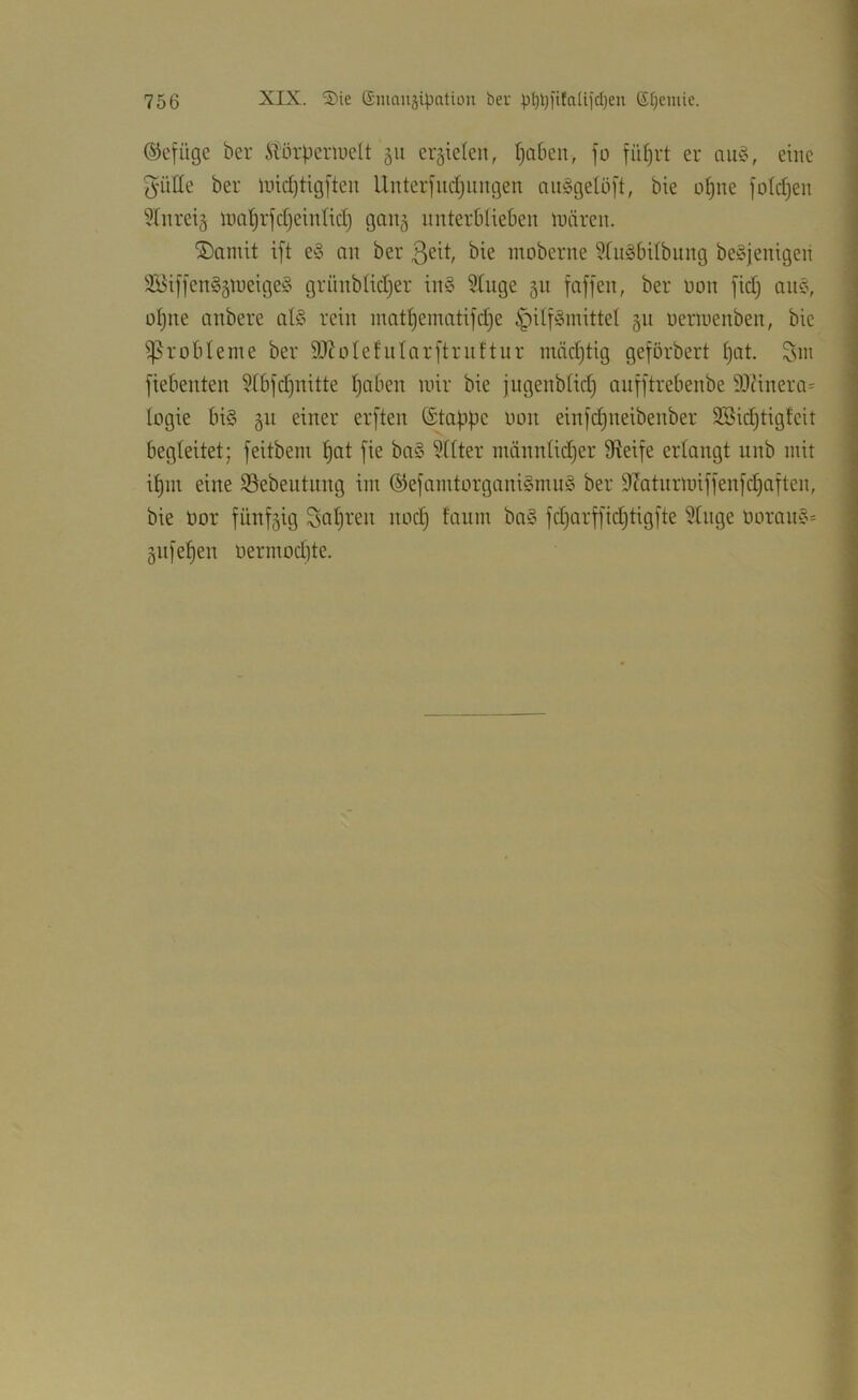 ©cfiige ber itörpcrluelt 511 errieten, t)aben, jo fiitjrt er eine 5'üüe ber lind)tig[teu Uuterfudjiiugen aii§geUi|'t, bie o^ne foldjen Hnreig uial)rfd)einlid) ganj unterblieben mären. ®amit i[t e§ nn ber 3eit, bie moberne ^fulbilbiing be^jenigen 2Bif[en§äti)eige§ grünblidjer in§ Stuge 511 foffen, ber non [idj anc\ ül)ne nnbere nB rein mnt^ematifdje ^ili^mittel 511 uermenben, bie ißr ob lerne ber 9J?oIefnIarftrnftur inädjtig geförbert ()cit. Sm fiebenten ?(bid)nitte Ijaben mir bie jugenbiid) anfftrebenbe 93(inera= logie bis §n einer erften ©tappe 0011 einfcpneibenber 3Bid)tigfcit begleitet; feitbem pat fie baS ?f(ter männüdjer Üieife erlangt unb mit ipm eine SSebentnng im ©efamtorganiSmnS ber D^atiirmiffenjcpaiten, bie öor fünfzig Kopien nod) fanm baS fd)arf[id)tig[te ?tnge üoranS= 5111'epen Oermod)te.
