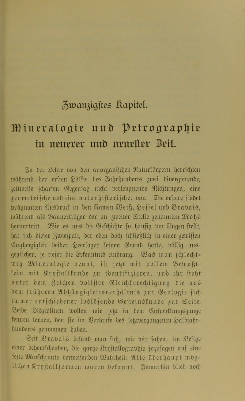 5tpan3tgftes ßapitel. IBtuEtaUrgie lutö I^Etrograpliii' in UKUKrev untt nsuBltEt Sn ber Se()re non ben anorganifcljen 9(\itiirför|)ern t)err[d)ten UHÜjrenb ber erften ^ntfte be§ Sofjt^nnbertä gluet bioergierenbe, jeitioeife fcljorfen ©egenjat^ nid)t ueidengnenbe 0ftid)tungen, eine geometriidje nnb eine natnr^iftorifdje, üor. ®ie erftere finbet prägnanten 5(n§brnd in ben Spanien SSeip, i^eji'el nnb 33raüai§, luäprenb al§ 93annerträger ber an 5iueiter ©teile genannten ^eroortritt. Stöie e§ nnö bie ®efd)id)te fo Ijänfig oor Gingen ftellt, I)at fid) biefer ßtniefpalt, ber eben bod) fd)Iief3lidj in einer getuiffen ($ngl)er§igfeit beiber i^eerlager feinen ©runb Ijatte, oöüig on§== gegüd)en, je tiefer bie ©rfenntniS einbrang. 3Sa§ man fc^Ied)t- meg SIRineralogie nennt, ift je^t mit oollem S3emnBt' fein mit Strpftallfnnbe 51t ibentifigieren, nnb il)r ftel)t unter bem bollfter ®Ieidjbered)tignng bie an§ bem früljeren 3IbI)ängigfeit§oer§äItni§ ^nr Geologie fid) immer entfdjiebener loölöfenbe ®eftein§fnnbe gnr ©eite. 33eibe S)i§,3iplinen mollen mir je^t in bem (£ntmidlnng^5gange fennen lernen, ben fie im 93erlanfe be§ leptOergangenen .S^albjaljr* Ijiinbertiä genommen ^aben. ©eit 93raoai§ befanb man fid), mie mir fa^en, im S^efipe einer be§errfd)enben, bie gan^e Slrljftallograpljie fo^nfagen auf eine fefte 9J?arfd)ronte oermeifenben 2öal)rl)eit: 5fIIe überpaiipt mög* lidjen 5l'rl)ftaI[formen marcn befannt. Smmerljin blieb nod)