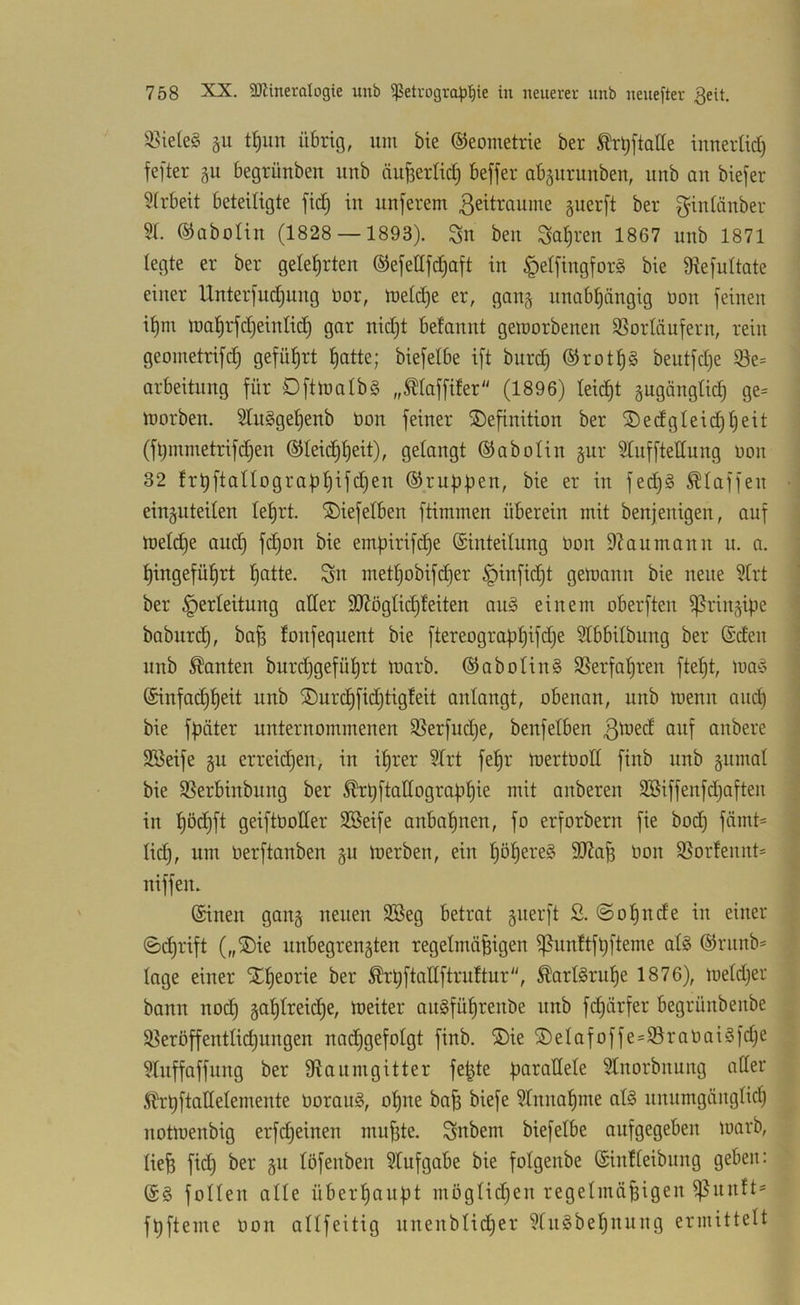 i8ie(e§ t^un übrig, um bie ©eometrie ber Ärt)jtaEe innertid) fefter §u begrünben unb äuBerlid) beffer abguruuben, unb an bieder 5(rbeit beteiligte fid; in nuferem ßeitraume guerft ber gintänber 5t. (SJaboIin (1828 — 1893). Sn beu Satiren 1867 unb 1871 legte er ber gelehrten ©efedfd^aft in §etfingfor§ bie D^efuttate einer Unterfudjuug üor, luetd)e er, gau§ unabhängig üon feinen if)m tnahrfdjeintid) gar nidjt betannt gemorbenen SSorläufern, rein geometrif^ geführt hatte; biefetbe ift burch ®roth§ beutfdje ©e= arbeitnng für Dftinalbg „Ätaffifer (1896) leicht gugängtid) ge= lüorben. 5tu§gehenb bon feiner ^Definition ber ©edgteichheit (fhmmetrifdhen Gleichheit), gelangt Gabotin gur 5tufftetlung üon 32 frhftatlographtfchen Gruppen, bie er in fed)§ Staffen einäuteiten leprt. 2)iefetben ftimmen überein mit benjenigen, auf U)etd}e auch empirifche Ginteilung üon 9?aumann n. a. hingeführt hatte. Sn methobifcher ^infidht getoonn bie neue 5trt ber Verleitung oder SD7ögtichfeiten au§ einem oberften ^rin^^ipe baburch, ba^ fonfequent bie ftereographifdje 5tbbilbung ber Gcten unb kanten burdjgefüprt toarb. GaboIin§ SSerfapren ftept, iua^3 Ginfochheit unb ®urchfid)tig!eit antangt, obenan, unb Ujenn auch bie fpäter unternommenen 35erfud)e, benfetben 3^ed auf anbere 3Beife §u erreidpen, in iprer 5Irt fepr toertüod finb unb §umat bie SSerbinbung ber ^pftadographie mit anberen 5Biffenfd)aften in hüchft geiftüoder 2Seife anbahnen, fo erforbern fie bodh fämt= tid), um üerftonben §u ioerben, ein höheres 9Jta^ üon 9}orfennt= niffen. Ginen gan§ neuen SBeg betrat gnerft S. @ohnde in einer ©^rift („2)ie unbegren5ten regelmäßigen ißnnftfhfteme atS Grnnb= tage einer SDheorie ber ^hftadftruttur, ^ortSruhe 1876), metdjer bann no^ zahlreiche, tüeiter auSführenbe nnb fdhärfer begrünbenbe Söeröffentti(^ungen nai^gefotgt finb. ®ie ®eIafoffe=SraüaiSfd}e 5tnffaffnng ber Staumgitter feßte paradete 5tnorbnnng oder Äbrhftadelemente üorauS, opne baß biefe 5tnnahme als nnumgängtich notroenbig erfd^einen mußte. Snbem biefetbe aufgegeben tuarb, ließ fid) ber gu töfenben 5tufgabe bie fotgenbe Gintteibimg geben: GS fotten alte überhaupt mögtid^en regelmäßigen ^unft* fhfteme üon allfeitig uuenbticher 5tuSbehnung ermittelt