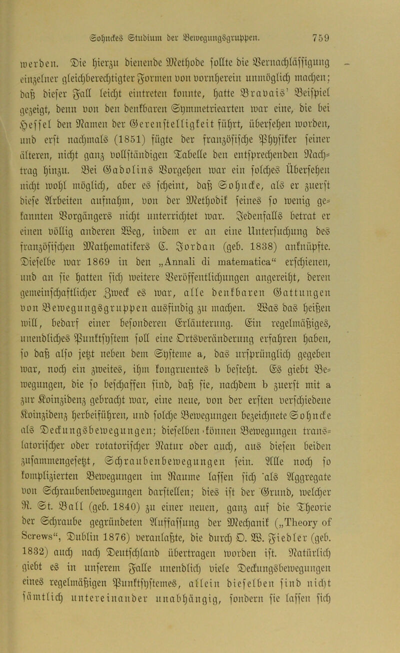 luerben. ®ie ()ieräu bieneiibc SOJet^obe fotttc bie feuac^läffiguitg eiit^elner flleidjberedjtigter formen üon ücrn^erein umnögtid) modjen; baB biefer ^ciß (eid)t eintreten foiinte, f^atte 35raüai§’ 33eifpiet gezeigt, beim üon ben benfbareit (Stjmmetriearten luor eine, bie bei ,sÖe[[et ben 9^amen ber ©erenftettigfeit fü^rt, überfe^en inorben, nnb erft nad)inatg (1851) fügte ber fmngöfifdie ^I)^fifer feiner alteren, nidjt gang liollftänbigen SCabelle ben entfprecf)enben 9?ad)= trag l)ingn. 93ei ®abolin§ SSorgeljen inar ein foldjeC^ Überfe^en nid)t lüoljl möglidj, aber e^3 fdjeint, bafi ©oljnde, al3 er guerft biefe 5Irbeiten anfna^in, bon ber 9)?et^obif feineg fo inenig ge= fannten SSorgängerg nid)t nnterridjtet inar. Sebenfadg betrat er einen böllig anberen 3Beg, inbein er an eine Unterfud)ung beg frangöfifd)en 9J?atl)einatiferg Sorban (geb. 1838) anlnüpfte. '5)iefelbe mar 1869 in ben „Annali di matematica“ erfd)ienen, nnb an fie l^atten fid) meitere 35erüffentlid)iingen angerei^t, bereu gemeinfdjaftlid)er 3^^*^ olle benfbaren ©attnngen bon 93emegungggruf3|jen angfinbig gn madjen. 3Sag bag ^eifien null, bebarf einer befonberen ©rläuternng. ©in regelmä^igeg, nnenbli^eg ^nnttfüftem foE eine Drtgberänbernng erfahren l)aben, fb bafe aifo je^t neben bem iirfprünglid) gegeben mar, noc^ ein gmeiteg, i^in fongrnenteg b beftel)t. ©g giebt 33e= megnngen, bie fo bef(Raffen finb, ba^ fie, nad)bem b gnerft mit a gnr Äoingibeng gebrad)t mar, eine neue, bon ber erften berfdjiebene Sl'oingibeng f)erbeifül§ren, nnb foId)e S3emegungen begeidjnete@ot)nde alg ®edunggbemegungen; biefeiben'fönnen ißemegnngen trang= latorif(^er ober rotatorifd;er E?atnr ober and), ang biefen beiben giifammengefe^t, ©c^rnnbenbemegnngen fein. 5tde nod) fo fompligierten 93emegungen im 9^anme laffen fid) ‘alg ^Iggregate bon @d)raubenbemegungen barfteEen; bieg ift ber ©rnnb, meldjer lE. @t. 33all (geb. 1840) gu einer neuen, gang auf bie Xl^eorie ber ©d)raube gegrünbeten 31nffaffung ber SD?ed)anil („Theory of Screws“, Dublin 1876) beranlafete, bie bnrd) 0. 3®. g^iebler (geb. 1832) and) nad) ®eutfd)lanb übertragen morben ift. 9?atürlid) giebt eg in nuferem gaEe nnenblid) biele ©ednnggbemegiingen eineg regelmäf3igen ^nnftfbftemeg, allein biefelben finb nid)t fümtlic^ untere inan ber nnabl)nngig, fonbern fie laffen fid)