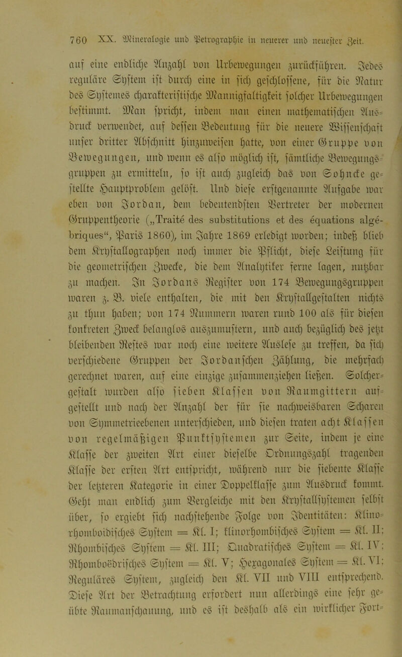 niif eine enbUdjc Uoii Urbeluegiuigen ^uvüdfii^ren. Sebe^ reguläre ©tjftem ift biirrf) eine in fic() geidjto)feue, für bie 9?atur be§ ©tjftenieg d)ürafteri[ti)d)e 9Jcaniiigfa(tigfeit fold^er Urbeuieguugeu beftimmt. 9JZau fbnd)t, inbem man einen niatf)emütifdjen brnd üermenbet, auf beffen 33ebentnng für bie neuere Sßiffenfdjaft nnfer britter 5(bfd^nitt I^ingiüDeifcn f)atte, üon einer ©rnfjpe uon 3)etuegnngen, nnb lüenn e§ aifo mügtidj ift, fämtUdje 93emegnngc- gruppen gn ermitteln, fo ift and) äugleicp ba§ non ©opnde ge= fteltte .S^anptproblem gelöft. Unb biefe erftgenannte ^fnfgabe mai- eben oon Sorban, bem bebentenbften 93ertreter ber mobernen C^5rnppentI)eorie („Traite des substitutions et des equations alge- briques“, i]5ari§ 1860), im loapre 1869 erlebigt morben; inbep blieb bem Ä’rpftaüograppen nod) immer bie ^f(id)t, biefe Seiftung für bie geometrifepen ?tna(i)tifer ferne lagen, nupbar ,^n madjen. Sn Sorbau‘3 Stegifter oon 174 ißemegnngSgrnppen maren 5. oiele entpalten, bie mit ben ^rpftaßgeftalten nidjtC’ ,^n tpnn paben; oon 174 S^nmmern maren rnnb 100 al?^ für biefen fonfreten 3ti^ed betangtoä anS^nmuftern, nnb and) be^üglid) bef^ jept bteibenben 9^efte§ mar nod) eine meitere SUiöIefe ju treffen, ba fid) oerfd)iebene ©nippen ber S'Oi''banfd)en meprfadi gered)uet maren, auf eine einzige 5nfammen5iepen üef)en. ©otd)er= geftalt mnrben aifo fieben klaffen oon SUinmgittern anf= geftedt nnb nad) ber ^tn^apt ber für fie nad)mei§baren 0d)aren oon ©pmmetrieebenen nnterfd)ieben, nnb biefen traten ad)t klaffen oon regelmäBigen ißnnftfpftemen gur ©eite, inbem je eine ftlaffe ber gmeiten 5Irt einer biefetbe Drbnnng^g^apt tragenben Äiaffe ber erften i>frt entfprkpt, mäprenb nur bie fiebente klaffe ber tepteren Kategorie in einer ©oppelftaffe 511m ?fn§brnd fommt. ©ept man enblid) 51101 9.^ergleid)e mit ben 5h-pftanfl)ftemen felbft über, fo ergiebt fid) nad)ftepenbe tion Sbentitäten: ittino= rpomboibifd)e§ ©pftem = I; tünorpombifd)e?^ ©pftem = iU. II; 9U)ombifd)eS ©pftem = III; Dnabratifd)e§ ©pftem = 5tl. IV ; 9tpomboebrifd)e§ ©pftem = Äll. V; .^'lejagonale^ '^Jiiftem = .^tl. V I: 9Iegnläre§ ©pftem, 5ngleid) ben SU. VII nnb VIII entfpred)enb. ®iefe Urt ber 33etrad)tnng erforbert nun aderbingö eine fepr ge= übte fKanmanfd)annng, nnb e§ ift beypalb at§ ein mirftkper '^yort=