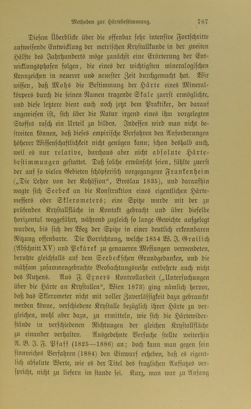 ®ie[em Überbtirfe über bie offenbar fel)r iutenfioe f^ortfd)ritte aufiueifenbe ©nüoidliing ber metrifdjen ^rljftadfunbe in ber gtueiten cS^ätfte beg Sat)rt)nnbert§ möge §nnäd)ft eine (Erörterung ber (£nt= iuictlnng§bf)af2n folgen, bie eine§ ber loid)tigften mineralogifdjen ^lenngeid^en in neuerer nnb nenefter burdjgenmdd fjat. 22?ir lüiffen, bab 9JJot)§ bie S3eftimmnng ber §ärte eine§ 9JJinera(' förberg bitrd^ bie feinen Spanien tragenbe ©täte giierft ermöglidjte, nnb biefe te^tere bient and) nod^ jet^t bein ^rattüer, ber barauf angeioiefen ift, fid) über bie Statur irgenb eine§ i^in oorgelegten ©toffeS rafd) ein Urteil gu bilben. Snbeffen toirb man nid)t be= ftreiten fönnen, ba^ biefe§ empirifdje 35erfaf)ren ben 3tnforbernngen böserer SBiffenfd)aftlid)feit nic^t genügen fann; fd)on beS^ai^ and), loeit e§ nur retatiüe, burd)au§ aber nid)t abfolute |)ärte= beftimmungen geftattet. ®afe fotd)e ertuünfc^t feien, füllte guerft ber auf fo nieten (SJebieten fd)öbferifcb üorgegangene ßranfenbeiin („®ic Sef)re oon ber ^of)äfion, S3re§Iau 1835), unb barauft)in wagte fid) ©eebed an bie Stonftrnftion eines eigenttid)en .'pärte^ mefferS ober ©fterometerS; eine ©bi^e mnrbe mit ber 511 brüfenben ^rt)ftattftüd)e in Äontott gebracht nnb über biefetbe borigontat ineggefübrt, mäbrenb gugteid) fo tauge (SJewicbte aufgetegt mürben, bis fid) ber SSeg ber ©bi^e in einer beutticb ertennbaren 9Ubung offenbarte. ®ie 9Sorrid)tung, metdje 1854 3B. S* ©raitid) (?fbfd)nitt XV) unb ^efdref §u genaueren 9JJeffungen nermenbeten, berut)te gteid)fattS auf bem ©eebedfd)en ©runbgebanfen, unb bie müf)fam äufammengebrad)te S3eobad)tiingSreibe entbehrte and) nid)t beS 9?nbenS. ?tuS ©i'uerS Stontrotlarbeit („Unterfud)ungen über bie §ärte an Ärbftatten, SSien 1873) ging nämtid) t)ernor, ba^ baS ©tterometer nid)t mit notter ßiiOertäffigfeit ba§n gebrand)t werben fönne, üerfd)iebene Ä'rl)ftatte begügtid) it)rer §nrte §u Oer= gteicben, wot)t aber bap, 311 ermittetn, wie fid) bie §ärtewiber= ftänbe in Oerfd)iebenen 9fUd)tungen ber gteid)en ^rl)ftattftäd)e 311 einanber Oertjatten. 5tnSgebet)nte SSerfnd)e ftedte weiterhin i?t. 33. S. ß. ^faff (1825—1886) an; bod) fann man gegen fein finnreid)eS $8erfahren (1884) ben (Einwurf erheben, baj) eS eigent= lid) abfotute SBerte, wie eS ber Xitet beS frngtid)en Stnffat^eS oer= fprid)t, nid)t 311 liefern im ftanbe fei. ^nr3, man war 311 3tnfang
