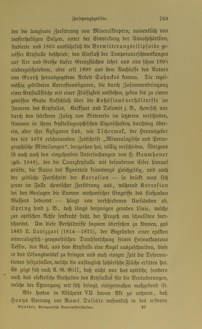 ber bie langfame ßerftörung üon 3)?iiteralför|)ern, iminentüct) Don luaffer^altigen ©a^cn, unter ber ©intoirfung ber 9ttinofbl)äriIien, ftubierte nnb 1865 au§fü^rlic^ bie SßertoitterungSeüipj'oibe ge= miffer ^'l;ftatle be[d)rieb; ben (Sinftu^ ber Xem|)eratnrfc[)tuan!nngen auf Strt nnb ®rö^e biefer ®renäftäd)en le^rt nn§ eine fd)on 1895 niebergefd^riebene, aber erft 1899 au§ beni S^adjtaffe be§ Slutorl üon ®rot^ t)erau§gegebene Strbeit @ot)ude§ tennen. ®ie regel- mäßig gebdbeten ^orrofiongfignren, bie burd) .ßufammenbringung einer Ärtjftadftädje mit einer f^Iüffigteit entftefjen, geben big §u einem getüiffen ®rabe ^rnffdjtuß über bie ^oßäfiong oertjältniffe im inneren beg Ärt)[tatteg. ^altfbat nnb ®otomit 5. 35., d§emifc§ nur burd) ben ftärferen 3nfa| Don 35ittererbe im leßteren Derfd)ieben, ftimmen in ißren frbftanograpßifd)en (Sigenfdjaften burdjloeg übei':= ein, aber ißre Sßfiguren finb, rnie Xfdjermat, ber §erauggeber ber feit 1878 erfcßeinenben ßeitfdjrift „9J?ineratogifd)e nnb ^etro= grapßifcße SJditteilungen, bargetßan ßat, Oödig Derfd;ieben. Übrigeng ift and) nad) ben eingeßenben Unterfudjungen Don ^aumpauer tgeb. 1848), ber bie Dnarätrpftalle mit befonberem @ifer ßierauf prüfte, bie 9?atnr beg ^ßmittelg feinegloegg gleidjgiltig, nnb and) ber geitlidje ber Äorrofion — fo brüdt man fid) gerne im f^ade d)emifd)er 3^4iörung aug, mäßrenb 51'orrafion bei ben ©eotogen bie (Summe med)anifd)er (Singriffe beg ftießenben 3Bafferg bebentet — pängt Don Derfd)iebenen Umftänben ab. Spring fanb S., baß längg berjenigen geraben Sinie, toelc^e äur optifdjen 3td)fe fenfredjt fteßt, ber ^rogeß am fdjuedften fort= fcßreitet. Um biefe SSerßättniffe bequem überfeßen §u fönnen, gab 1865 2. 2aDi§§ari (1814—1875), ber 35egrünber einer eyaften mineratogifd) = geognoftifd)en ®nrd)forfd)ung feineg .f)eimattantong Xeffin, ben 9?at, aug bem ^rpftode eine ^nget aug5ufd)neiben, biefe in bag Söfunggmittel gu bringen nnb nad) einiger ßeit bie ®eforma= tionen feftguftellen, toeldje bie anfängtid) fpßärifd)e 3Iäd)e erlitten ßat. (£g geigt ficß nad) 31. %. (Sill, baß nid)t nur bag optifcße, fonbern au(^ bag eleftrifd)e SSerßalten beg ^rpftatleg für bie 35eränberungen, roeld)e ber 31ßDorgang mit fid) bringt, einigermaßen maßgebenb ift. 2Bir ßatten in 31bfd)nitt VII baDon Slft gu neßmen, baß .'pnnpg 3^orrang Dor Ütome S)eligle mefentlicß in beg erfteren ©üntfier, Stnorganlfdje SJJaturtotffcnfc^often. 49