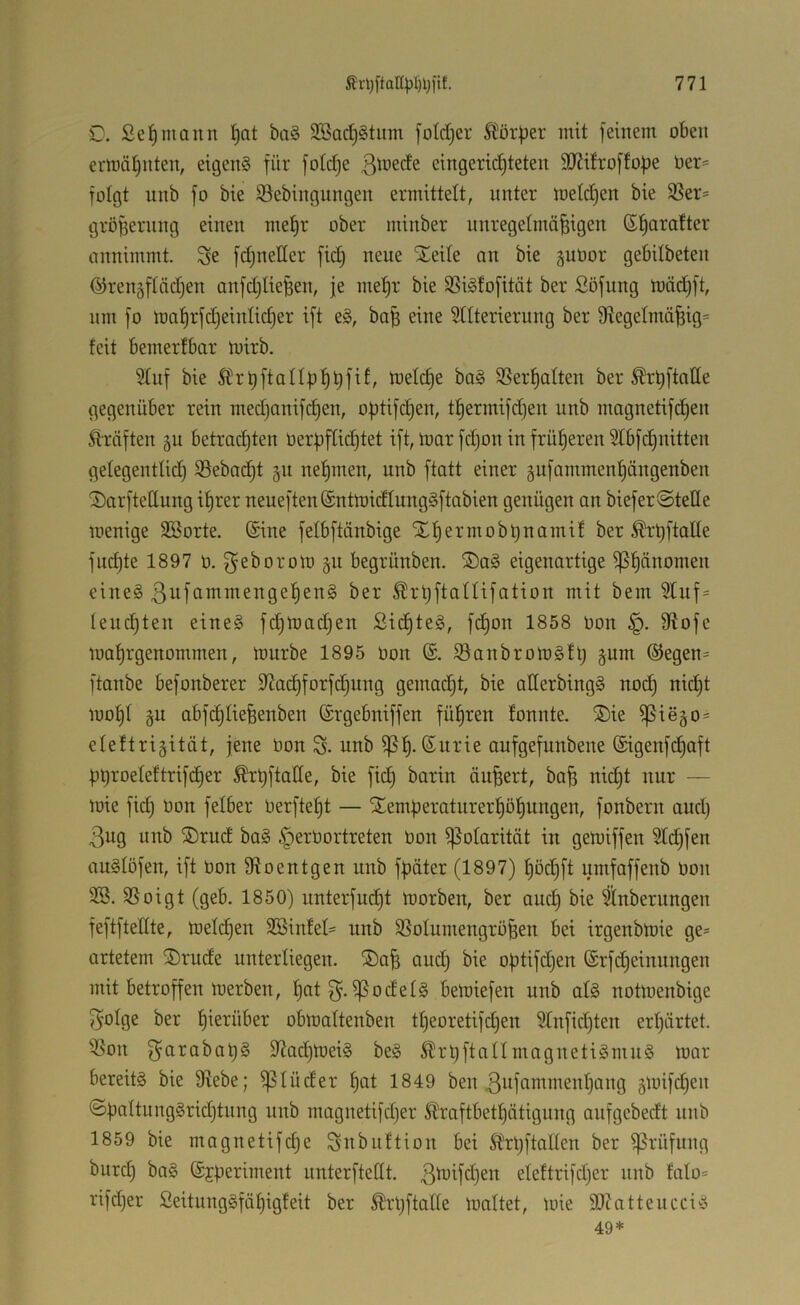C. Seemann ba§ SBac^^tiim [oldjer Äper mit [einem oben ermät)uten, eigene für foId)e ßmede eingerichteten SO^itroftofje üer= folgt nnb fo bie S3ebingungen ermittelt, unter melchen bie SBer= gröfiernng einen mehr ober minber nnregetmä^igen annimmt, ^e fdjneller fid) neue STeite an bie guüor gebilbeten (SJrengftädjen anfdjIieBen, je mehr bie 3Si§fofitat ber Söfung mäd)ft, um fo mahrfdjeinlidier ift e§, ba^ eine Stiterierung ber 9tegetmä^ig= feit bemerfbar mirb. 5tuf bie SÜrhftallühhf^^ melche bo§ SSerhciIten ber ^rhftatte gegenüber rein medjonifdhen, o^tifi^en, thermifdjen unb magnetifchen Ätäften ju betrachten Oerpftichtet ift, mar fdjon in früheren 5tbfdhnitten gelegentlid) 35ebacht §u nehmen, unb ftatt einer gufammenhängenben 3)arfteHung ihrer neueften®ntmidtung§ftabien genügen an biefer@telle menige SBorte. Sine felbftänbige Xhermobt)namif ber ^rhftalte fnd)te 1897 ü. ^eborom gu begrünben. ®a§ eigenartige Phänomen eine§ ßufammengehenä ber ^rüftatUfation mit bem leuchten eine§ fd)mad)en Sichtet, fdhon 1858 Don S^ofe mahrgenommen, mürbe 1895 üon ®. Sanbrorngfl; gum ®egen= ftanbe befonberer S^ai^forfdhung gemadht, bie aGerbingS nod) nid)t mohl gu abfchliefeenben (Srgebniffen führen fonnte. ®ie ^iego* eleftrigität, jene oon S- unb aufgefunbene ©igenfchaft Ühroeleftrifcher ^hftatte, bie fid) barin äußert, ba^ nidit nur — mie fid) bon felber berfteht — STemüeraturerhöhi^iiÖßu, fonbern and) 3ug unb ®rud ba§ §erbortreten bon Polarität in gemiffen Sldifen auSlöfen, ift bon fRoentgen unb f^äter (1897) höd)ft umfaffenb bon 3Soigt (geb. 1850) unterfucht morben, ber and) bie 5lnberungen feftftedte, melchen 2öinfet= unb SSoIumengrö^en bei irgenbmie ge- artetem 2)rude unterliegen. ®a^ andj bie oütifdjen ©rfdieinnngen mit betroffen merben, hot g’. ^odel§ bemiefen unb alg notmenbige f^olge ber herüber obmaltenben theoretifd)en 5Infid)ten erhärtet, '^on f^arabat)§ GiodhmeiS be§ ^rhftanmagnetigmn§ mar bereits bie 9tebe; ^lüder hut 1849 ben ^ufammenhang gmifdien ©ÜaltnngSridjtung nnb magnetifcher i^raftbethätigung aiifgebedt unb 1859 bie magnetifdie Subiiftion bei Slrhftallen ber Prüfung burd) baS (Sjperiment unterfteGt. eleftrifdjer unb fato= rifdjer SeitungSfähigfeit ber ^rljftaGe maltet, mie SRatteucciS 49*