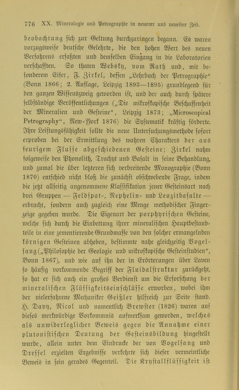beobac^tuiuj fiel) giir ©eltung biircfiäitringen begann. (£g njaren noräug^3rt)et[e bent]d}e ©ete^rte, bie ben ^ol^en 2öert be3 neuen S8erfa|ren3 erfaßten nnb bemfetben ©ingang in bie Laboratorien lierfcljafften. ©o traten 2öeb§fl), Dom 3iatt) unb, mit be= fonberem ©ifer, g. ßirtet, beffen „2e^rbnc| ber ^Petrographie (93onn 1866; 2. Stuftage, Leipzig 1893—1895) grunbtegenb für ben gangen S©iffen3gmeig gelnorben ift, unb ber auct) bitrcf) fpötere fetbftönbige 3Seröffentticf)ungen („®ie mifroffopifct)e Söefchaffenf)eit ber 9J?ineratien unb ©efteine, Seipgig 1873; „Microscopical Petrography“, $l^en) = S3orf 1876) bie ©pftematif fräftig forberte. Seiftung3fdt)igteit fottte bie neue lXnterfuct)ung3methobe fofort erproben bei ber ©rmittlung be3 mähren ©h‘i'^‘o^ter3 ber aii3 feurigem fytuffe abgefct}iebenen ©efteine; ßirtet nohni fotgemeife ben iPhonotith, ^rochpt nnb ^afatt in feine iSehanbtung, unb gumat bie über te^teren fict) üerbreitenbe SO?onographie (^onn 1870) entflieh nicht blo^ bie gunächft obfetjmebenbe f^rage, inbem bie fe^t allfeitig angenommene ^laffififation jener ©efteingart nach brei ©nippen — f^etbfpat=, 97ephetin= unb Seugitbafalte — erbracht, fonbern auct) gugteict) eine iO?enge methobifcher f^inger= geige gegeben mnrbe. ®ie ©igenart ber porphprifetjen ©efteine, metepe fiep biircp bie ©inbettung iprer mineratifepen §auptbeftanb= teile in eine gementierenbe ©runbmaffe oon ben fotdper ermangetnben förnigen ©efteinen abpeben, beftimmte nape gteiepgeitig $BogeI = fang („^pitofoppie ber ©eotogie unb mitroffopifepe ©efteinftubien, S3onn 1867), nnb mie auf ipu ber in ©rörterungen über Saoen fo häufig Oorfommenbe ©egriff ber f^Iuibatftruttur gurüefgept, fo pat er fiep auep ein gropeg SSerbienft um bie ©rforfepung ber mineratifepeu f^’^üffigfeitgeinfcplüffe ermorben, mobei ipm ber oieterfaprene S07ed)auifer ©eipter pitfreiep gur ©eite ftanb. )Sat)p, 9^icot unb namentlich S^i-'emfter (1826) maren auf biefeg merfmürbige S5orfommnig aufmerffam gemorben, m et cp eg atg unmibertegtieper öemeig gegen bie Stnnapme einer ptutoniftifepen ®eutung ber ©efteingbilbnng pingeftettt mürbe, allein unter bem ©inbrnefe ber Don ißogetfang unb treffet ergietten ©rgebniffe üerfeprte fiep biefer oermeintlicpe S3emeig in fein gerabeg ©egenteit. )Die i^rpftatlftüffigfeit ift