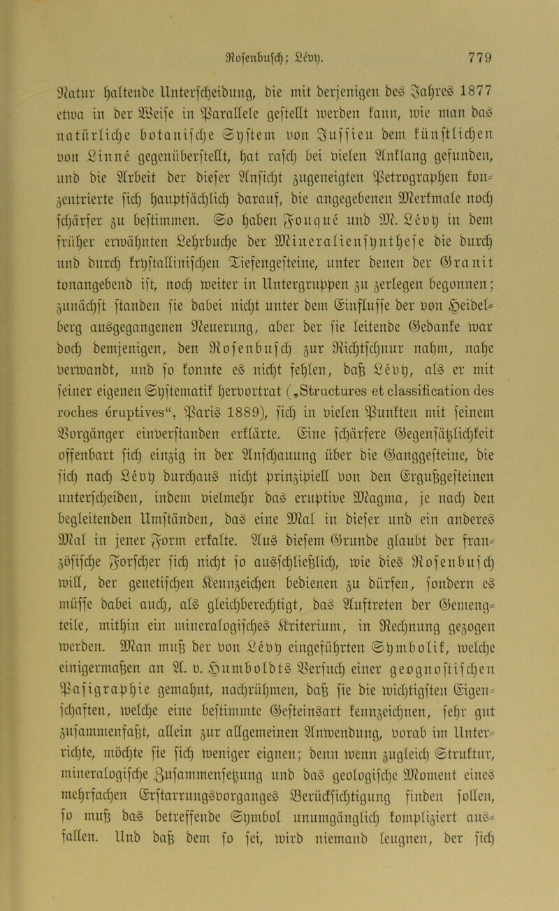 9catiir Ijciltenbe llnter[d)eibung, bie mit berjenigen beso 1877 etwa in ber Streife in ißarallete gefteflt merben fann, mie man baö natnriidjc botanifdje Sljftem non Snffien bem fün[tHd)cn non Sinne gegenüberftedt, ^at rajd) bei nieten 5tnftang gefnnben, unb bie ?trbeit ber biefcr Stnfidjt giigeneigten i^etrogrQptjen fon= zentrierte [idj ^anpt)äd)tic| baranf, bie angegebenen 9J?erfmate nodj fdjärfer gu be[timmen. @o ^aben 5^onqne nnb 3)7. Sent; in bem früher ermähnten Se^rbitd^e ber 3J?ineraIienfl)nt|efe bie bnrd) nnb bnrd^ frt;[tat[ini|'d)en iliefengefteine, unter benen ber ©ranit tonangebenb ift, noc^ meiter in Untergruppen gu zerlegen begonnen; Znnäc^ft [tauben fie babei nidjt unter bem ©influffe ber non Reibet» berg auggegangenen 3?enernng, aber ber [ie teitenbe ©ebanfe mar bod) bemjenigen, ben Stofenbnfd) z^^^ 9vid)t[d)nnr naf)m, nat)e nertuanbt, nnb [o tonnte e§ nid)t fet)ten, ba§ Senp, at§ er mit [einer eigenen ©p[tematif f)ernortrat („Stractures et Classification des roches eruptives“, ißari§ 1889), [id) in nieten ißunften mit [einem Vorgänger einner[tanben erttärte. (Sine [d)är[ere ®egen[ä^tid}feit o[[enbart [idj einzig in ber 9tn[djauung über bie ®angge[teine, bie [id) nod) Senp burd)an§ nidjt prinzipiett non ben @rgu^ge[teinen nnter[djeiben, inbem nietmetjr ba^ emptine SDfagma, je nad) ben begteitenben Um[tänben, ba§ eine SJZat in bie[er unb ein anbereS 3)?at in jener [^orm erfatte. 3tu§ bie[em ©runbe gtaubt ber [ran= ZÖ[i[d)e [Z'OU'äjer [idj nidjt [o aug[djtiefetidj, mie bie§ 9?o[enbu[dj mitt, ber geneti[djen ^ennzeii^en bebienen zu bür[en, [onbern e§ mü[[e babei audj, at§ gteidjbered^tigt, ba^ 9tu[treten ber (S)emeng= teite, mitt)in ein mineratogi[d)e§ Sl'riterinm, in 9tedjnnng gezogen merben. 9Kan mn^ ber non Senij einge[ütjrten @pmbotif, metdje einigermaßen an 9t. n. .'pnmbotbtS 9?er[nd) einer geogno[ti[djen i)3a[igrapf)ie gemahnt, nadjrntjinen, baß [ie bie midjtig[ten @igen= [d)a[ten, metdje eine be[timmte (Se[tein§art tennzeidjnen, [eßr gut Zn[ammen[aßt, attein zur attgemeinen 9tnmenbung, norab im Unter- ridjte, möchte [ie [idj meniger eignen; benn menn zugteidj ©truftnr, mineratogi[dje 3u[ammen[eßnng nnb baö geotogi[dje 50?oment eine?^ met)r[adjen (£r[tarrung^3norgange§ iöerüd[idjtignng [inben [otten, [o muß ba§ betre[[enbe @ßmbot nnnmgängtidj tomptiziert anö= [atten. Unb baß bem [o [ei, mirb niemanb tengnen, ber [idj