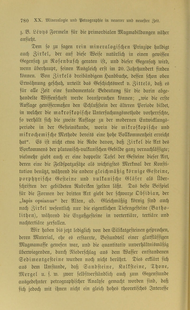 5. $ö. gormeln für bie primorbiolen 3}?agmaf)Ubungen nä^cr anfie^t. ®em fo §11 fagen rein mineralogifdjen ißringibe l^ulbigt and) ßirtel, ber auf biefe 9Beife natürUd^ in einen getniffen Oiiegenfa^ §n Ü^ofenbufd) geraten ift, nnb biefer ®egenfa| inirb, inenn ü6erf)auf)t, feinen ^uSgteid) erft im 20, 3at)rf)unbert finben fönnen. 95on breibänbigem §anbbud)e, beffen fc^on oben ®rmät)nung gefdjat), urteilt bag ©efd)id)t§merf ö. ßittel^, ba^ e§ für ade funbanientate 93ebeutung für bie barin abge* l^anbelte SBiffenfdjaft merbe beanfprud^en fönnen; „mie bie erfte Stuflage gemifferma^en ben @d)tu^ftein ber älteren ^eriobe bitbet, in melc^er bie mafroffof)ifd)e Unterfuc^ung§mett)obe üorf)errfd)te, fo üert)ätt fid) bie §meite Stuflage §u ber inobernen @ntmidtung§= periobe in ber ®eftein§funbe, morin bie mitroffopifd^e unb mifroc^einifc^e dRetf)obe bereite eine l^o^e ^ßodfommen^eit erreidjt t)at“. (£§ ift nidjt etma bie fRebe baüon, ba^ ßirfet bie Strt be§ ^torfommen§ ber ptntonifd)=üuIfanifdjen ©ebitbe gan§ Oernad^täffigte; öielme^r giebt audj er eine hoppelte SEafel ber ©efteine biefer Strt, bereu eine bie 3^etbfpat§ufä|e at§ mid)tigfte§ SRerfmat ber Äonfti= tntion benützt, mä^renb bie anbere gteid)inä^ig förnige ©efteine, porpf)prifd}e ©efteine unb üulfanifd^e ©läfer al§ Über= fd)riften ber gebitbeten D^ubrifen 'gelten läpt. ®a^3 befte Seifpiet für bie gönnen ber britten Strt giebt ber fdpoar^e Dbfibian, ber „lapis opsianus“ ber Sttten, ab. ©teicf)inä^ig förnig finb and) nad§ mefentlid) nur bie eigentlid^en SEiefengefteine (S3atf)o = titl^en), mäf)renb bie ©rgufsgefteine in üortertiäre, tertiäre nnb nadjtertiäre §erfaden. SBir ^aben bi§ jept tebigtid) bon ben ©itifatgefteinen gefprod;en, bereu SRateriat, et)e e§ erftarrte, Söeftanbteit einer gtutftüffigen SOtagmamaffe gemefen mar, unb bie quantitatio nnüerf)ättni§inäfng übermiegenben, burd) Stieberfdjtag au§ bem SBaffer entftanbenen ©ebimentgefteine mürben nodj nid^t berührt. ®ie§ erftärt fid) au§ bem Umftanbe, baf) ©anbfteine, ^atffteine, STpone, SJterget u. f. m. §mar felbftoerftänbtid) and) §um ©egenftanbe anggebepnter petrograppifd)er Stnalpfe gemad)t morben finb, ba§ fid) jebod) mit ipnen nid)t ein gleid) t)ope§ tpeoretifcpe? Sntereffe