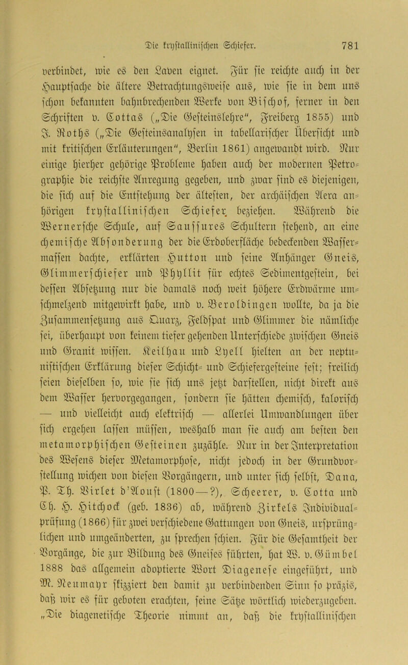 ucrbinbet, li)ie eg ben Saüeu eignet, ^ür [ie reid)te auct; in ber ,s>mpt)ad)e bie ältere iBetradjtnnggtneife ang, inie fie in bem nng fdjon befannten bci^nbred)enben SBerte üon SSifdjof, ferner in ben '2d)riften n. ©ottag („®ie ®efteingtet)re, ^reiberg 1855) unb S. 9^ot^)g („®ie ©efteinganatbfen in tabedarifdjer Überfidjt nnb mit tritifdjen (Srlänternngen, Sertin 1861) nngettianbt inirb. 9^ur einige t)ierf)er gehörige ißrobteme ^aben and) ber mobernen ißetrü= graf)f)ie bie reic^fte Stnregnng gegeben, unb ginar finb eg biejenigen, bie fid) auf bie (Sntftetjiing ber älteften, ber ard)äifd)en ?fera an= porigen fr^ftaltinifdjen ©(^iefer be5ief)en. SSä^renb bie Söernerfc^e @d)ule, auf (Sauffureg ©djuttern fte^enb, an eine d)emifd)e ?tbfonbernng ber bie Srboberftädje bebedenben 2öaffer= maffen badjte, erflärten ipiitton unb feine 5bn!^änger ©neig, ©Iiinmerfd)iefer nnb ^^tjllit für edjteg ©ebimentgeftein, bei beffen Stbfe|ung nur bie bamalg nod) tueit f)ö^ere ©rblrärine uin= fdjmelgenb mitgelnirft t)abe, unb ü. S5erotbingen tuollte, ba ja bie 3ufammenfe|ung aug Duarg, inrb ©Ummer bie nämUd)e fei, übert)au|3t oon feinem tiefer gef)enben llnterfdjiebe äit’ifdjen ©neig nnb ©rauit U)iffeu. Steittjau unb StjeU fjielten an ber ne|)tn= niftifd)en ©rflärung biefer @d)ic^U unb @d)iefergefteine feft; freilid) feien biefefben fo, tt)ie fie fid) ung jet^ barftellen, nid)t bireft ang bem Söaffer f)erüorgegangen, fonbern fie ’^ätten djemifdj, faforifd) — unb uielleid)t and) eleftrifd) — altertei UmtuanbUingen über fid} ergef)en taffen müffen, luegl^atb man fie and} am beften ben metamorbflif^en ©efteinen Päälte. 9Uir in berSnterüretation beg SBefeng biefer 3)?etamorf)t}ofe, nid}t jeboc^ in ber ©rnnbUor= ftettung tuidjen non biefen 95orgängern, unb unter fid) fetbft, ®ana, ip. Xf). S5irtet b’Stonft (1800 — ?), ©djeerer, o. ©otta nnb ©§. ip. §itd)od (geb. 1836) ab, luäf)renb ßirfetg 3nbioibnal= Prüfung (1866) für gtuei Uerfd}iebene ©attungen üon ©neig, nrfprüng= tid)en unb umgennberten, §u fpredjen fdjien. gür bie ©efamtt}eit ber Vorgänge, bie gnr iöitbnng beg ©neifeg führten, hat 3S. o. ©ümbel 1888 bag aügemein aboptierte 5fi5ort ©iagenefe eingeführt, unb 9?ennuU}r ffiggiert ben bamit gn oerbinbenben ©inn fo prÖ5ig, bafs mir eg für geboten erad}ten, feine ©ähe mbrttid) mieberäiigeben. ,,'3)ie biagenetifd}e Slheorie nimmt an, ba}3 bie frhftnttinifdjen