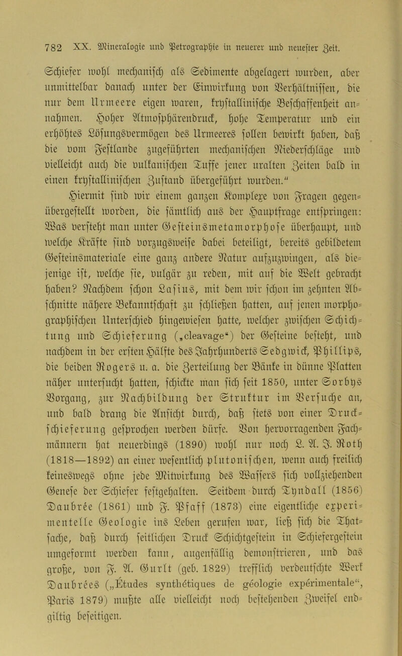 ©c^iefer luo^t med)amfrfj alfS ©ebimente abgelagert luurben, aber unmittelbar banad) unter ber ©tnmirfung üon 95erl^ättniffen, bie nur beni llrmeere eigeu maren, frt}ftadinifd)e S5efd)affen^eit au= nahmen. §o[)er ?ftiuoj|)t)äreubrud, ^ot)e Temperatur unb ein erpöpteg SofungSnermogen be§ llrmeereS füllen bemirft paben, bap bie üom geftlanbe gugefüprten med)anifd)en DKeberfdjIcige unb uiedeidjt aud) bie üulfanifd^en Tuffe jener uralten batb in einen frpftallinifdjen ßuftanb übergefüf)rt mürben.“ hiermit finb mir einem gangen ^'ompteje üon fragen gegen* übergeftedt morben, bie fämttid) au§ ber Hauptfrage entfpringen: Söa§ berftept man unter @eftein§metamorppofe überpaupt, unb meldje ^'räfte finb borgugSmeife babei beteiligt, bereits gebilbetem ©efteinSmateriate eine gang anbere 9?atur aufgugmingen, atS bie* jenige ift, metdje fie, bulgär gu reben, mit auf bie 3Bett gebracpt paben? DZacpbem fcpon ßafiuS, mit bem mir fd)on im gepnten SIb* fd^nitte näpere Sefanntfi^aft gu fdjiiepen patten, auf jenen morppo* grappifd^eu Unterfdjieb pingemiefen patte, meldjer gmifdjen ©d)id)* tung unb ©cpieferung („cleavage“) ber ®efteine beftept, unb nai^bem in ber erftenHälfte beSSaprpunbertS©ebgmid, ^pittipS, bie beiben 9?bgerS u. a. bie ßertedung ber S3änfe in bünne i)5tatten näper unterfud^t patten, fdjidte man fid) feit 1850, unter ©nrbpS SSorgang, gur diadjbilbung ber ©truftur im SSerfudpe an, unb batb brang bie Stnfidjt biird), ba^ ftetS Don einer Trud* fd)ieferung gefprocpen merben bürfe. ®on perüorragenben ßad)* männern pat neuerbingS (1890) mopt nur nod) S. 5t. S- 9^otp (1818—1892) an einer mefentticp pIntonifd)en, menn and) freitkp teineSmegS opne jebe SOZitmirfung beS döafferS fidj üotigiepenben ©enefe ber ©djiefer feftgepatten. ©eitbem burd; Tpnbatt (1856) Taubree (1861) unb ß. ^faff (1873) eine eigenttkpe eyperi* mentelle Geologie inS Seben gerufen mar, lief) fkp bie Tpat* facpe, baf3 burdj feitlidjen Trud ©djidjtgeftein in ©djiefergeftcin umgeformt merben fanu, augenfällig bemonftrieren, unb baS grof3e, üon ß. 5t. ®urlt (geb. 1829) trefftkp üerbeutfdjtc Söerf TaubreeS („Etudes synthdtiques de geologie experimentale“, ißariS 1879) muf3te alte uiefteidjt nod) beftepeuben gittig befeitigen.