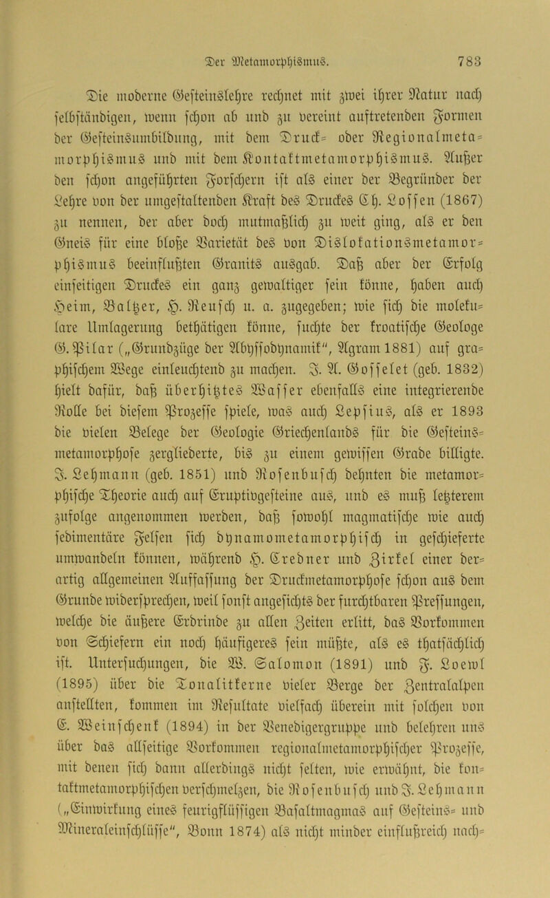 ®ie moberne (^efteinätelji-e redjuet mit §föei iljrer 9?atur uaci) fctbftänbigeii, menn fc^on ab unb 51t üereint auftretenben g^ormen ber ©efteinioumbUbiing, mit bem ®ruc£= ober 9tegionaImeta = morpfji§mu§ itnb mit bem Ä'ontaftmetamori.i^i§mu§. Stuwer ben fd)on angefü^^rten ^^orfdjern ift at§ einer ber iBegrünber ber Se^re non ber nrngeftaltenben ^raft beä ®rnde§ St). Soffen (1867) §n nennen, ber aber bod) mntma^tid§ 311 iueit ging, at§ er ben Snei§ für eine bto^e 95arietät be§ Oon ®i§totation§metamor = p^i§mn§ beeinftn^ten ©ranitS an§gab. ®a^ aber ber Srfotg einfeitigen S)rndeg ein gang gemattiger fein fönne, f)aben and) .sbeim, iBot^er, D^eufd) u. a. angegeben; inie fid) bie motefn= tare Umtagernng bet^ätigen tönne, fud)te ber troatifd)e ©eotoge ©.ißitar („©runbgüge ber Stbt)ffobl)nami!, 5tgraml881) auf gra= ))t)ifd)em SSege einteud)tenb §u mad)en. S- 5t- ©offeiet (geb. 1832) t)ielt bafür, baB über^i^teS 3Baffer ebenfatl^S eine integrierenbe SxoCte bei biefem ißrojeffe fpiete, ma§ and) Se|)fiu§, at§ er 1893 bie nieten ißetege ber ©eotogie ©riecl^entanbg für bie ©eftein§= metamorp^ofe gerglieberte, bi§ 311 einem geluiffen ©rabe bittigte. Ss. Set)mann (geb. 1851) unb Siofenbufd) bet)uten bie metamor- )3^ifc^e Xt)eorie am^ auf ©ruptingefteine an;?, nnb eg mn§ te^terem gnfotge angenommen merben, baff fomo^t magmatifd)e wie and) febimentäre f^etfen fid) bünamometamorbt)ifd) in gefd)ieferte nrnmanbetn tonnen, inä^renb .'p. Srebner unb einer ber= artig altgemeinen Stuffaffung ber ©rndmetamorfj^ofe fd)on an§ bem ©runbe n)iberfbred)en, ineit fonft angefid)tg ber fnrd)tbaren ißreffungen, metc^e bie ändere ©rbrinbe §u atten ßeiten ertitt, ba§ SSorfommen non ©d)iefern ein nod) t)änfigereg fein müf3te, at§ eg tt)atfäd)tid) ift. Unterfud)ungen, bie 3Ö. ©atomon (1891) unb Soemt tl895) über bie Xonatitferne nieter iöerge ber 3entrotatf)en anfteCtten, fommen im 9^^efnttate nietfad) überein mit fotd)en non ©. SSeinfe^enf (1894) in ber !ßenebigergrii|3pe nnb betet)ren nng über bag attfeitige iSorfommen regionatmetamor))’^ifd)er i^rojeffe, mit benen fid) bann atterbingg nid)t fetten, mie ermähnt, bie ton- taftmetamorüf)ifd)en nerfd)inetäen, bie 9i0fenbnfd) nnb S- Set)mann („©inlnirtnng eineg feurigftüffigen iöafattmagmag auf ©efteing- nnb 9J?inerateinfct)tüffe'', S3onn 1874) atg nid)t minber einftufareid) nad)=