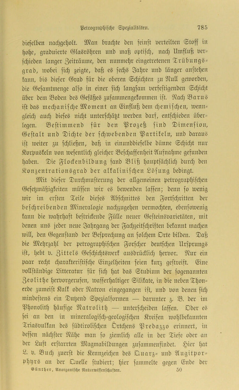 biefelben nadjgctjolt. 9)?on bradjte ben feiiij’t üerteilten ©toff in ^o^e, grabuierte ©laSröl^ren unb ina^ optifd), nad) UmfUife üer= l'ci^ieben langer ßeiträume, ben nnnme^r eingetretenen Slrübnng§ = grab, luobei fid) geigte, ba^ e§ jed)§ Sn^re nnb länger anfte^en fann, bi§ biefer ®rab für bie oberen ©d)id)ten 511 9^hitl geluorben, bie ©efamtinenge aifo in einer fid) langfani oerfeftigenben ©d)id)t über bem Soben be§ ®efä^e§ 5ufammenge!oinmen ift. 9?ad) S3arnö ift ba§ med)anifd)e 9)Zoment an (Sinflu^ bem djemifdjen, menn= gteid) auct) biefe§ nid)t unterfc^ät^t merben barf, entfd)ieben über= legen, ißeftimmenb für ben ^roge^ finb ©imenfion, ©eftalt unb ®id)te ber fd)mebenben ißartifeln, nnb barauö ift meiter §11 fd)He^en, bafe in einunbbiefelbe bünne ©djid)t nur Äorf)u§fetn non mefenttid) gleicher i8efc§affenf)eit 5Infnaf)me gefunben ^aben. S)ie f^dodenbilbnng fanb S5IiB ^anptfäc^Iid) biird) ben .VTon5entration§grab ber aI!aUnifd)en Söfung bebingt. 9J?it biefer ®nrd)mufternng ber allgemeinen petrograpt)ifd)en ©efe^mä^igfeiten müffen mir e§ bemenben taffen; benn fo menig mir im erften Xeite biefeS 5tbfd}nitte§ ben f^ortfc^ritten ber befd)reibenben StRineratogie nadj5uge|en oermod)ten, ebenfomenig fann bie ma!^rt)aft beftridenbe f^’ütte neuer ©eftein^Oarietäten, mit benen un§ jeber neue Saf)tgang ber f^adjgeitfdjriften befannt madjen mitl, ben ©egenftanb ber iBefpred^ung an fotdjem Drte bitben. ©ajs bie 3J?e^r§af)t ber petrograp^ifc^en f^orfdjer beutfd^en UrfprungS ift, t)ebt 0. 3Ittels ©efc^id^t§merf anSbrüdtid) l^erOor. 9hir ein paar red)t d)arafteriftifc^e ©in^elt^eiten feien fnr§ geftreift. ©ine noltftänbige Sitteratur für fid) ^at ba§ ©tnbinm ber fogenannten 3eoIit^e f)erüorgerufen, mafferfjattiger ©itifate, in bie nebenXf)on= erbe pmeift Äatf ober 9^otron eingegangen ift, nnb Pon benen fid) minbeften» ein SDu^enb ©pe^iatformen — barnnter 3. SB. ber im *iP^onoIit^ flüufige S^atrolitf) — unterfd)eiben taffen. Ober e§ fei an ben in mineratogifd)=geotogifd)en Greifen mot)tbefannten Xriaäbutfan be§ fübtirotifd)en Örtd)en§ ^rebaggo erinnert, in beffen näd)fter D^ä^e man fo giemtid) atte in ber SCiefe ober an ber Suft erftarrten SJiagmabitbiingen jnfammenfinbet. ^ier t)at P. SBuct) gnerft bie Ä'enngeid^en be§ Dnar§= nnb 9tngitpor= pt)pr§ an ber Duette ftnbiert; ^ier fammette gegen ©nbe ber ©Untrer, Stnorganifc^e SJlatuiiDtffenfc^Qften. 50