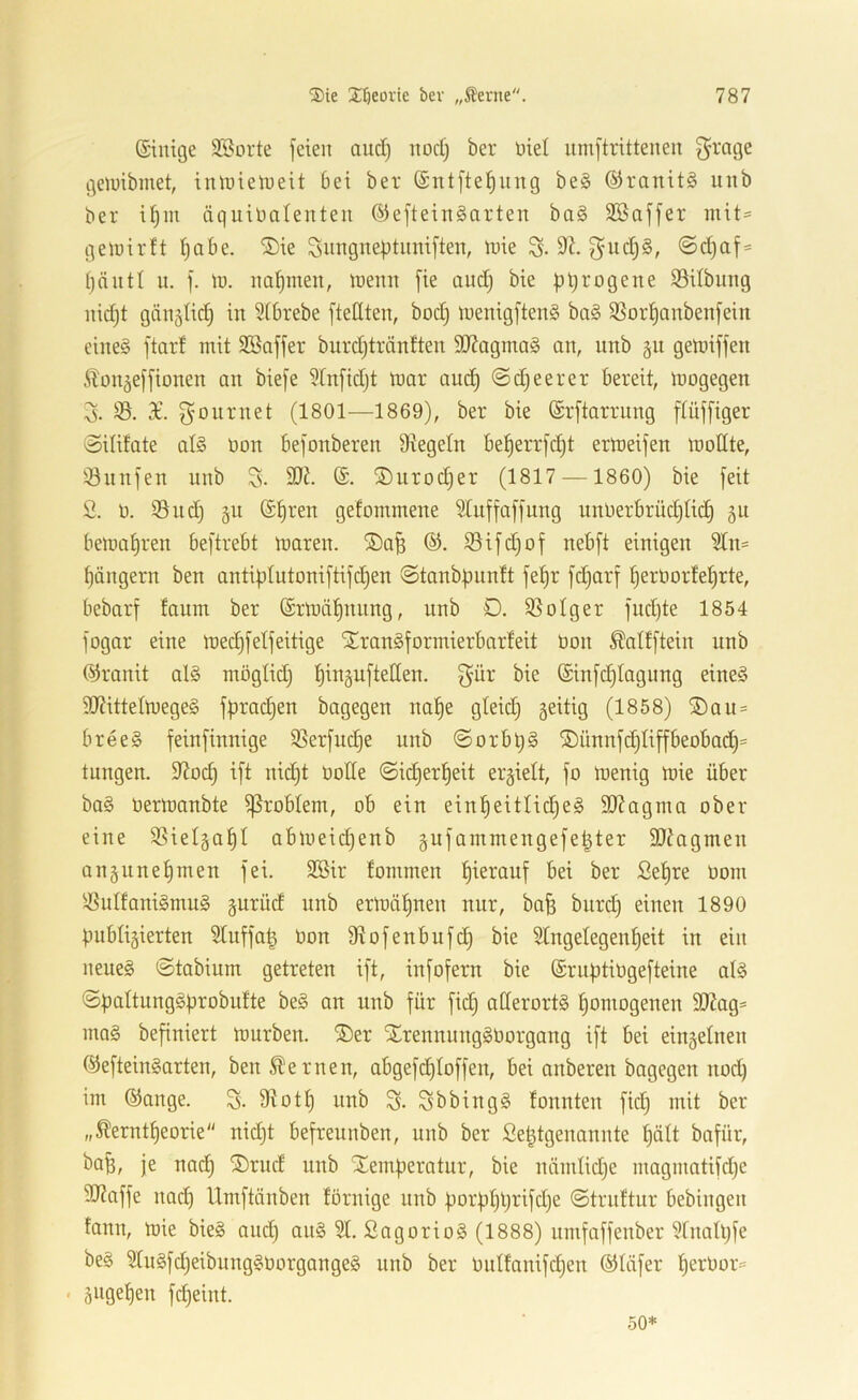 ®ie X^eoiie bev „^erne. ©iitige 3Borte feien and) nod) ber nie! umftrittenen f^rage geluibmet, imnieiueit bei ber ©ntfte^ung be§ ®ranit§ iinb ber if)in äquinolenteu ©efteinSarten ba§ 3Baffer ntit= getnirft ^abe. ®ie Snngneptimiften, inie S- 9^. f^ud)§, @d)af= u. f. ln. nahmen, inemt [ie and) bie pyrogene S3ilbimg nidjt gängtic^ in Sibrebe [teilten, bod) inenigftenS ba§ SSor^anbenfein eines ftarf mit Sßaffer burdjträntten 9J?agmaS an, nnb gn gemiffen .^on^effionen an biefe SInfidjt mar auc^ ©(feerer bereit, mogegen 3. 93. X. f^onrnet (1801—1869), ber bie Srftarrnng flüffiger ©ilifate als üon befonberen Siegeln bef)errfd)t ermeifen moEte, ^önnfen nnb S. ^uroc^er (1817 —1860) bie feit 2. ü. 95nd) gn (£f)ren gefommene Stuffaffung unnerbrüd)U(^ gu bemal)ren beftrebt maren. ®a^ 93ifd)of nebft einigen 9In= f)ängern ben antiplutoniftifc^en ©tanbpnnit fe^r fd)arf ^erüor!eI)rte, bebarf faum ber ©rmäljnung, nnb Ö. 93oIger fudjte 1854 fogar eine mec^felfeitige STranSformierbarfeit öon ^allftein nnb (Granit alS möglid) l^ingufteEen. f}ür bie ©infdjiagnng eines dJIittelmegeS fpradjen bagegen na^e gleid) geitig (1858) ®an = breeS feinfinnige 53erfudje nnb ©orbljS ®ünnfd}tiffbeobad^= tnngen. 9Iod) ift nidjt üoEe ©id^er^eit erhielt, fo menig mie über baS üermanbte Problem, ob ein ein^eitlid^eS SOIagma ober eine 93ieI§a^I abmeidjenb gnfammengefe^ter 9JIagmen an§nnehmen fei. 9Bir fommen l^ierauf bei ber 2e|re Dom 9SuIfaniSmuS gurüd nnb ermälinen nnr, ba§ bnrd) einen 1890 publizierten Sluffap üon Slofenbufc^ bie 9tngelegenf)eit in ein neues ©tabium getreten ift, infofern bie ©rnptiügefteine als ©paltungSprobidte beS an nnb für fid) aEerortS fjomogenen 50Iag= maS befiniert mürben. ®er STrennungSüorgang ift bei einzelnen ©efteinSarten, ben fernen, abgefd^Ioffen, bei anberen bagegen nod) im ®ange. Slotl^ nnb S- SbbingS tonnten fid) mit ber „^erntfjeorie nidjt befreunben, nnb ber Se^tgenannte I)ält bafür, ba^, je nad) ®rud nnb Xemperatnr, bie niimlidje magmatifdje Etlaffe nad) Umftänben förnige nnb porpI)l)rifd)e ©truttur bebingen fann, mie bieS and) auS 91. SagorioS (1888) umfaffenber 91nall)fe beS 9IuSfd)eibungSüorgangeS nnb ber üulfanifdjen ©Eifer l^erüor== . z^iQ^tien fdjeint. 50*