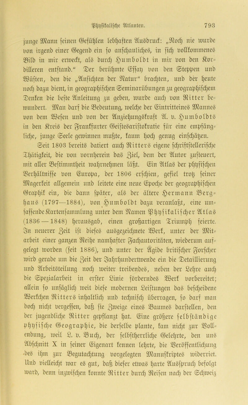 jiuu3e S)7anit feinen ©efü^Ien lebhaften 3tu§brncf: „9^oc§ nie imirbe non irgenb einer ©egenb ein fo anfdjonlid)eg, in fid) oodfoinineneö iödb in mir ermedt, al§ burdj ^umbolbt in mir üon ben S?or= billeren entftnnb. ®er berühmte ©ffalj üon ben ©teppen unb 'iBüften, ben bie „?fn[idjten ber 9?atnr bradjten, nnb ber Idente nod) ba§ii bient, in geograpI)ifd)en ©eminarübungen gu geogra|)t)ifd)em ^)enfen bie befte Stnleitnng 511 geben, mnrbe andj non 9iitter be= mnnbert. 93?an barf bie ^Sebentnng, ineldfe ber (SintritteineS 9Kanne!o non bem SSefen unb non ber Stngie^ungSfraft SI. n. iiumbotbts in ben Äreiä ber f^ranffnrter ©eiftelariftofratie für eine empfängt tidje, junge ©eete geminnen mu^te, fanm f)od) genug einfd)ä^en. ©eit 1803 bereite batiert and) fRitterg eigene fdjriftfteüerifdje Xt)iitigfeit, bie non nornt)erein bag 3H ^em ber Slutor gufteuert, mit ader 93eftimmtf)eit tnal^rnel^men läfet. (Sin 9ttla§ ber bf)bfifd)en 5Bert)äItniffe non (Siiropa, ber 1806 erf(^ien, gefiel tro^ feiner 9Rngerfeit allgemein nnb teitete eine neue (Sfjodje ber geograpf)ifd}en (J^raptjd ein, bie bann fpäter, at§ ber ältere ^ermann 95erg- paity (1797—1884), non §nmboIbt bagu neronla^t, eine um= faffenbeÄartenfammInng unter bem dJamen ^f)t)fifalifd)er 9Uta§ (1836 —1848) Verausgab, einen großartigen Xriiimptj feierte. 3n neuerer ßeit ift biefe§ auggegeidjnete 9öerf, unter ber 9Rit= arbeit einer gangen 9?eiße namfjafter gadjantoritäten, mieberum anf= gelegt morben (feit 1886), unb unter ber %ibe britifdjer 3'0rfd)er mirb gerabe um bie ßeit ber Saßrßunbertmenbe ein bie Xetaillierung unb 2(rbeit§teilung nod) meiter treibenbe§, neben ber ßeßre and) bie ©pegiatarbeit in erfter !^inie forbernbeg 9Berf norbereitet; allein fo nnfäglid) meit biefe mobernen Seiftungen ba§ befd)eibene 3ßerfd)en fRitter§ inpaltlid) nnb ted)uifd) überragen, fo barf man bod) nid)t Dergeffen, baß fie 3ä>eige eines 95aumeS barfteden, ben ber jugenblid)e fRitter gepflangt ßat. Sine größere felbftdnbige p^t)fifd)e ©eograpßie, bie berfelbe plante, tarn nid)t gnr 95od= enbnng, meil 2. ü. 93ucl), ber felbftßerrlkße (55elel)rte, ben nnS 9lbf(^nitt X in feiner (Sigenart fennen leßrte, bie 95eröffentlid)nng •beS il)m gnr 99egutad)tnng üorgelegten dRannffripteS miberriet. Unb oiedeid)t toar eS gut, baß biefer eünaS ßarte dlnSfprud) befolgt marb, beim ingmifd)en fonnte fRitter bnrd) Steifen nad) ber ©d)meig