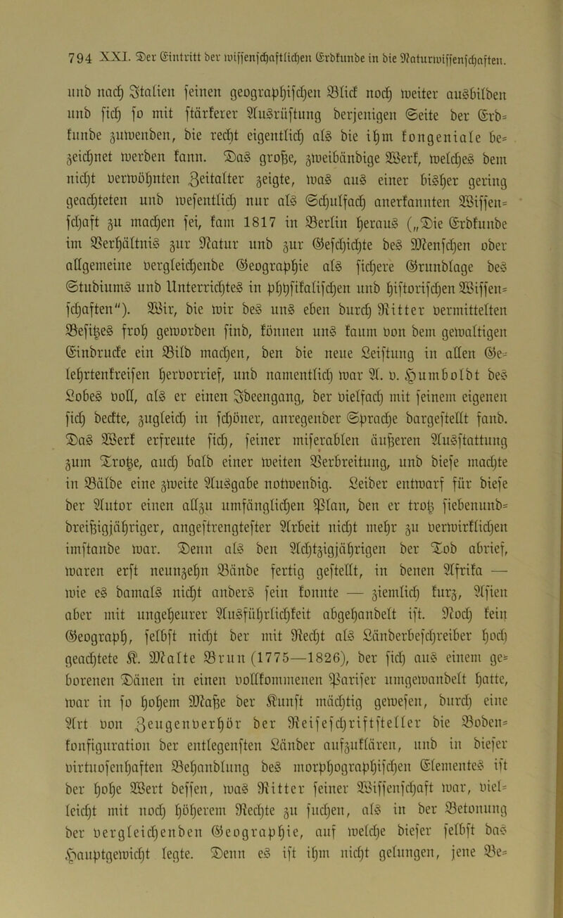 mib nac^ Italien feinen geograpf^ifdjen S5Iicf no^ lueiter anöbilben nnb [ic^ fo mit ftärferer Sru^rüftung berjenigen ©eite ber (£rb= fnnbe gnmenben, bie recht eigentlich bie i^m fongeniale 6e= geicfjnet merben fann. grofse, ^iueibänbige SBerf, mefcf)eg bein nidjt oerrt)öhnten 3eitafter geigte, ma§ au§ einer bisher gering geachteten unb mefentlich nur afg ©chulfadj anerfannten 3Biffen= fdjaft gu madjen fei, fam 1817 in ^Berlin heraug („®ie Srbfunbe im SSerhältnig gur Statur unb gur ®efd)id)te beg 3)2enfchen ober allgemeine oergleidhenbe ©eographte alg fid)ere ©runblage beg ©tnbiumg unb Unterrid)teg in hiftorifd)en 3Siffen= fchaften). 3öir, bie mir beg iing eben burd) Dritter üermittelten SSefi^eg froh getforben finb, fönnen ung fanm öon bem gemaltigen (Sinbrucfe ein S3ilb madjen, ben bie neue Seiftung in aßen ©e- fehrtenfreifen herborrief, unb namentlid) mar 91. b. §umboIbt beg Sobeg boß, alg er einen Sbeengang, ber bielfad) mit feinem eigenen fid) becfte, gngleid) in fd)öner, anregenber ©pradje bargefteßt fanb. S)ag 9Berf erfreute fid), feiner miferablen äußeren 9liigftattung gum 'Xro^e, and) halb einer meiten ^Verbreitung, unb biefe mad)te in 93älbe eine gmeite 9tuggabe notmenbig. Seiber entmarf für biefe ber 9Intor einen aßgn umfänglid)en ^lan, ben er trol^ fiebennnb= breifeigjähriger, angeftrengtefter 9trbeit nid)t mel)r gn bermirflid)en imftanbe mar. ®enn alg ben 9ld)tgigjährigen ber 'Xob abrief, maren erft neungehn 93änbe fertig gefteßt, in benen 9lfrifa — mie eg bamalg nidht anberg fein fonnte — giemlid) furg, 9lfien aber mit ungeheurer 9lugführlid)feit abgehanbelt ift. 9^od) fein ©eograpl), f^Ibft nid)t ber mit 9Ved)t alg £änberbefd)reiber hbd) gead)tete 9)?alte 93run (1775—1826), ber fid) ang einem ge;= borenen ®änen in einen boßfommenen ^^arifer nmgernanbelt l)bdc^ mar in fo hohem Äfee ber ^nnft mäd)tig gemefen, biird) eine 9lrt bon ßeitgenberhör ber 9Veifefd)riftfteller bie 93oben= fonfignrotion ber entlegenften Sänber aufguflären, nnb in biefer birtnofenhaften S3ehanblnng beg morühographifchen Slementeg ift ber hofee 3Bert beffen, mag ßiitter feiner SSiffenfcljaft mar, biel= leid)t mit nod) höherem 9Ved)te gn fnd)en, afg in ber 93etonnng ber bergleid)enben ©eograph^e, auf meld)e biefer felbft bag 4'>anptgemid)t legte. ®enn eg ift if)m nicht gelungen, jene 3Ve=