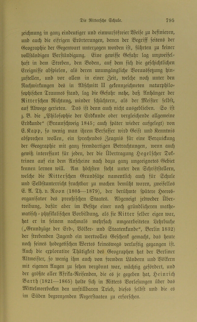 ^eidjuuitg in gan^ einbeutiiger iinb eiminirf^^freier 2Bei[e gu befinieren, unb and) bie eifrigen ©rörterungen, benen ber begriff feiten§ ber @eogmpf)ie ber ©egeinuart nnter^ogen tnorben ift, führten feiner noüftänbigen Sßerftänbigung. @ine geiniffe ©efapr lag nn§iueifef= paft in bem Streben, ben $8oben, auf bem fid) bie gefd)id}tlid)en (£reigniffe abfpieten, nl§ bereit unumgängtidje ^^orauSfe^nng f)in= giiftetten, unb öor allein in einer tneldje nod) unter ben 5f?ad)n)irfungen be§ in 5tb[d)nitt II gefenn^eidjiteten naturpfjito* foppifdien Xranineg ftanb, lag bie ©efapr nape, ba^ 5Inf)änger ber 9Iitterfd)en 9iid)tnng, minber fi^üdjtern, at§ ber 9}?eifter felbft, auf 9Ibniege gerieten. 'J)a§ ift beim and) nid)t auögeblieben. So ift §. 93. bie ,,^§iIofop^ie ber (Srbfunbe ober oergfeidjenbe allgemeine ©rbfunbe (93raunf(^lrieig 1845; and) fpäter loieber aufgelegt) üon (S.Äapp, fo loenig man iprem 9Serfaffer mirb (Sjeift unb ^enntni§ abfpredjen moüen, ein fpred)enbe§ 93erquidnng ber ®eograpf)ie mit gan§ frembartigen 93etrad)tungen, loenn and) gemi^ intereffant für jeben, ber bie Übertragung §egetfd)er ®of= trinen auf ein bem 9Infd)eine nad) ba^u gang ungeeignete? Gebiet fennen lernen mid. 9Im f)od}ften ftept unter ben SdjriftfteHern, mefdje bie fRitterfdjen ®rnnbfä|e namentlid) and) für Sdjiite unb Selbftunterrid)t frudjtbar gu machen bemüpt maren, gmeifello? @. 91. Xf). ü. 9Ioon (1805—1879), ber berühmte fpätere §eere?= organifator be? pren^ifd)en Staate?. 9fbgeneigt jebmeber Über^ treibung, bafür aber im 93efi|e einer nod) grünblicperen niatf)e= matifd) = pf)t)fifalifd)en SSorbitbiing, af? fie fRitter fetber eigen mar, pat er in feinem nadjinaf? meprfad) umgearbeiteten Sef)rbud)e („©rimbgüge ber ®rb=, 9Sötfer= unb Staatenfunbe, 93erlin 1832) ber ftrebenben Sugenb ein mertüode? ®efd)enf gemad)t, ba? pente nod) feine? pobegetifd)en 3öerte? feine?meg? üerluftig gegangen ift. 9[ud) bie ejpforatioe SEpätigfeit be? ©eograppen pat ber 93ertiner 9lftmeifter, fo menig ipm and) Oon fremben Säubern nnb 58ötfern mit eigenen 9fngen §n fepen bergönnt mar, mäd)tig geförbert, unb ber gröpte ader 9Ifrifa=9Ieifenben, bie e? je gegeben pat, §einrid) 93artp (1821—1865) polte fid) in diitter? 9SorIefnngen über bn? SRittelmeerbeden ben unftidbaren Xrieb, biefe? fetbft nnb bie e? im Silben begrengenben 9?egerftaaten gn erforfd)en.