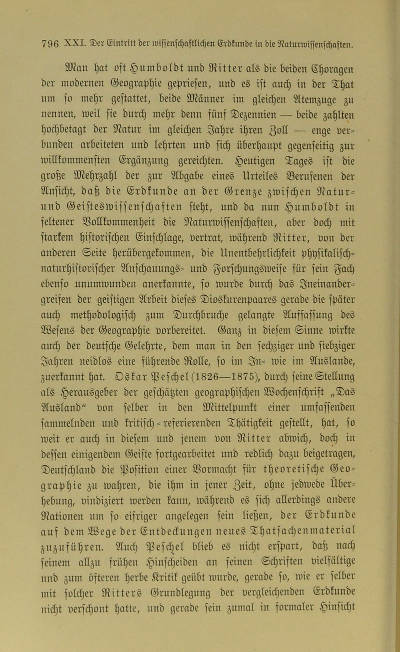 9J?cin ^at oft ^innbolbt unb 9iitter al§ bie beiben ß^oragen bcr mobernen ©eograptjie gebriefen, imb e§ ift and) in ber nm fü me^r geftattet, beibe SO^änner im gleichen Sttemguge gn nennen, meil fie burd) mebr benn fünf ^e^ennien — beibe ga^Iten fjodjbetagt ber Statur im gleichen Sct^re i^ren 3ott — enge üer= bnnben arbeiteten unb lehrten unb fid) überbaiibt gegenfeitig gur midfommenften (Srgängung geregten, heutigen ^age§ ift bie grofee SÜZe^rgabl ber §ur 3tbgabe eine§ Urtedeg $Serufenen ber 3Infid}t, bob bie (Srbtunbe an ber ®ren§e gmifdjen 9?atiir= nnb ®eifte§tniffenfd)aften fte^t, unb ba nun ^umbolbt in feltener 5ßoHfomment)eit bie 9'?aturmiffenfdjaften, aber bod; mit ftarfem t)tftorifd}en (Sinfdjtage, öertrat, mä^renb 9titter, non ber anberen «Seite berübergefommen, bie Unentbe^rlidjteit natur^iftorifdjer ^tnfc^auungS^ unb f^orfc^ungSlneife für fein f^adf ebenfo unumlnunben anerlannte, fo mürbe burdj ba§ Sueinanber= greifen ber geiftigen 5Irbeit biefe§ ®io§furen|3aare§ gerabe bie fpäter auc^ met^obotogifdj §um ®urc^brud)e gelangte Stuffaffung beö 3Sefen§ ber ®eogra|)!^ie üorbereitet. ®an§ in biefem Sinne mirfte aud) ber beutfdje ©elel^rte, bem man in ben fedijiger unb fiebriger Satiren neibtog eine fü^renbe Diode, fo im Su= mie im Dtuglanbe, 5uerfannt !^at. Dsfar ^efc^et(1826—1875), burd} feineStedung at§ Herausgeber ber gefdjä^ten geograf3l^ifd)en 3Soc^enfd}rift „2)aS DtuStanb Oon fetber iu ben dJättelpnntt einer umfaffenben fammetnben unb tritifd} = referierenben Xbätigfeit geftedt, l^at, fo meit er aud} iu biefem unb jenem Oon Diitter abmid}, bod} in beffen einigenbem ©eifte fortgearbeitet nnb rebtic| bagu beigetragen, ©entfc^tanb bie ißofition einer $8ormad}t für tf)eoretifd}e ®eo:= grafj^ie §u maleren, bie i^m in jener ßeit, o^ne jebmebe Über- tiebung, oinbigiert merben fann, mä^renb eS fic^ aderbingS anbere Diationen um fo eifriger angelegen fein lieBen, ber ©rbtunbe auf bem SBege ber (Sntbedungeu neues Slf)atfad}eumateriat juäufül^ren. 9tud} ^efd}et btieb eS nid}t erfpart, baf} nad} feinem adgu frühen feinen Schriften oietfättige unb §nm öfteren ^erbe Ä'ritit geübt mürbe, gerabe fo, mie er fetber mit fotd}er DiitterS ©runbtegung ber ücrgteid}enben ©rbtunbe nid}t oerfd)ont t}atte, unb gerabe fein gnmat in formaler H^nfid)t