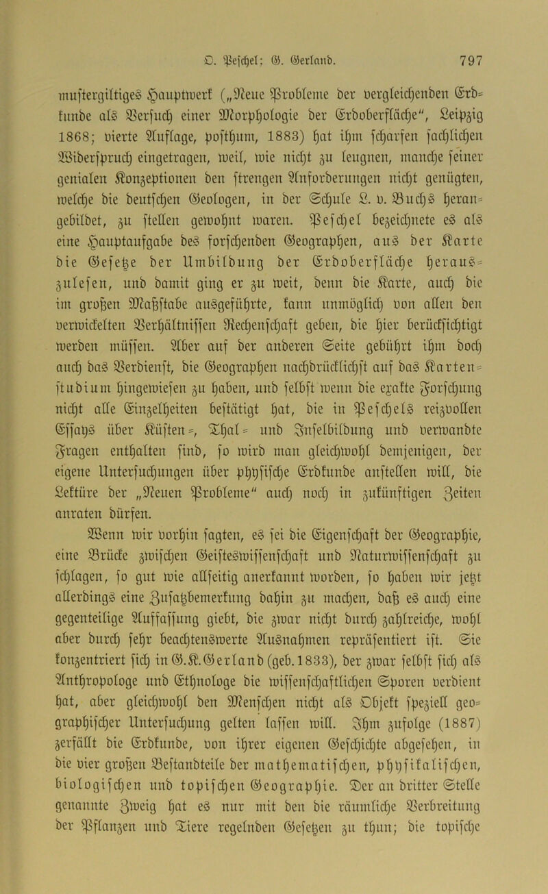 muftergiltigeg §aupüuerf („97eue Probleme bei* üergleidjenben @rb* fimbe a(§ 33erfuc[j einer 507orp^o(ogie ber ©rboberffäctje, Seip^ig 1868; üierte 5tu[[age, poftl^um, 1883) §at i^m jc^arfen [adjUc^en 3Siberfpruc^ eingetragen, lued, tüie nidjt §u leugnen, niandje feiner genialen Konzeptionen ben ftrengen 5tnforbernngen nid}t genügten, lueldie bie beutfd)en (Geologen, in ber ©djnte 2. 0. S9udj§ ^eron= gebilbet, gu fteden getoofjnt loaren. ^efdjet bezeidjnete e§ al'o eine ^aiiptoiifgabe be§ forfdjenben ©eograp^en, an§ ber Karte bie ©efe^e ber Umbitbiing ber ©rboberftädje f)erau£i' Zntefen, unb bamit ging er gu meit, beim bie Karte, and) bie im großen SOZa^ftabe auägefü^rte, fann nnmögtid) oon atlen ben oermidetten S^er^ättniffen 9ied)enfdiaft geben, bie ^ier berüdfic^tigt merben müffen. Stber auf ber anberen @eite gebührt it)in bod) and) bag 5ßerbienft, bie ©eograp^en nad)brüdtid)ft auf ba§ Karten = ft ubi um ^ingemiefen git ^aben, unb fetbft menn bie ejafte f^orfdjiing nic^t alte ©inzet^eiten beftätigt tjat, bie in ^efdjelS reizvollen ©ffapg über Küften=, SE^at' unb Snfetbitbung unb Oermanbte fragen ent^atten finb, fo mirb man gteic^mof)t bemfenigen, ber eigene Unterfudjungen über pppfifdje ©rbfiinbe anftetlen milt, bie Seftüre ber „97euen Probleme and) nod) in z^tünftigen ß^^ten anraten bürfen. 2Benn mir Oorl^in fagten, eg fei bie ©igenfd)aft ber ©eograp^ie, eine ©rüde zft>^fd)en ©eiftegmiffenfi^aft unb 97aturmiffenfc§aft z« fct)tagen, fo gut mie atlfeitig anerfanut morben, fo ^oben mir jeüt atterbingg eine ßvfa^bemerfnng bal^in zu mad)en, ba^ e§ and) eine gegenteilige Stuffaffung giebt, bie zv^ar nid)t bnrd) za^treid)e, mot)t aber bnrd) fel^r bead)tengmerte 3tugnat)men repriifentiert ift. @ie fonzentriert fid) in©.K.©ertanb(geb. 1833), ber ztvar fetbft fid) atg ^2tntt)ropotoge unb ©tt)notoge bie miffenfd)afttid)en @poren oerbient t)at, aber gteid)mo^t ben SD7enfd)en nid)t atS Dbjeft fpeziett geo= grapt)ifc^er Unterfuc^nng getten taffen mitt. St)in zufotge (1887) Zerföttt bie ©rbfunbe, oon it)rer eigenen ©efd)id)te abgefe^en, in bie vier gropen 33eftanbteite ber matt)ematifd)en, pt)l)fifntifd)en, biotogifd)en unb topifdjen ©eograpt)ie. ®er an britter ©tette genannte uur mit ben bie räumtidje SSerbreitung ber ^ftanzen unb Xiere regetnben ©efet^en zu tf)un; bie topifdje
