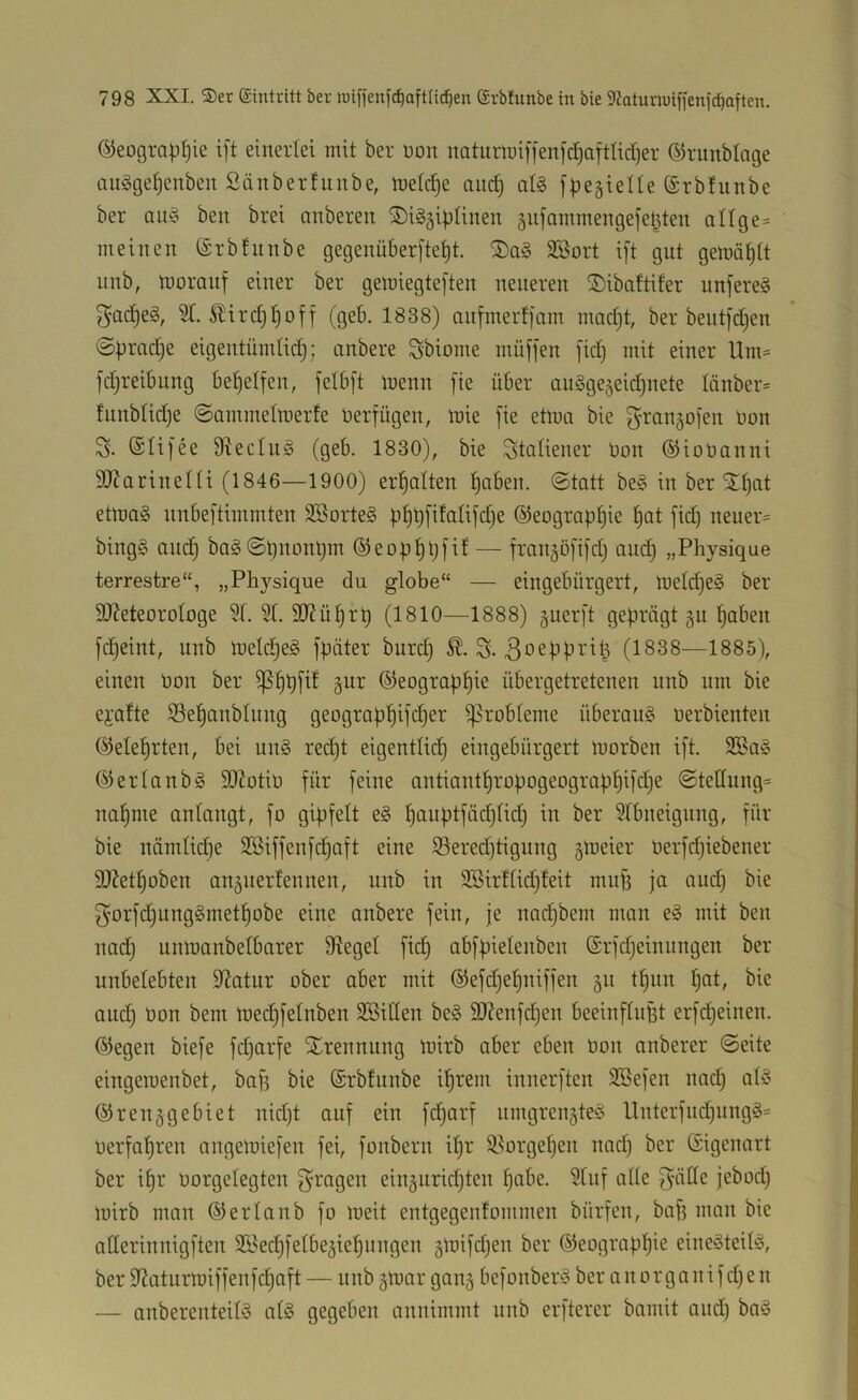 ©eograp^ie i[t einerlei mit ber üon naturmif|en)c^aftlict)er ©runblage tuigge^enben Sänberfunbe, tuetctje and) at§ f^jegielle (Srbfunbe ber oitg ben brei onberen ©iggiplinen 5ufammenge|e^ten aHge= meinen ©rbfnnbe gegenüberfte^t. SBort i[t gut gemä^tt unb, tüorauf einer ber gemiegteften neueren ^ibaftifer unfereg g'odjeg, 2T. 5lirc§!§off (geb. 1838) aufmert|am mad)t, ber beiitfdjen ©pradje eigentündidj; anbere Sbiome müffen [id) mit einer Um= fdjreibung bet)elfen, felbft trenn [ie über angge^eic^nete Iänber= !unbtid)e ©ammetmerfe üerfügen, mie [ie etma bie [^rangofen toon S. @Ii[ee 9^ecln§ (geb. 1830), bie Statiener Hon ©ioüanni 50?arineni (1846—1900) erf)alten t)aben. @tott be§ in ber 5t!^at etmag nnbeftimmten 3Borte§ pf)ü[iMi[d)e ®eograpf)ie ^at [idi neuere bingS and) ba§©t)m-int)m ®eopt)b[it — [rangöjijdj and) „Physique terrestre“, „Physique du globe“ — eingebürgert, metc^eS ber 9J?eteorotoge 9f. 5t. StRü^rt) (1810—1888) §uer[t geprägt 511 ^aben [c^eint, unb meld)e§ [päter burd) S- ^oepprit^ (1838—1885), einen üon ber ^§p[d §ur ©eograp^ie übergetretenen unb um bie eyatte ©el^anbtimg geograpfjifdjer ^robteme überaus uerbienten ^eteprten, bei un§ red)t eigenttid) eingebürgert morben i[t. 2Ba§ ©ertaube 9}?otit) für [eine antiant^ropogeograpt)i[d)e @tettung= na^me antangt, [0 gip[ett e§ f)anpt[äd)tidj in ber 5tbneignng, [ür bie namtidie 2Bi[[en[dja[t eine S3ered)tignng gmeier ner[d)iebener StRet^oben auäitertennen, unb in 2Sir!tid)!eit mn[3 ja and) bie ^'or[d)iing§met^obe eine anbere [ein, je nadjbem man eä mit ben nadj unmanbetbarer Siegel [ic§ abjpietenben Srjdjeinungen ber unbetebten SRatur ober aber mit ®e[djetjni[[en 511 tf)iin §at, bie and) üon bem med)[elnben SBitten be§ 90Ren[d)en beein[tuBt er[d)einen. ®egen bie[e [d)ar[e Strennung loirb aber eben üon anberer ©eite eingeroenbet, ba[3 bie (Srbtunbe i^rem innerjten 3Be[en und; ab3 ©renggebiet nid)t au[ ein [c^ar[ umgrengteö llnter[nd)ungg= üer[af)ren angemiejen [ei, [onbern i^r 55orget)en nad) ber (Sigenart ber i^r üorgetegten [fragen einjuridjten ^abe. 5tu[ alte [^'älle jebod) mirb man ©ertaub [0 meit entgegentommen bür[en, ba[? man bie atterinnig[ten 3Bed)[etbe5iepungen §mi[d)en ber ©eograppie eineöteib5, ber 9Raturn)i[[en[d)a[t — nnb gtoar ganj be[onber^3 ber a n 0 r g a n i [ d) e n — anberenteibS at§ gegeben annimmt unb er[terer bamit and) ba§