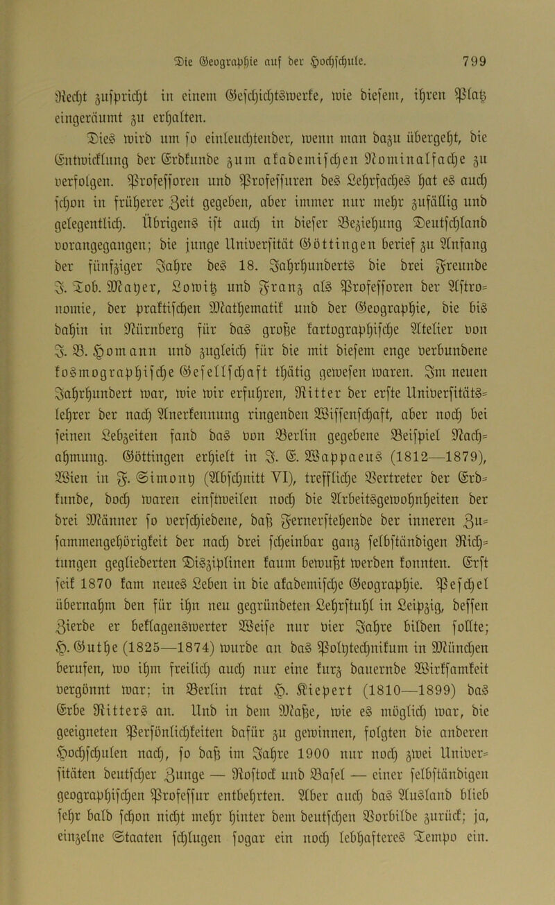 OJedjt gufpridjt in einem (S3ejd)id)t§merfe, wie biefem, i^ren eingeräumt §u ermatten. 5;;ie§ tüirb nm fo einlendjtenber, menn man bagu überget)t, bic tintmicfinng ber (Srbfnnbe gnm afabemifd)en D^oniinalfadje gn uerfolgen. ißrofefforen nnb ^rofeffnren be§ ße^rfadje^ ^at eg and) jd)on in frül^erer aber immer nur me^r äitfättig nnb gelegentlidj. Übrigeng ift and) in biefer SSe^ietjung 2)entfd§Ianb üorangegangen; bie junge Unberfität ©öttingen berief ju 5(nfang ber fünfziger Sa^re beg 18. ^atfr^unbertg bie brei g^rennbe ^lob. 9}Zat)er, Solni^ nnb ^rang alg ^rofefforen ber Stftro= nomie, ber prattifc^en SJbt^ematif nnb ber ©eograpl^ie, bie big baf)in in D^ürnberg für bag grofee fartograpf)ifd)e ^Ctetier bon 3. 33. §omann nnb gitgleict) für bie mit biefem enge üerbunbene {0 g m 0 g r a p p i f d) e ® e f e n f d) a f t tt)ätig gemefen maren. Sni neuen ^sat)r^unbert mar, mie mir erfuf)ren, 9iitter ber erfte Uniüerfitätg= Ief)rer ber nad) 3Iner!ennnng ringenben 2Biffenfd)aft, aber nod) bei feinen Sebgeiten fanb bag öon 35ertin gegebene 35eifpiel 9^acf)= af)mung. ©öttingen erhielt in S- @. Sßappaeug (1812—1879), $Sien in g. @imonp (3lbfd)nitt VI), trefflidje 33ertreter ber (£rb= fitnbe, bod) maren einftmeiten noi^ bie 31rbeitggemot)nf)eiten ber brei 9)?änner fo uerfc^iebene, baf) ^ernerftetjenbe ber inneren 3^^= fammenget)örigfeit ber nac^ brei fd)einbar gan§ felbftänbigen fRid)= tnngen gegtieberten ©ig^iplinen taum bemüht merben fonnten. ®rft feit 1870 fam neueg Seben in bie afabemifd)e ®eograpt)ie. ^efd)el übernaf)m ben für i^n neu gegrünbeten ßet)rftu^t in Seipgig, beffen 3ierbe er beftagengmerter Sßeife nur Oier Satire bilben fodte; ®ut^e (1825—1874) mürbe au bag ^otpted)nifum in 9J2ünd)en berufen, mo i^m freitid) and) nur eine turj bauernbe SBirffamfeit oergönnt mar; in 33erlin trat §. Kiepert (1810—1899) bag ©rbe fRitterg an. llnb in bem iOJa^e, mie eg mögtid) mar, bie geeigneten ^erfönlidjfeiten bafür §u geminnen, folgten bie anberen ^od)fd)uten nad), fo ba^ im Satire 1900 nur nod) gmei llnioer^ fitäten beutfd)er — fRoftod nnb 93afet — einer fetbftänbigen geograpfiifc^en fßrofeffur entbetirten. 3tber and) bag 3tugtanb blieb fepr batb fd)on nid)t me^r tiinter bem bentfd)en 33orbitbe 5urüd; ja, einzelne (Staaten fd)tugen fogar ein nod) tebtiaftereg STempo ein.