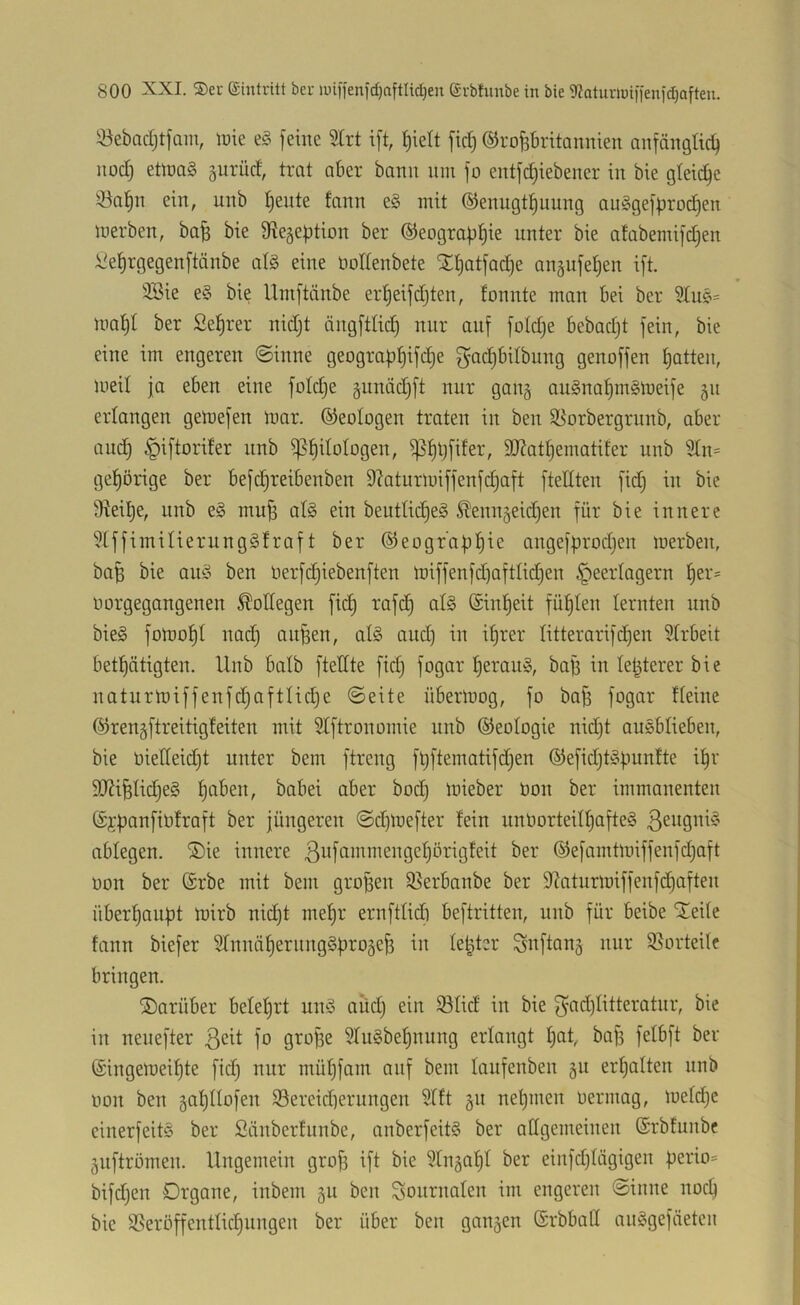 iöebadjtfam, \vk e§ feine 2trt ift, ^ielt ftd) ©ropritaunien anfängtid) nod] eüna§ prüd, trat aber bann nin fo entfdjiebener in bie gleiche !öa^n ein, nnb ^ente fann e§ mit ®enngt|nung auögefproi^en merben, ba^ bie SRegeption ber ©eograf^^ie nnter bie afabemifd)en l'el^rgegenftänbe alg eine nodenbete Xt)atfad)e angnfetjen ift. 3Bie e§ bie Umftänbe er^eifdjten, fonnte man bei ber ma^I ber Seigrer nidjt ängftlid) nur auf foldje bebadjt fein, bie eine im engeren ©inne geograp^ifi^e gac^bitbnng genoffen Ratten, meil ja eben eine foldje gnnädjft nur gang au§na^m§meife 511 erlangen gemefen mar. ©eologen traten in ben S[^orbergrunb, aber and) ^iftorifer nnb iß^ilotogen, i]5^tjfifer, SJJattjematifer nnb 5tn= gehörige ber befc^reibenben 9laturmiffenf(^aft ftellten fid) in bie Steife, iinb e§ muff at§ ein beutüc^eS ^enu5eic^en für bie innere ?[ffimiUerung§fraft ber ©eograptiie angefprodjen merben, ba^ bie ani? ben Oerfdjiebenften miffenfdjaftlidjen Heerlagern ^er- oorgegangenen Bodegen fic^ rafc^ al§ (£inf)eit füllten lernten nnb bie§ fomo^I nad) anden, alg and) in i^rer litterarifdjen Sfrbeit betl^ätigten. Unb batb ftedte fid) fogar t)eran§, baff in letzterer bie naturmiffenfdjaftlic^e ©eite übermog, fo bo§ fogar deine ©rengftreitigfeiten mit 5tftronomie unb ©eologie nidjt auebdeben, bie üiedeidjt unter bem ftreng füftematifdjen ©efid)tä|.iunfte i!^r S!}?ifelid)e§ l^aben, babei aber boc^ mieber üon ber immanenten Cif|)anfibfraft ber jüngeren ©djmefter fein unOorteid)afte§ ablegen. ®ie innere ßbfdinmengel^örigfeit ber ©efarntmiffenfdjaft oon ber @rbe mit bem groBen 35erbanbe ber 9laturmiffenfd)aften über^aiiBt mirb nic£)t mef)r ernftfid) beftritten, unb für beibe ilede fann biefer Srnnä^ernnggB^oäcji in leBter Snftanj nur ißorteite bringen. darüber belefjrt umo and) ein ißlid in bie 3'd(i)Idteratnr, bie in neuefter ßeit fo grofie $Iu§be^nung erlangt I)at, bafs fefbft ber ©ingemei^te fid) nur mül^fam auf bem laufenben gu erfjaften nnb oon ben äafjdofen iSereidierungen ?tft §n nef)men üermag, mefdje einerfeitö ber Siinberfunbe, anberfeitS ber adgemeinen (Srbfunbc gnftrömen. Ungemein gro^ ift bie ^fnja^I ber einfdjlögigen bifdjen Organe, inbem gu ben Sonrnaten im engeren ©inne noc^ bie 3?eröffentlid^nngen ber über ben ganzen ©rbbad an^gefäeten