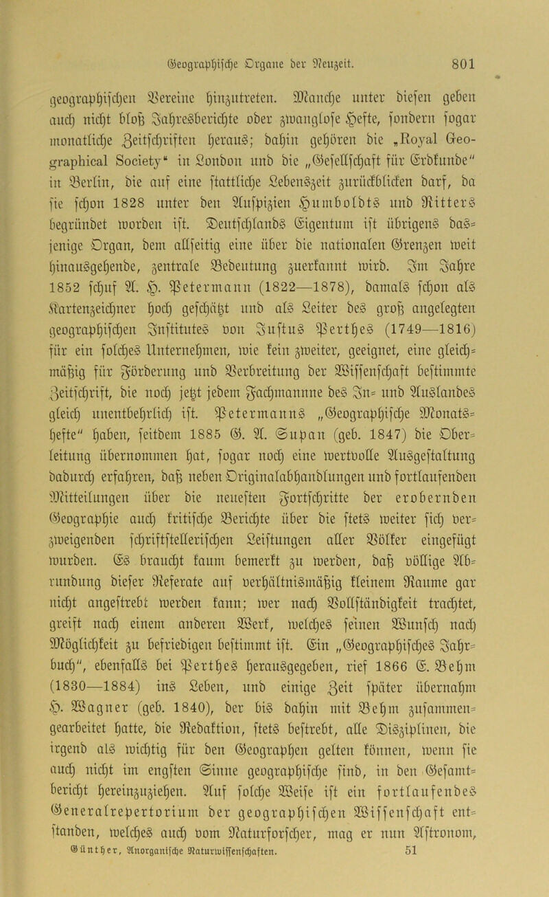 geotjrap^ifcljcii Vereine ^in^utreten. 93?aucl)e unter biefen t3eben and) nid)t btoi3 Su!)re§berid)te ober jluangtofe §efte, fonbern fogar monottidje I)emu§; batjin gel)ören bie , Royal Greo- graphical Society“ in Sonbon nnb bie „©eieEfdjaft für (Srbtunbe in iBerlin, bie nnf eine ftattlidje Seben§äeit änrüdbtiefen barf, ba fie fd)on 1828 unter ben Stiifpigien §umboIbt§ nnb 9titter§ begrünbet tuorben ift. ®entfd)tanb§ (£igentnm ift übrigend bad= jenige Organ, bem allfeitig eine über bie nationalen ©rennen loeit ^inaudge^enbe, zentrale S5ebentnng guerfannt toirb. Sa^re 1852 fd)iif 31. §. fpetermann (1822—1878), bamald fd)on ald .STartenäeidjuer l)od) gefc^ät^t nnb ald Seiter bed grojf angelegten geograpl)tfd}en Snftituted öon Snftud f)5ert!^ed (1749—1816) für ein foldjed Unternehmen, nne fein gmeiter, geeignet, eine gleid)= niäfeig für f^örbernng nnb ^Verbreitung ber SSiffenfdjaft beftimmte oeitfdjrift, bie nod) je|t jebem f^ai^mannne bed :3n= nnb 3ludlanbed gleid) nnentbefjrlid) ift. fßetermannd „®eograpl)ifd)e 3J?onatd= hefte hoben, feitbem 1885 ®. 31. @uf3an (geb. 1847) bie Dber= leitung übernommen hot^ fogar nod) eine tnertooCle 3tudgeftaltung baburd) erfahren, bah «eben Driginalabhanblungen nnb fortlanfenben 3J?itteilungen über bie neneften f^ortfdjritte ber erobernben (i^eograbhie and) fritifd)e ^Berichte über bie ftetd loeiter fid) Oer= gmeigenben fchriftftellerifdhen Seiftungen alter QVölfer eingefügt mürben. (£d braucht faum bemerft gu merben, bah oöttige 3lb= ninbung biefer 9ieferate auf üerhältnidmähig fleinem fRanme gar nicht angeftrebt merben fann; mer nad) 3Sotlftänbigfeit trachtet, greift nad) einem anberen 3Berf, meld)ed feinen 3Snnfd) nad) 3d?öglid)feit ju befriebigen beftimmt ift. (Sin „(5ieograhhifd)ed Sahr= bud), ebenfaÜd bei fjVerthed heraudgegeben, rief 1866 (£. SVehm (1830—1884) ind Seben, nnb einige fhöter übernahm •S>. SBagner (geb. 1840), ber bid bahin mit 33ehm §nfammen= gearbeitet hotte, bie fRebaftion, ftetd beftrebt, alte ®id5ihlinen, bie itgenb ald mid)tig für ben (55eographen gelten fönnen, menn fie and) nid)t im engften ©inne geograühifd)e finb, in ben (Sefamt* bericht hereingugiehen. 3lnf folclje 3Beife ift ein fortlanfenbed (Seneralrebertorium ber geographifd)en 3Biffenfd)aft ent= ftanben, melched and) oom 9^aturforfd)er, mag er nun 3lftronom, ©ünt^er, Stnorgontfdje äRaturiuiffenfc^aften. 51