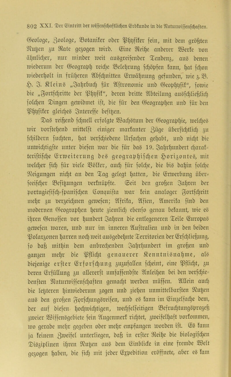 ©eotoge, Zoologe, ^Botanifer ober fein, mit bem größten 92u^en §u 9tate gezogen mirb. (£tite 9tei^e ünberer 9Berfe oon ätjnlidjer, nur minber meit auägreifenber Xeubenj, aii§ benen mieberum ber ©eograp^ reidje Setel^rung fc^öpfen fann, l^at fdjon mieber^olt in fri’djeren 9tb[c|nitten (Srloä^nung gefunben7 ii^te §. 6p. S- ^Iein§ „Sa^rbndj für Stftronomie nnb ©eopfjtjfif, fomie bie ,,^'ortfdjritte ber ^i)t)[i!, bereu britte 9l6teitung au0fd)lieünd} foldjen 2)ingen getoibmet ift, bie für ben @eograf)t)en nnb für ben gieidjeS Sntereffe befi^en. rei^enb fd)nell erfolgte 3Sad)§tum ber ©eograb^ie, loeldjee mir Oorftef)enb mittelft einiger marfonter 3^9^ überficfjtlid) 51t fdjilbern fudjten, üerfdjiebene Urfadjen gehabt, nnb nid)t bie unmid)tigfte unter biefen mar bie für ba§ 19. Saüt'f)itnbert djaraf- teriftifd)e ©rmeiternng be§ geografit)ifd)en ^origontel, mit metdjer fid} für niete 35ötfer, and) für fotdje, bie bi§ bat)in fotd)e Steigungen nic|t an ben Stag gelegt t)itten, bie (Srmerbung über=^ feeifdjer Befi^ungen nerfnüpfte. @eit ben grossen Sagten ber portugiefifd)=füanifd)en ßonquifta mar fein analoger gortfdjritt mef)r §u nergeidjnen gemefen; Stfrifa, Stfien, Stmerifa finb ben mobernen (53eograpf)en tjeute giemtid) ebenfo genau befannt, mie e§ if)ren ©enoffen nor ^unbert 3af)ren bie entlegeneren Xeile (Suroba^o gemefen maren, nnb nur im inneren SXuftratien nnb in ben beiben ipotargonen l^arren nod) meit auögebetjnte Territorien ber (Srfd)tieHnng, fo ba)3 mitf)in bem anbred)enben Sa^rf)unbert im großen nnb ganzen me!^r bie ^flidjt genauerer ^enntni!§naf)me, ate biejenige erfter @rforfd)ung gugufatten fdjeint, eine ^ftid)t, 511 bereu (Srfüttung §u attererft nmfaffenbfte Stnteitjen bei ben oerfd)ie= benften Staturmiffenfdjaften gemadjt merben müffen. Stttein and) bie festeren f)inmiebernm gogen nnb §iet)en unmittelbarften 9tn|en au§ ben grof3en gprfdjungSreifen, nnb e§ fann im ®in5effad)e bem, ber auf biefen f)od)mid)tigen, med)felfeitigen ©efrudjtnnggproje^ gmeier SBiffen^gebiete fein Stngenmerf ridjtet, gmeifeffjaft üorfommen, mo gerabe mef)r gegeben ober mef)r empfangen morben ift. fann ja feinem unterliegen, baü in erfter Stetige bie biofogifd)en TiS^iptinen ifjren Stulpen aii§ bem (iinbfide in eine frembe Söeft ge5ogen ^aben, bie ficl^ mit jeber ©jpebition eröffnete, aber e§ fam