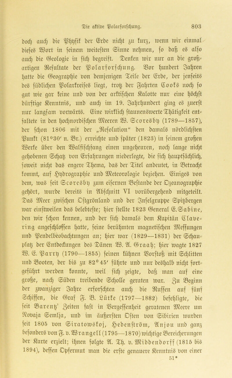büdj and; bie ber (Srbe nidjt gii fürs, tüenn luir einmal bie[e§ 3Bort in feinem meiteften ©inne ne{)men, fo ba^ e§ atfo and) bie (Geologie in fic§ begreift. ®enfen mir nur an bie grof)= artigen Üiefnitate ber ißotarforfd)iing. ißor tjunbert Sauren tjatte bie ©eograptjie non bemjenigen STeite ber (Srbe, ber jenfeit^o be§ füblid)en ^olarfreifeS liegt, tro| ber f^a^rten ßoof§ nod) fo gilt roie gar feine nnb öon ber arftifdjen Kalotte nur eine f)öd^ft bürftige Kenntnis, nnb and) im 19. Sal^r^unbert ging e§ guerft nur fangfam oormärtS. ©ine mirflid) ftaiinen§merte SCf)ätigfeit ent- faltete in ben f)od)norbifd)en S)?eeren 2Ö. ©coreöBl) (1789—1857), ber fdjon 1806 mit ber „fRefoIntion ben bamafg nörblid)ften i]5unft (81030' n. S3r.) erreid)te nnb fpäter (1823) in feinem großen 93erfe über ben Söatfifdjfang einen nngef)euren, nod) fange nid)t gcbobenen ©d)a^ oon ©rfaf)rungen nieberfegte, bie fid^ ^aubtfäd)fid), fomeit nid)t ba§ engere Xf)ema, ba§ ber STitef anbentet, in 33etrad)t fommt, auf §t)^rograbf)ie imb ^Meteorologie begießen. ©inige§ Oon bem, ma§ feit ©coreSbl) gum eifernen iSeftanbe ber Dgeanograbl^ie gef)ört, mnrbe bereite in 5Ibfd)nitt VI oorübergef)enb mitgeteilt. ^a§ SReer gmifdjen Dftgrönfanb nnb ber Snfefgrubbe ©pi^bergen mar einftmeilen bo§ befebtefte; fjier fteffte 1823 (General ©.©abine, ben mir fd)on fennen, nnb ber fid) bamaf^ bem Kapitän ©faOe= ring angefi^foffen f)atte, feine berüf)mten magnetifd)en 9I7effungen nnb if?enbefbeobad)tungen an; fjier mar (1829—1831) ber ©d)au= pfa^ ber ©ntbedungen beö ^änen SB. Sf. ©raaf); pier magte 1827 SS. ©. ißarrp (1790—1855) feinen füfjnen SSorfto^ mit ©d)fitten nnb S3ooten, ber bi§ §u 82® 45' führte unb nur be§f)alb nid)t fort= geführt merben fonnte, meif fid) geigte, bap man auf eine grope, nad) ©üben treibenbe ©c^otfe geraten mar. 3^^ beginn ber gmangiger Saf)re erforfd)ten and) bie Muffen auf fünf ©d)iffen, bie ©raf g. $8. Sütfe (1797—1882) befehligte, bie feit S5arenh’ ^ SSergeffenf)eit geratenen SMeere um Moüa|a ©emfja, unb im änherften Dften Oon ©ibirien mnrben feit 1805 oon ©iratomgfoj, §ebenftröm, Sfnjon nnb gang befonberä oon 3- 0. SSrangell (1795—1870) mid)tige S5ereid)ernngen ber Äarte ergieft; if)nen folgte St. Xf). 0. SMibbenborff (1815 biö 1894), beffen Dpfermut man bie erfte genauere ^enntnig oon einer
