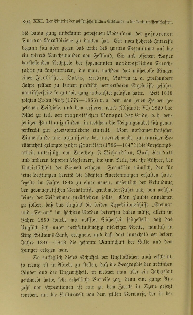 bi§ ba^in gang unbefannt getDefenen Söobenform, ber gefrorenen Xnnbra 9?orbfibirien§ §u banfen f)at. (£tn nod) ^ö^ereg Sntereffe begann fic^ aber gegen ba§ @nbe be§ gleiten ©e^ennininS anf bie ein mirreS ©nrc^einanber bon gefdanb, (£i§ nnb offenem SBoffer barftettenben 5Trd)i|3ete ber fogenannten norbioeftlidjen ®nrd)= fai)rt gn fongentrieren, bie man, nadjbem ba§ müfieOone Swingen eines g’i'obif^er, ®aOiS, §ubfon, iöaffin u. a. jmeifiunbert Sd^re früher §u feinem fjraftifd) Oermertbaren ©rgebniffe geführt, nantifdjerfeitS fo gnt U)ie gan§ unbead^tet gelaffen f)atte. ©eit 1818 folgten Sof)n Ü^ofi (1777—1856) n. a. bem Oon jenen ^eroen ge- gebenen $8eifpiefe, nnb bem erfteren morb (3Ibfd)nitt VI) 1829 baS ©füd §u teil, ben magnetifdjen 9lorb|3oI ber (Srbe, b, ben= jenigen ißnnft anfgnfinben, in loeldjem bie S^eigungSnabel fid) genau fenfredjt §nr §origontafebene einftedt. $8om norbamerifanifd)eii SSinnenfanbe auS organifierte ber unternel)menbe, §n trauriger i8e= rü^mtf)eit gelangte So^n f^ranflin (1786-—1847?)bie^orfdjnngS= arbeit, nnterftü^t bon S3eed)et), S- 9Iidjarbfon, S5ad, ^enbalf nnb anberen tapferen ^Begleitern, bie §nm SEeile, mie if)r güprer, ber Untoirtlidifeit ber (SiSloelt erlagen, g^ranflin nämlid;, ber für feine ßeiftungen bereits bie l^öd)ften ?Inerfertnungen erhalten I)atte, fegelte im 1845 §n einer neuen, mefentlid) ber (Srfunbung ber geomagnetifdjen SSerpältniffe getoibmeten f^af)rt anS, oon loeldjer feiner ber Xeilne^mer gurüdtefjren follte. 9J?an glaubte annepmen §11 follen, bap baS Unglüd bie beiben @jpebitionSfd)iffe „©rebnS nnb „Xerror im f)öd)ften 9?orben betroffen paben müffe, allein im Sapre 1859 iburbe mit bodfter @id)erf)eit feftgefteflt, bap baS Unglüd fid^ unter berf)äftniSmäpig niebriger Breite, nämlid) in 5Ung 3BiIIiamS=Sanb, ereignete, nnb bap bort innerpatb ber beiben Sapre 1846—1848 bie gefamte SO?annfd)aft ber ^üfte nnb bem .£')iinger erlegen loar. ©0 entfeplid) biefeS ©djidfat ber Unglüdfidjen and) erfdjeint, fo loenig ift in SIbrebe §n ftetfen, ba^ bie ©eograpfjie ber arftifd)en Siinber anS ber Ungen)if3f)eit, in n)efd)er man über ein Scif)i'äef)nt gefdjttjebt patte, fepr erpebfidje SSorteife §og, beim eine gan§e 5In^ §apl oon @i'pebitionen ift nur §n bem ß^ede in ©§ene gefept morben, um bie ^ddturraett oon bem ftiden 31orlourfe, ber in ber