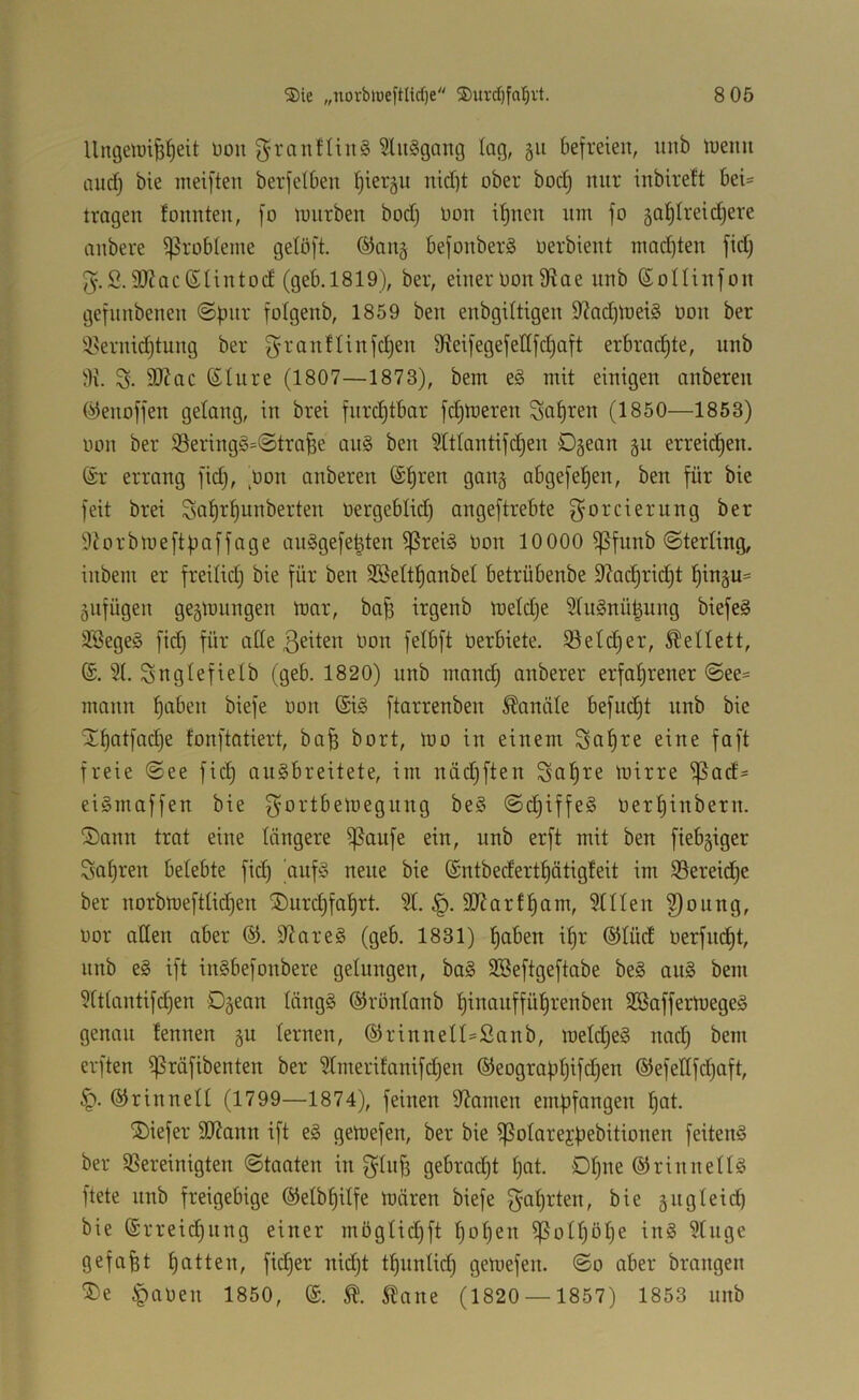 Um3eimPeit l)ou 5lii§gang tag, gu befreien, iinb tuenu niid) bie ineiften berfelben tjiergu nid)t ober boctj nur inbirett bei= tragen tonnten, [o imirben boct) oon if)nen um fo gafitreid^ere anbere i)5robIeme getöft. @an§ befonberg üerbient mact)ten fiel) 5.2.9J?acßlintocf (geb.1819), ber, einer Oon tHae nnb ßollinfon gefnnbenen ©pur fotgenb, 1859 ben enbgiltigen 9?ad)toei§ Oon ber *i>ernid)tung ber g-ranttinfe^en Üieifegefetlfc^aft erbrachte, nnb 9J?ac ßtnre (1807—1873), bem e§ mit einigen onberen (^enoffen gelang, in brei furchtbar fd)njeren Sauren (1850—1853) oon ber 33ering§=©trafee an§ ben 5ltlantifcl)en 0§ean §n erreid^en. ör errang fid), Oon onberen @l)ren gang abgefe^en, ben für bie feit brei 3a^rl)unberten oergeblid) ongeftrebte f^orciernng ber 9dorbmeftf)offage anSgefe^ten ^rei§ Oon 10000 ißfunb ©terling, inbem er freitid) bie für ben SBettl)anbeI betrübenbe 9?ac^rid)t ^ingu^ äufügen gegmungen mar, ba^ irgenb meldje 5tu§nü^ung biefe^ 3Bege§ fid) für aCte .ßeiten oon felbft Oerbiete. i8eld)er, Äellett, 3t. Sngtefietb (geb. 1820) nnb mand) anberer erfahrener ©ee= mann biefe oon (Si§ ftarrenben Sandte befudjt nnb bie 5Tf)atfad)e fonftatiert, bafe bort, mo in einem So^re eine faft freie ©ee fid) anSbreitete, im ndd)ften ^ohre mirre ^ad= eiSmaffen bie f^ortbemegnng be§ ©d)iffe§ oerl)inbern. ®ann trat eine tangere ^aufe ein, nnb erft mit ben fiebriger Safjren betebte fi(^ ouf§ neue bie ©ntbederthdtigfeit im ißereidhe ber norbmefttid)en ®urd)fahrt. 3t. §. SJJorfham, 3ttten ^oitng, oor aCten aber 3dare§ (geb. 1831) hoben ihr ®tüd oerfndht, nnb e§ ift in§befonbere getungen, ba§ SSeftgeftabe be§ au§ bem 3tttantifchen Dgean tdngg ©röntanb hiooufführenben SßaffermegeS genau tennen §u ternen, ©rinnett-Sanb, metd)e§ nad) bem erften ißrdfibenten ber 3tmerifanifd)en ®eogropt)ifchen ®efettfd)aft, (S^rinnett (1799—1874), feinen 9^amen empfangen hot- tiefer SJdann ift e§ gemefen, ber bie ißotarejbebitionen feiten^ ber 3Sereinigten ©taaten in 3^tn^ gebrad)t t)at. 01)^^ ©rinnettö ftete nnb freigebige ©etbhitfe mären biefe f^ahrten, bie gitgteid) bie Erreichung einer mögtid)ft hot)en ißott)öhe inö 3tnge gefaxt hotten, ficher nid)t thnntid) gemefen. ©0 aber brangen te §aOen 1850, E. 5lane (1820 — 1857) 1853 nnb
