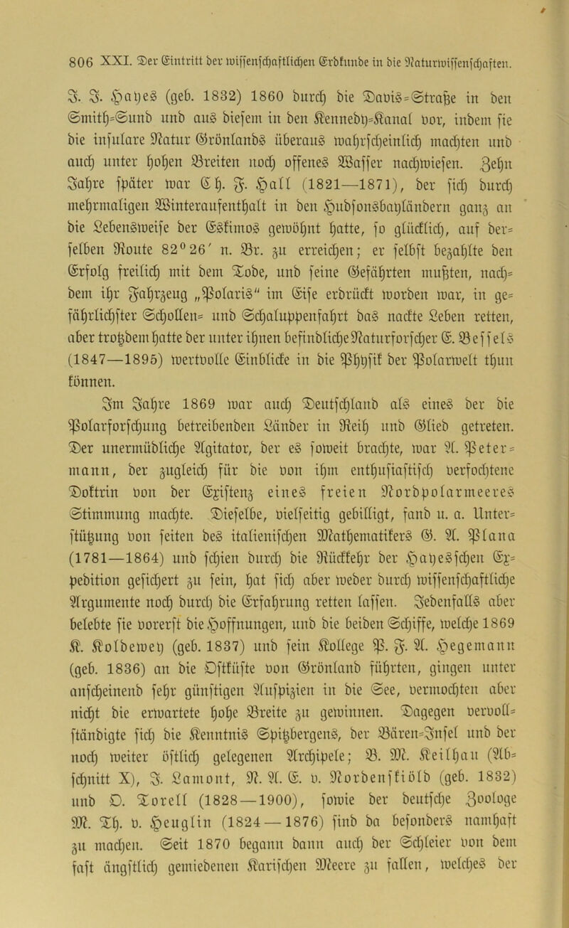 S. S- ipaljeg (geb. 1832) 1860 burd) bie S>am§=@trafee in beit @mit^=@unb iinb au§ biefem in ben ^ennebt)=^ana( nor, inbem [ie bie infulore Statur ©röntanbS überaus maijijdjeintic^ mad)ten nnb Qiic]§ unter ^otjen S3reiten nod) offene^ SSaffer nadjtniefen. Sa^re fpäter toar §aU (1821—1871), ber fid) burd) met)rmaligen SSinteraiifentfjatt in ben ^nbfon§bat)tänbern gan§ an bie Sebenälneife ber (SgfimoiS getnöt)nt t)atte, |o gtüdtid), auf ber= felben fRoute 82® 26' n. S3r. §u erreidjen; er felbft begaf)Ite ben ©rfolg freilid) mit bem Xobe, unb feine ®efät)rten mußten, nad)= bem it)r f^atirgeug „ißoIari§ im @ife erbrüdt morben mar, in ge= fä^rlid^fter @d)oIIen= nnb @d)atupf)enfa^rt ba§ nadte Geben retten, aber tro^beml^atte ber unter i§nen befinbIid)efRatnrforfd)er (£. ©ef f etc; (1847—1895) mertüode ©inblide in bie ipotarmelt t§un fönnen. Snt 1869 mar and) ®entf(^Ianb al§ eine§ ber bie i|5otarforfd)ung betreibenben Gänber in fRei^ nnb ©lieb getreten. ®er unermüblid)e 9tgitator, ber e§ fomeit brachte, mar i?t. i]5eter = mann, ber gugteid) für bie üon i§m ent^ufiaftifd) üerfod)tene ®oftrin bon ber ©jifteng eine§ freien S^orbbolarmeeree 'Stimmung madjte. ©iefetbe, üielfeitig gebilligt, fanb u. a. Unter* ftü^ung bon feiten be§ italienifdjen 9}?atf)ematifer§ ©. 51. ^tana (1781—1864) unb fc^ien burd) bie Ütüdfel^r ber §al)e§fd)en ©i'* ftebition gefidjert gu fein, t)at fid) aber meber burd) miffenfd)aftUd)e 5(rgumente nod) burd) bie ©rfal^rung retten taffen. SebenfattS aber belebte fie borerft bie .Säöffnungen, nnb bie beiben Sd)iffe, metd)e 1869 Ä. ^otbemel) (geb. 1837) unb fein College Sp. 5t. .S^egemann (geb. 1836) an bie Öfttüfte bon ©röntanb fütjrten, gingen unter anfd)einenb fe^r günftigen 5tnfpiäien in bie See, bermod)ten aber ni(^^t bie ermartete t)ot)e 53reite ju gemimten, dagegen beroott* ftänbigte fid) bie Kenntnis Sf)i^bergen§, ber iöären*Snfet unb ber nod) meiter öfttid^ getegenen 5trd)ibete; ©. 93?. ^eitf)an (5tb* fd)uitt X), % Gamont, 9?. 5t. ©. b. 9?orbenffiötb (geb. 1832) nnb D. Xorett (1828 — 1900), fomie ber beutfd)e Biologe 9R. tJt). b. |)eugtin (1824 — 1876) finb ba befonberg namhaft gu mad)en. Seit 1870 begann bann and) ber Sd)teier bon bem faft ängfttid) gemiebenen ^arifd)en 9J?eere 511 faden, metd)e§ ber