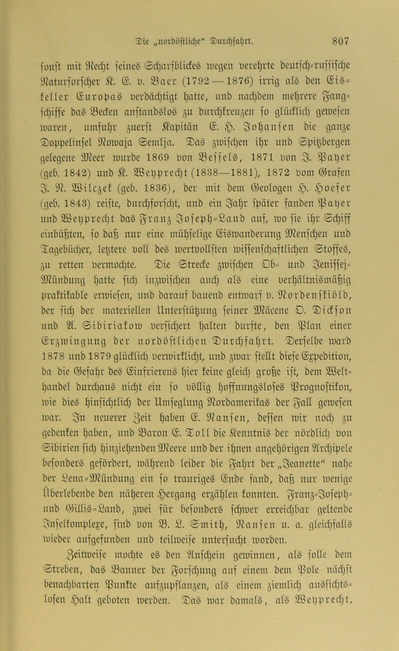 |ou]'t mit 9vecl)t feine? 0d)arfbücfe? megcu nerel^rte beutfdj'ruffifdje 9?nturforfd)er 5t. (S. 0. 93aer (1792 — 1876) irrig nl? ben (Si? = feüer Suropci? üerbädjtigt Ijatte, uub nadjbem met)rere f5'^ng= fd)iffe bo? iöeden anftanb?Io? §u burd^treii^^en fo gtüdüdj gemefen UHireit, umfut)r guerft ^Qf)itän ®. Sot)anfen bie gange ©oppetinfel D^omaja @emlja. ®a? gmifd)en i^r iinb ©pit^bergen gelegene 9Jieer mnrbe 1869 non S3effel§, 1871 oon S- ^aper (geb. 1842) unb 2Seppred)t (1838—1881), 1872 oom ©rafen 3. 9?. 3Bilcgef (geb. 1836), ber mit bem ©eologen 5^oefer (geb. 1843) reifte, bnrd)forfd)t, nnb ein Sapr fpäter fanben i)5aper nnb 3Beppred)t ba? ^’rang Sofepp=£anb auf, mo fie ipr @(^iff einbüpten, fo ba^ nur eine müpfelige ©iSloanberung 9Kenfd)en unb üagebüd)er, leptere ooll be? mertoollften loiffeufdiaftlicpen ©toffe?, gu retten oermodjte. ®ie ©trede gioifcpen Db= unb Seniffej^ 50?ünbung patte fid) ingmifdjen and) al? eine Oerpciltni?mäpig praltifable ermiefen, nnb barauf banenb enüoarf 0. S^orbenffiolb, ber fid) ber materiellen llnterftü^ung feiner 9Jtäcene D. SDidfon nnb 91. ©ibirialom oerfidjert palten burfte, ben ißlan einer ISrgmingnng ber norböftlidjen ®urd)faprt. ©erfelbe toarb 1878 unb 1879 glüdlid) Oermirtlidjt, unb gmar ftettt biefe ©jpebition, ba bie ©efapr be? (Sinfrieren? pier feine gleid) grofee ift, bem 9ßelt= panbel biircpau? nicpt ein fo oödig poffnnngSlofe? i]5rognoftifon, mie bie? pinfidjtlid) ber Umfeglnng 9?orbamerifa? ber getoefen mar. Sn neuerer 3^^! paben @. D^anfen, beffen mir nod) gu gebenfen paben, unb 93nron ®. Xoll bie ^'enntni? ber nörblid) bon ©ibirien fid) pingiepenben SOIeere unb ber ipnen angepörigen 91rd)ipele befonber? geförbert, mäprenb leiber bie ^Qp^'t „Secinette nape ber Sena=50Zünbnng ein fo traurige? ®nbe fanb, baf) nur menige ilberlebenbe ben näperen |)ergang ergäplen fonnten. f}rang=Sofepp= nnb (yUli?=2anb, gmei für befonber? fd)mer erreicpbar geltenbe Snfelfompleje, finb üon 93. S. ©mitp, Slanfen n. a. gleidjfall? mieber anfgefunben nnb teilmeife nnterfudjt morben. 3eitmeife mod)te e? ben 91nfcpein geminnen, al? folle bem ©treben, ba? iöanner ber Si^i-Idinng auf einem bem ^ole nädjft benacpbarten ißnnfte anfgnpflangen, al? einem giemlidj an?fid)t?= lofen .*palt geboten merben. ®a? mar bamal?, al? 9Beppred)t,