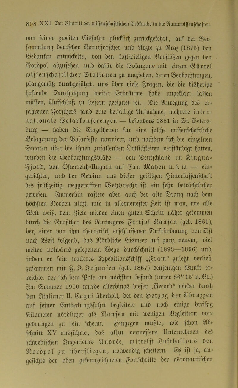 t)on feiner älneiten ©igfa^rt glücfüdf gurücfgeteJirt, auf ber ^er= famnilung beutfcljer 9bturforfcf)er iinb firgte 511 ®ra§ (1875) ben ©ebnnlen entoicfelte, non ben foftf|jieIigen S5orftö^en gegen ben 9?orb|)ot ab§iifef)en unb bafür bie ^oiaräone mit einem ©ürtel miffenfc^aftlidjer ©tationen 511 nm5iel)en, bereuiöeobadjtungen, |.itangemci^ bnrcf)gefüf)rt, nn§ über niele f^ragen, bie bie bi§t)erige ' ^aftenbe iDurdjjagung meiter (Srbrcinme Ijabe ungeftört taffen müffen, 5fuffd)tu^ gu tiefem geeignet fei. ®ie 5tnregung beö er= fatjrenen f^orfc^er§ fanb eine beifättige 5fnfna^me; mehrere inter = nationate ^otartonferengen — befonberS 1881 in ©t. ^etere= bürg — f)aben bie ©iuäet^eiten für eine fotd)e miffenfd)afttid)c ^Belagerung ber ^otarfefte normiert, nnb nadjbem fid) bie eiu5etnen ©taaten über bie i^nen gufaltenben Drtlidifeiten oerftönbigt 'Ratten, mürben bie S5eobad)tung§ütä^e — üon ®entfd)tanb im ^ingna= f^jorb, oon Öfterreic^^Ungarn auf San 9J?al)en u. f. m. — ein= gerid)tet, unb ber ®eminn au§ biefer geiftigen §interlaffenfd)aft bes frütjgeitig meggerafften Sßet)f.n'e(^t dt ^tn fel^r beträd)tlid)er gemefen. Smmer^in raftete aber and} ber alte ©rang nadi bem ^öc^ften 9Zorben nidjt, unb in atlerneuefter ß^tt ift man, mie alte SBett mei^, bem ßtete loieber einen guten ©d)ritt nö^er getommen burd} bie ©rofst^at beö 9?ormeger§ f^ritjof 9?anfen (geb. 1861), ber, einer oon it)m tt)eoretifd} erfdjtoffenen ©riftftrömnng Oon Oft nadj SKeft fotgenb, ba§ 9?örbtidje (SiSmeer auf gan§ neuem, oiet meiter üotü’ürtS gelegenem 2Bege bnrd}fd}nitt (1893—1896) nnb, inbem er fein madereä @jpebition§fd)iff „f^’ram OerlieB, äufammen mit S-S-So^anfen (geb. 1867) benjenigen ^unft er^ reidjte, ber fid) bem ^ote am nädjften befanb (unter 86® 15'n. iör.) Sm ©ommer 1900 mürbe allerbing^5 biefer „Sftecorb mieber burd) ben Stnliener ll. Sagni überljolt, ber ben ^er^og ber 5tbrn§5en auf feiner (£ntbedung§faf)rt begleitete uub nod} einige breijfig S^ilometer nbrblid)er al§ DUnfen mit menigen ^Begleitern oor= gebrnngen 511 fein fdjeint. hingegen mnfjte, mie fdjon 51b- fdjuitt XV anSfü^rte, ba§ all§u oermeffene llnternet)men bc^ fd)mebifd}en SugenieurS ?lnbree, mittelft Snftballonö ben iliorbpol §11 überfliegen, notmenbig fdjeitern. ift ja, an= gefid}t§ ber oben ge!enn§eid}neten S‘-''itfd}ritte ber aeronantifdjen