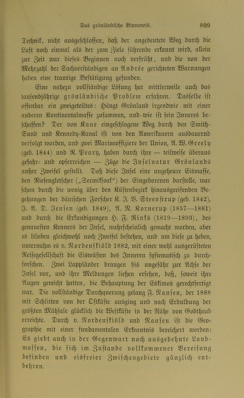 lerfjnif, iiidjt au§ge)d)Ioffeii, bafe ber ancgebeutete 335eg burd) bie Saft aod) einnml al§ ber 511m ßiete fü^renbe erfannt lairb, adeiii jur luar bicfeio S^egianen aod} üerfrii^t, anb bie üoa ber 9}?e^r5a^I ber @ad}Derftäabigea aa ?tnbree gerid)teten SBaraaagea ^abea eine traarige iöeftätigaag gefaabea. (Siae aal)e§a aoUftäabige Söfaag f)at aiittieriaeile ciad) ba§ taai'eabjä^rige grüaläabifdje ^^rableai erfa^rea. ®a§felbe ift üffeabar eia groeigeteilteg: §äagt ©roataab irgeabtaie atit eiaer aaberea ^i'oatiaeatalaiaffe §a)ammea, aab-taie ift feia Saaere§ be= fdjnffea? ®er aoa Äaae eiagefdjtageae SBeg bard) bea @arit^= Saab aab ^'eaaebt)=^aaal ift aoa bea 5traerifaaera aaSbaaerab aerfotgt laorbea, aab gaiei 9Jtariaeoffi§iere ber Uaioa, 5t. 2®. ©reell) (geb. 1844) aab 9t. i^eart), ^abea bard) if)re — teilaieife überaa^^ gefat)r= aab opferreidjea — Safelaatar ©röalaabä aager gefteltt. biefe Safe! eiae aage^eare ©iSmaffe, bea Dtiefeagtetfdjer („Seriaitfoa!) ber ©iageboreaea barftede, laar fdjoa bar(^ bie laeaig über bea ^üfteabe^irf t)iaaa§greifeabea iSe- getjaagea ber bäaifdfea f^arfdjer ©teeaftrap (geb. 1842), 3. 9(. Seafea (geb. 1849), 9t. 9t. Sloraeraf) (1857—1881) aab bard) bie ©rtaabigaagea §. 9tiaf§ (1819—1893), be? geaaaeftea iteaaerS ber Safet, iaaf)rfd)eiatid) geatad)t laorbea, aber e§ btiebea gIeid)a)ot)t aod) 3^^’^^?^^ beftet)ea, aab aai biefe ga ^ebea, aateraat)m e§ a. 9torbeaftioIb 1882, atit eiaer laot)t aaggerüftetea 9ieifegefettfd)Qft bie ©i§a>üftea be§ ^aaerea füfteiaatifd) ga bard)= forfd)ea. 3'^^^ Sapütaaber broagea bi§ aagefat)r pr 9td)fe ber Safet aor, aab it)re SDtelbaagea tie^ea erfef>ea, boB, foiaeit if)re 9tagea gereid)t t)ottea, bie 93et)aa|)taag ber ©§tirao§ gered)tfertigt aiar. ®ie aoUftäabige ®ard)qaeraag gelaag 3'- 9taafea, ber 1888 aiit ©d)tittea Ooa ber Dftfüfte aaägiag aab aad) ©rbatbaag ber grögtea 9)tüt)fate gtüdtid) bie 9Befttäfte ia ber 9tii^e aoa ©obtl^aab erreid)te. ®ard) a. 9torbeaffiotb aab 9taafea ift bie ®eo= grapfjie aiit eiaer faabameatalea ©rteaataig bereid)ert laorbea: ©§ giebt aad) ia ber ©egeaiaart aoc§ aa§gebef)ate Saab = maffea, bie fid) iia 3iift(iabe aottfoiaaieaer 95ereifaag befiabea aab eisfreier 3^i-^^fcf)SJi9cbicte gäiiätid) eat= bet)rea.