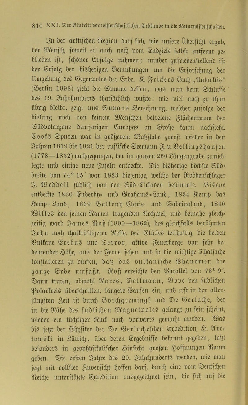 Sn ber arttifc|en 9^egion barf [td), lute unjere Überfidjt ergab, ber SOf^eiifd), foineit er and) nod) Dom ©nb^iele [elbft entfernt ge= blieben ift, fd)öner Erfolge rütjmen; minber giifriebenfteUenb ift ber (£rfoIg ber bisherigen S3emüf)nngen um bie (Srforfdjitng ber Umgebung beS ©egenpoteS ber (£rbe. griderS 93nd) „^fntarftiS (iöertin 1898) 5ieht bie (Summe beffeu, inaS man beim Sd)iuffe' beS 19. thatfädjiich imiBte; mie mel nod) §n thun übrig bleibt, geigt unS Sudans S3ered)nung, metdjer gufotge ber bislang nod} Oon feinem SJienfdjen betretene gläd}enranm ber Sübbolargone bemjenigen ©uropaS an ©röjfe faum nad)ftef}t. GoofS Spuren mar in gröjserem 3Jfapftabe guerft mieber in ben Sapren 1819 bis 1821 ber ruffifcpeSeemann ü.iöeningSf)an]en (1778—1852)nad}gegangen, ber im gangen 260 !iläugengrabe gurüd= legte unb einige neue Snfeln entbedte. ®ie bisherige höd}fte Süb= breite oon 74® 15' mar 1823 biejenige, meldje ber 9?obbeufd}Iäger S. SBebbelt füblid} üon ben Süb = Orfaben beftimmte. 93iScoe entbedte 1830 @nberbl}= unb ®rahamS = Sanb, 1834 Äemp baS Sfemp-Sanb, 1839 ©allenh 6tarie= iiub Sabrinafanb, 1840 SSilfeS ben feinen fliamen tragenben ?trd)ipel, unb beinahe gteid}= geitig marb SnnieS Dtofs (1800—1862), beS gleidjfattS berühmten Sohn nod) thatfräftigerer 9Zeffe, beS ©tüdeS teilhaftig, bie beiben 3}uffane ©rebuS unb ^Terror, aftiüe f^enerberge Oon fehr be= beutenber §öhe, auS ber f^erne fehen unb fo bie mid)tige 'Xhcttfad)e fonftatieren gu bürfen, bafs baS outfanifdje gange (Srbe umfaßt. 91 of? erreidjte ben ^^aratfef oon 78® 9'. ®ann traten, obmohl 9?areS, ®anmann, 93oOe ben fübfidjen ißoIarfreiS überfdjritten, längere ^^aufen ein, unb erft in ber afler= jüngften bitrd) iöord)gremingf unb 2)e ©ertache, ber iu bie 9Mhe beS fübfidjen 9}?agnetpoIeS gelangt gu feilt fdjeint, mieber ein tüdjtiger 9?ud nad) oormärtS gemadjt morben. 3SaS bis je^t ber ®erlad)efd)en (Sypebition, 9(rc= tomSfi in Süttid), über beren (Srgebniffe befannt gegeben, fäf3t befonberS in geophhfifalifdjer .pinfidji gropeu .Säöffnungen 9iaum geben. ®ie erften Snhie beS 20. merben, mie man je^t mit Ootffter hoffen barf, biird) eine Oom J)eutfchen 9ieid)e nnterftü^te @};pebition auSgegeid)net fein, bie fid) auf bie