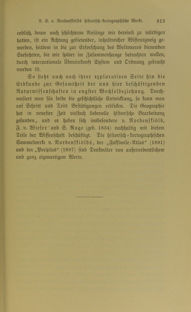 enblid), bereu nod) jd)üd)terne 5(ufänge luir bereinft 511 luürbigeit [jatteu, ift ein 5ldjtuug gebietenber, inl)attreid)er 3SiffeiUo§lueig ge= worben, feitbem in bie §nr (Srfor)d)ung be§ SBeltmeereS bienenben Seefahrten, bie Wir fbäter im ßufommenhange betrndjten wollen, burd) internationale Übereinfunft Sljftem unb Drbnnng gebradjt worben ift. So ftet)t and) nad) üjrer ej;ploratioen Seite bie ©rbfunbe ®efamtf)eit ber un§ befdjäftigenben 9?aturwiffenfd)aften in engfter Sßedjfelbej^iehung. ©urd)^ muftert man für beibe bie gefd)id)tti<^e ©ntwidtung, fo fann man auf Sdjritt nnb Stritt ißeftätignngen erbtiden. SDie ©eographie hat in neuefter üielfad) liebeüolle h^fiorifdje ^Bearbeitung gefunben, unb e§ inSbefonbere 0. 9'Jorbenfüötb, 5. 0. SSiefer’unb S. 9iuge (geb. 1834) nachhoitig mit biefem SCeite ber '$3iffenfd)aft befd)äftigt. S)ie hiftorifd) - fartograbhifd)en Sammelwerte 0. 9^orbenffiöIb§, ber „f^atfimUe=?ttta§ (1891) nnb ber „ißeribluS (1897) finb SDentmäler üon anfeerorbentlidjem unb gang eigenartigem SSerte.