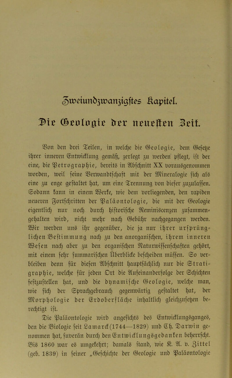 ^tüeiun630)an5igftes Äapitcl. 3it detJlngie trgr Seit 3Son ben bret teilen, in iDeldje bie ©eologie, bem ©efel^e i^rer inneren (Sntmidliing gemä^, se^^tegt §u merben pflegt, ift ber eine, bieißetrograpt)ie, bereits in 5lbfd}nitt XX rtüranSgenommen tDorben, n>eit feine SSerinanbtfdjaft mit ber SOZineratogie fiep atS eine §u enge geftattet f)at, nm eine iJ^rennung üon biefer guäutaffen. ©obann tann in einem 3Berte, mie bem Dorliegenben, ben ropiben neneren g^ortfdjritten ber Paläontologie, bie mit ber ©eologie eigentlid) nur nod) biird^ ^iftorifdje S^eminiScengen §ufammen= gepalten loirb, nid)t mepr nadp ©ebiipr nad)gegangen merben. 2Bir merben nnS ipr gegenüber, bie ja nur iprer nrfprüng» lidpen Peftimmung nad) gu ben anorganifdpen, tprem inneren SBefen nadp aber gu ben organifepen 9?aturmiffenfdpaften gepört, mit einem fepr fummarifdjen Überbtide befd^eiben müffen. ©o oer= bteiben beim für biefen ?tbfcpnitt pauptfödjlidp nur bie ©trati= grappie, melcpe für jeben Drt bie Stufeinanberfotge ber ©d)id)ten feftguftellen pat, unb bie bpnamifdje (Geologie, meldje man, mie fiep ber ©pradjgebraud} gegenmärtig geftattet pat, ber 9[Rorppotogie ber (£rboberftäd)e inpattlid) gteicp5iifepen be= reeptigt ift. ÜDie Patäontotogie mirb angefidjtS beS ©ntmidtungSgangeS, ben bie Piotogie feit Samard(1744—1829) nub (Sp. S)armin ge* nommen pot, fuOerän bitrd) ben (SntmicftnngSgebanten beperrfdjt. S3iS 1860 mar eS umgeteprt; bamalS ftanb, mie 3t. ü. 3^ttel (geb. 1839) in feiner „®efd)id)te ber ©eotogie nnb patäontotogie