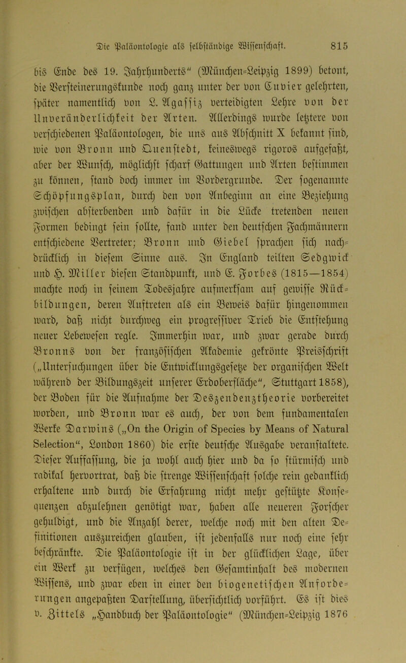 (n§ ©nbe beö 19. Sal)rl^intbertö (9)Zünd)en=ßeipäig 1899) betont, bie 58er[teinerungöfiinbe nod) gang unter ber Oon (£nöier gelet)rten, fpäter namendidi Oon S. 91 gaffig oerteibigten ßet)re Oon ber UnoeränberIid)feit ber 9trten. 9ttterbing§ luurbe le^tere Oon ocrfd)iebenen ißaläontotogen, bie nn§ an§ ^tbfdinitt X befannt finb, uüe Oon iöronn unb Onenftebt, feine§toeg§ rigoroS aufgefafet, aber ber 9®unfd), möglidjft fdjarf ©attnngen unb 9lrten beftimmen gu tonnen, ftanb bod; itniner im 95orbergrnnbe. ®er fogenannte <Sdjöpfnng§pIan, burdj ben Oon Anbeginn an eine 93egiet)ung gmifdjen abfterbenben unb bafür in bie ßüde tretenben neuen fyormen bebingt fein foEte, fanb unter ben bentfdjen f^adjmännern entf(^iebene 95ertreter; ©ronn nnb ©iebel fpradjen fid) nadj= brüdlid) in biefem ©inne au§. ^n (Sngtanb teilten ©ebgiuid nnb EJMUer biefen ©tanbpunft, nnb f}orbe§ (1815—1854) madjte nodj in feinem Xobegjafire aufmerffam auf gemiffe 9Kid= bilbungen, bereu 9tuftreten at§ ein 93emei§ bafür l^ingenommen marb, ba^ nidjt biirc^toeg ein progreffiOer SErieb bie (Sntfte^ung neuer ßebeinefen regte. Smmer^in toar, unb gluar gerabe burd) 5öronn§ Oon ber fraugöfifd)eu Sttabemie gefrönte ^reiöfd)rift („Unterfliegungen über bie (Suüoidtungggefe^e ber organifd)en SBett mä^renb ber 93ilbung§geit nuferer (Srboberftüd^e, ©tuttgart 1858), ber 93oben für bie 9tnfuo^me ber ®e§genbeugtf)eorie Oorbereitet morbeu, unb 93ronn toar e§ and), ber oon bem funbamentaten Jöerfe ®arrt)in§ (»On the Origin of Species by Means of Natural Selection“, ßonbon 1860) bie erfte beutfi^e 9tu§gabe Oeranftattete. tiefer 9tuffaffung, bie ja loof)t am^ ^ier unb ba fo ftürmifd) unb rabifat ^erOortrat, bafe bie ftrenge 2öiffenfd)aft fotdje rein gebauflid) erhaltene unb burd) bie @rfaf)rung nidjt met)r geftüt^te itoufe* queugen abgutel^neu genötigt toar, t)aben alte neueren f^orfd)er ge^utbigt, unb bie 9tuga^t berer, loetcf)e nod) mit ben alten ®e* fiuitionen au§gureid)eu glauben, ift jebenfattö nur uod) eine feljr befcl)ränfte. S)ie ißatäontologie ift in ber gtüdtidjen ßage, über ein 2Berf gu oerfügen, Uietd)e§ ben ©efamtinbalt be§ moberuen SBiffenä, unb gmar eben in einer ben biogenetifd)en 9lnforbe= rungen angepa^ten ©arfteEnng, überfid)tlid) oorfü^rt. ift bie?' 0. 3^ttel§ ,,§anbbud) ber Paläontologie (9DZünd)en=2eipgig 1876