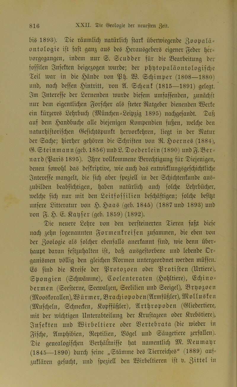 big 1893). ®ie räumlich natürlid) ftcirt übemiegenbe 3oo).ioiä = ontologie ift faft gaii§ aug beg ^erauggeberg eigener gebet §er= norgegangen, inbem nur ©ciibber für bie ^Bearbeitung ber foffiten gnfetten beigegogen tnurbe; ber ü^t)^>-'>batäontotogifct)e Xeit tuar in bie §änbe üon ^f). 3ß. ©djimper (1808—1880) nnb, nnc^ beffen Eintritt, non 3t. ©djenf (1815—1891) gelegt. ’ gm gntereffe ber ßernenben mürbe biefem uinfaffenben, §undd)ft nur bein eigentlii^en gorfdjer atg fteter 9^atgeber bienenben SSerfe ein türgereg Sefjrbnd) (9Jfünd;en=Seib§ig 1895) nadigefanbt. S)aj3 auf bem §anbbud)e atte biejenigen £'omf)enbien fu^en, meld;e ben nntnrt)iftorifd)en ®efid)tgf)unft l^ernor!ef)ren, liegt in ber Statur ber ©ad)e; ^iertier get)ören bie ©cf)riften non 9^. ^nerneg (1884), ©teinmann (geb. 1856) nnb S. SDoebertein (1890) nnb g. ®er= narb (ißarig 1895). gt)re noltfommene ^ered)tigung für diejenigen, benen fomot)t bag beffriptine, mie and) bag entmidlungggefc^id)ttid)e gntereffe mangelt, bie fid) aber fpe^iett in ber ©d^idjtenfunbe aug= jiibilben beabfid)tigen, ^aben natürlid) and) fold^e Se^rbüd)er, melc^e fid) nur mit ben Seitfoffilien befd)äftigen; fnld)e befi^t unfere Sitteratur non §. ^aag (geb. 1845) (1887 nnb 1893) nnb non g. ^at)fer (geb. 1859) (1892). die neuere Se^re non ben nerfteinerten dieren fo^t biefe na(^ gel^n fogenannten gormenfreifen gufammen, bie eben non ber ßoologie alg folc^er ebenfallg mierfannt finb, mie benn über= Ijaupt baran feft§ul)alten ift, bag auggeftorbene nnb lebenbe Or= ganigmen nödig ben gleid)en Spönnen untergeorbnet merben müffen. @g finb bie Greife ber ij^roto^oen ober i]3rotiften (Urtiere), ©pongien (©d)märnme), (Soelenteraten (^ol)ltiere), @d)ino= ber men (©eefterne, ©eemal5en, ©eelilien nnb ©eeigel), Sr^ogoen (9J?ooglorat(en), 9Bürmer,35rad)io|)oben (31rmf ü^ler), 3R o 11 n g f e n (937nfd)eln, ©c^neden, SlopffüBler), 3lrtl)roüoben (©liebertiere, mit ber mid)tigen Unterabteilung ber ^‘uftageen ober Ärebgtiere), gnfeiten nnb 9Birbeltiere ober SSertebrata (bie mieber in gifd)e, 31mpl)ibien, dteptilien, 9Sögel nnb ©ängetiere äerfatlen). die genealogifd)en 3Serl)äftniffe l)ot namentlid) 97eumal)r (1845—1890) burd) feine „©tämme beg dierreic^eg (1889) auf= jullären gefudjt, nnb fpegiell ben Söirbeltieren ift n.