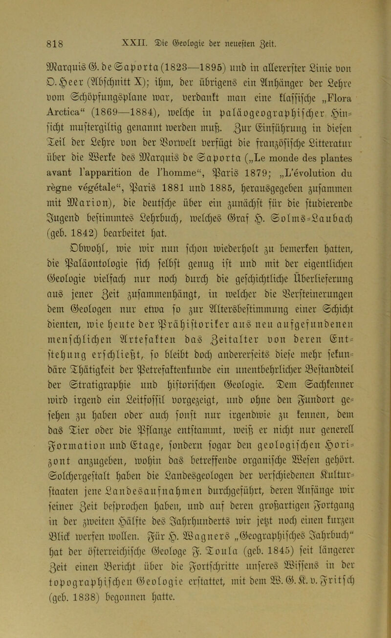 Ärquiä ®.be@a^5orta(1823—1895) uub in aUererfter Sinie öon D.^eer (5(6fc[)nitt X); il^m, ber übrigen^ ein 51n^iinger ber Se^re üom @d)ö|jfiing§ptane loar, üerbantt man eine Haffifcpe „Flora Arctica“ (1869—1884), meld)e in paläogeograppifdjer .'piit= fid)t muftergdtig genannt inerben mnp. ßwi-* ©infüprung in biejen Xeil ber Sepre bon ber 9}orlneIt berfügt bie fran§ö[i]'d)e Sitteratur über bie SBerfe be§ 9)Zarqni§ be@aporta („Le monde des plantes avant l’apparition de riiorame“, i|5ariö 1879; „L’evolution du regne vegetale“, ^ari§ 1881 nnb 1885, peranSgegeben äufammen mit SJiarion), bie beutfd)e über ein junäd)ft für bie ftubierenbe Sugenb beftimmteö Seprbud), luetd)e§ ®raf ©otm§=Saubad) (geb. 1842) bearbeitet pat. 0blüof)t, mie mir nun fd)on mieberpolt ^u bemerfen patten, bie ^Paläontologie fid) fetbft genug ift nnb mit ber eigentlid)en (Geologie bielfad) nur nod) burd) bie gefd)id)tlid)e Überlieferung au§ jener ßeit gufammenpängt, in melcper bie 35erfteinerungen bem ©eologen nur etma fo gur SllterSbeftimmung einer @dpid)t bienten, mie peute ber ^räpiftorifer an§ neu aiifgefnnbenen menfcplid)en 51rtefaften ba^ bon bereu (£nt= ftepiing erfdjliefit, fo bleibt bod) anbererfeitg biefe mepr felnn= bare Stpätigleit ber ißetrefaftenlnnbe ein nnentbeprlid)er ^eftanbteil ber ©tratigrappie nnb piftorifd)en ©eologie. ®em ©ad)tenner mirb irgenb ein ßeitfoffil borge^eigt, nnb opne ben f^unbort ge= fepen §u paben ober' and) fonft nur irgenbmie gn tennen, bem ba§ STier ober bie ^^flnnje entftammt, meifi er nid)t nur generell Formation nnb ©tage, fonbern fogar ben geologifdjen ^ori:= ^ont auäugeben, mopin ba§ betreffenbe organifcpe SBefen geport. @old)ergeftolt paben bie Sanbe^geologen ber berfdjiebenen ^ultnr= ftaaten jene SanbeSanfnapmen burdjgefüprt, bereu 51nfänge mir feiner befprod)en paben, nnb auf bereu grof5artigen 3'ortgang in ber gmeiten §älfte beS Snpi*pnnbert§ mir je^t nod) einen fnrjen ölid merfen moKen. f^ür 3Bagner§ „®eograppifd)e§ Saptbud) pat ber öfterreid)ifd)e ©eologe 'Soula (geb. 1845) feit löngerer 3eit einen iöerid)t über bie 3ortfd)rittc nnfereS SBiffen^ in ber topograppifd)en©eologie erftattet, mit bem 2Ö.®.5t. o. 3ritfd) (geb. 1838) begonnen patte.
