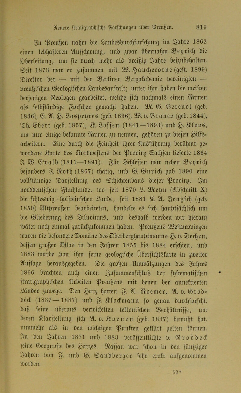 Sn ^rcuBen nal^m bie Sanbe§burd)forfdjimg im 1862 einen lebhafteren 5[nffd)miing, nnb 5tnar übernahm S3el)rid) bie Dberleitnng, nm fie burch mehr afö breifeig Satji-’e beignbehalten. Seit 1873 mar er gnfammen mit 3B. §and)ecorne (geft. 1899) 3)ire!tor ber — mit ber 93eidiner iSergafabemie bereinigten — prenfeifdjen ©eologifchen Sanbeganftatt; unter ihm haben bie meiften berjenigen Geologen gearbeitet, meldje fich nad)inat§ einen i)?amen at§ fetbftänbige gemadht SJerenbt (geb. 1836), (£. 3t. §. SaSpehreg (geb. 1836), SB. b.SSranco (geb. 1844), Xh. @bert (geb. 1857), Soffen (1841 — 1893) nnb ^too§, um nur einige betannte 9?amen gn nennen, gehören gu biefen §itf§= arbeitern. @ine bnrd) bie Reinheit ihrer 3tn§führnng berühmt ge= morbene 51'arte be§ 9lorbmeften§ ber ißrooin§ @ad)fen lieferte 1864 S. SB. (Smatb (1811—1891). f^ür Sd)tefien mar neben iöet)rid) befonberl S- 9ioth (1867) thätig, nnb ®. ®ürid) gab 1890 eine uottftänbige ^arftettnng bei Sdhid)tenban§ biefer ißrooing. Sm norbbentfdjen ^tad)tanbe, mo feit 1870 S. SJieljn (3tbfd)nitt X) bie fd)te§mig = hotfieinfchen Sanbe, feit 1881 3t. Sen|fd) (geb. 1850) 3tttüreu^en bearbeiteten, f^<i| hanptfächtid) nm bie ©tiebernng be§ ®itnbinm§, nnb be^hntb merben mir hierauf fpäter nod) einmat ^nrüd^ntommen hoben. i)5reu^en§ SBeftprobingen maren bie befonbereDomäne be§Dberberghauptmann§ 0.Sechen, beffen großer 3ttta§ in ben Sahten 1855 bi§ 1884 erfd)ien, nnb 1883 mnrbe bon ihm feine geotogifdje Überfid)t§tarte in gmeiter 3tnftage herau^gegeben. Sie großen Ummät§ungen be§ Snh^^e§ 1866 bradjten and) einen ßnfammenfdjtn^ ber ft)ftematifd)en * ftratigraphifchen 3trbeiten ißren|3en§ mit benen ber anneftierten Sänber gnmege. Sen §arg hotten 3t. 9toeiner, 3t. o. ®rob= bed (1837— 1887) unb Ätodmann fo genau biird)forfd)t, ba^ feine überaus Oermidetten teftonifdjen SSerhättniffe, um bereu Ätarftettung fid) 3t. 0. ^oenen (geb. 1837) bemüht t)ot, nunmehr atS in ben mid)tigen )|3untten gettärt gelten tönnen. Sn ben Sahven 1871 unb 1883 Oeröffenttichte 0. ©robbed feine ©eognofie beS ipargeS. 9taffan mar fd)on in ben fünfziger Sahren Oon nnb ®. ©anbberger fehr ejatt auf genommen morben. 52*