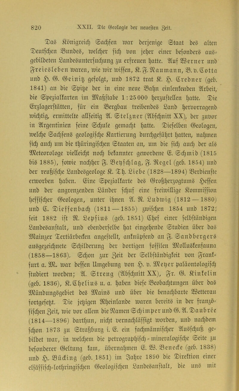 S)a§ ^önigreicl) ©cidjfen lüar beijenige ©taat be§ alten ©eutfcCjen ^imbe§, ineldjer fid) non je§er einer 6efonber§ qu§= gebUbeten Sanbe§unterjiid)ung §u erfreuen tjatte. ^uf SBerner unb f^reiegleben tuaren, tuie U)ir Ujiffen, S^aumann, 33. n. (Sotta nnb ®einit^ QeMGt, unb 1872 trat Sl\ ®rebner (geb. 1841) an bte i^^ue 33al)n einlenfeubeu 31rbeit, bie ©begialfarteu im 9J?agftabe 1:25 000 fjeräuftetten I)atte. S)ie ©rgtagerftätten, für ein SSergbau treibenbeä Sanb b^roorrageub midjtig, ermittelte adfeitig 3t. ©telguer (3lbfd)uitt XX), ber äuüor in Strgentiuien feine ©cbute gemadjt batte, ©iefetben ©eotogen, meld)e ©adjfenS geotogifdje Kartierung burd)gefübrt batten, nabmeu fid) oud) um bie tbüringifcbeu ©taaten an, um bie fid) aud) ber ab5 3[J?eteorotoge nietteicbt uodb betanuter gemorbene (S. ©d)mib (1815 bi§ 1885), fomie nad)ber 35ebfd)tag, Stege! (geb. 1854) unb ber reufeifd)e Sanbeggeotoge K. 'Sb- Siebe (1828—1894) 33erbienfte ermorben haben, ©ine ©be§iatfarte be§ ©ro^beisastumä Reffen nnb ber angrenseubeu Sauber fcbuf eine freimiCüge Kommiffion beffifd)er ©eotogeu, unter ibuen St. 9t. Submig (1812 — 1880) unb ©. ©ieffeubadb (18H — 1855) 5mifd)en 1854 unb 1872; feit 1882 ift 9t. SepfiuS (geb. 1851) ©bef einer fetbftänbigen SanbeSanftatt, unb ebenberfetbe bat eingebenbe ©tubien über baö 9J?aiu5er ilertiärbeden angeftettt, antnübfenb an ©aubbergerä au§ge5eid)nete ©d)itberung ber bortigen foffiten SOtottuStenfanna (1858—1863). ©d)on §ur ßett ber ©etbftänbigteit öon f^ranf= furt a. SDt. mar beffeu Umgebung öon §. ö. 9Jtet)er bataontotogifd) ftubiert morben; St. ©treug (Stbfd)nitt XX), f^-r. ©. Kiufetin (geb. 1836), K. ©t)etiu§u. a. haben biefe 33eobad)tungeu über bas 9Jtüubung§gebiet beg SJtaiuS unb über bie benad)barte Söetteran fortgefe^t. ®ie je^igen Stbeintanbe maren bereits in ber frangö^ fifcbenßeit, mie öor attem bie9tamen©d)imberunb©. St.©nubree (1814—1896) bartt)un, nid)t öernad)Iäffigt morben, unb uad)bem fcbon 1873 511 ©tra^burg i. ©. ein fad)nüinnifd)er StnSfd)uf3 ge= bitbet mar, in metd)ern bie üetrograpbtfeb'^aineratogifd)e ©eite gu befonberer ©ettnng fani, übernahmen ©. S3J. 33enede (geb. 1838) unb 33üding (geb. 1851) im Sabre 1890 bie ©irettion einer etfäffifd)Uott)ringifd)en ©eotogifd)en SanbeSanftatt, bie nnS mit