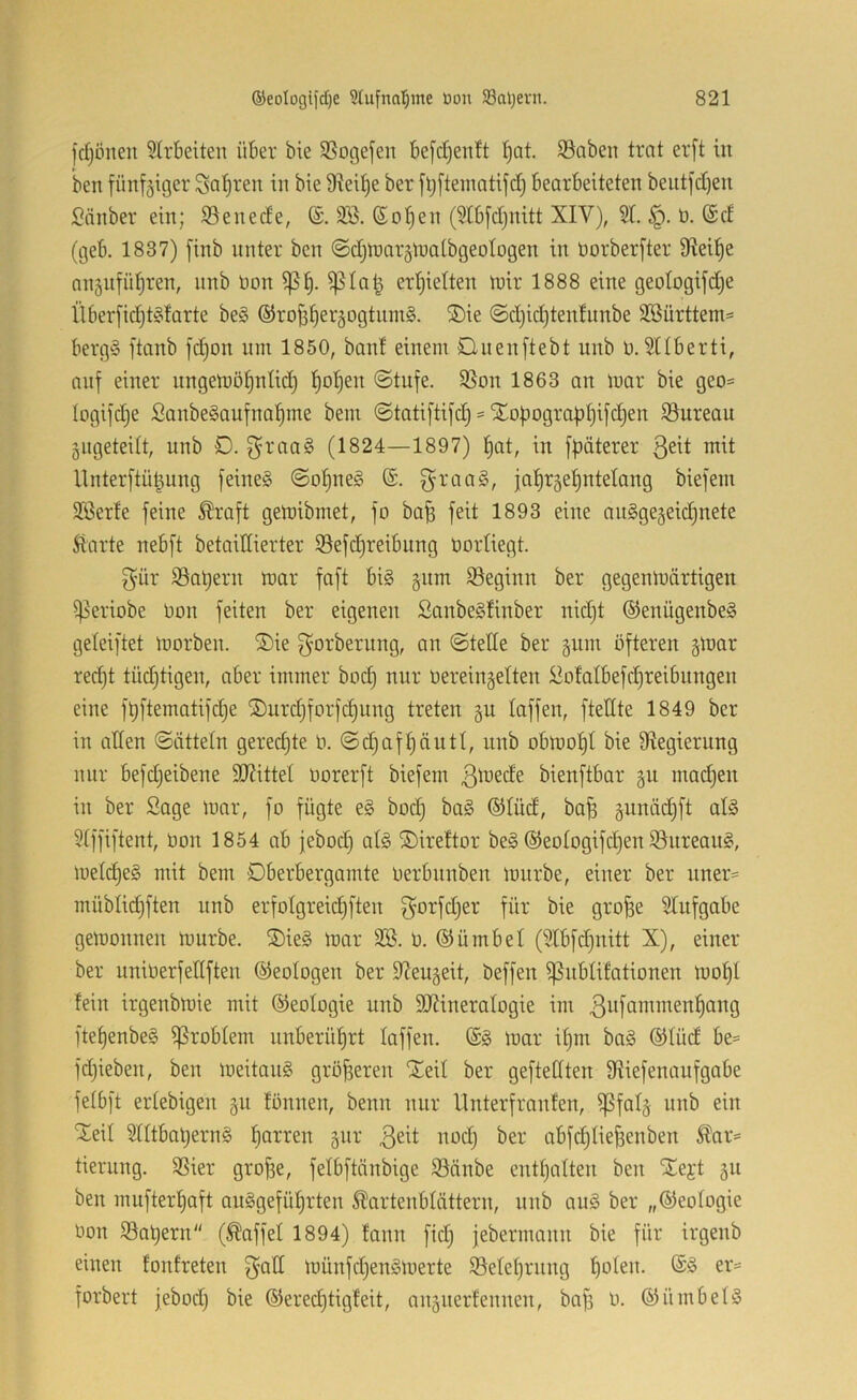 fdjönen 51rbeiten über bie SSogefen bejcljenlt I)Qt. SSabeii trat er[t in ’ben fünf5iger ^a^ren in bie Steife ber ft)[teinatifct) bearbeiteten beutfc[)en ^änber ein; S5enec!e, 3B. (So^en (3tb[d)nitt XIV), 51. ü. @d (geb. 1837) finb unter ben (Sd^tnar^tnatbgeologen in borberfter 9ftei^e anäufntiren, nnb öon ^Ia| erf)ielten tuir 1888 eine geotogifdje Über[ic^t§tarte be§ ©roü^er^ogtiimS. SDie ©djic^tenlunbe SBürttem:= bergS ftanb fd)on inn 1850, bant einem Onenftebt iinb b. 5Hberti, anf einer nngetbö^nlic^ f)o^en ©tufe. 55on 1863 an mar bie geo= logifdje SanbeSaufna^me bem ©tati[tijd) Xo^bgrap^ifd^en ©ureau gngeteilt, unb D. graaS (1824—1897) f)at, in fpäterer btit llnterftü^nng feinet ©o^neg ®. g-raaS, ja^rgetintetang biefem Söerte feine ^raft gemibrnet, fo ba^ feit 1893 eine anSgegeidinete Starte nebft betaillierter S3efd)reibung borüegt. 3'ür 55abern mar faft bi§ gnm ^Beginn ber gegenmärtigen i)5eriobe bon feiten ber eigenen Sanbe§!inber nid)t ®enügenbe§ geleiftet morben. ®ie ^orbernng, an ©teile ber ginn öfteren gmar red)t tüdjtigen, aber immer bod) nur bereingelten Slofalbefdjreibungen eine füftematifdje ®urd)forfd)ung treten §u laffen, ftedte 1849 ber in aßen ©ätteln gerechte b. ©djafljäuti, unb obmo^I bie Sftegierung nnr befdjeibene 9J?itteI borerft biefem bienftbar §u mad)en in ber Sage mar, fo fügte e§ bod) bag ®Iüd, bo^ gunädjft al§ 5tffiftent, bon 1854 ab jebod) afe ©ireftor be§ ®eotogifd)en Bureau?, metd)e§ mit bem Dberbergamte berbunben mnrbe, einer ber uner- müblidjften unb erfolgreic^ften f^orfdjer für bie gro^e 5Iufgabe gemonnen mnrbe. ®ie§ mar 5ß. b. ©ümbel (5Ibfd)nitt X), einer ber uniberfedften Geologen ber 5?eu§eit, beffen ^ubtifationen mo^I fein irgenbmie mit Geologie unb 9)?ineraIogie im ^iifommen^ang ftet)enbe§ Problem unberührt laffen. (£§ mar i§m bag ®Iüd be= fdjiebeu, ben meitan§ größeren Xeil ber geftelften fHiefenaufgabe fetbft ertebigen 511 fönnen, benn nur llnterfraufen, ^fal§ unb ein XeU Stitbaljerng ^arren giir abfd)Iief3enben Äar= tierung. 5Sier grofse, felbftänbige 93änbe eutf)alten ben 'Se^t 311 ben mufter^aft auSgefü^rten Äartenblättern, nnb an§ ber „©eologie bon 53at)eru“ (Gaffel 1894) fann fid; jebernumn bie für irgenb einen fonfreten münfdjenSmerte iSeleljrung boleb. er= forbert jebod) bie ®ered)tigfeit, nngnerfennen, bafs b. ©ümbefö