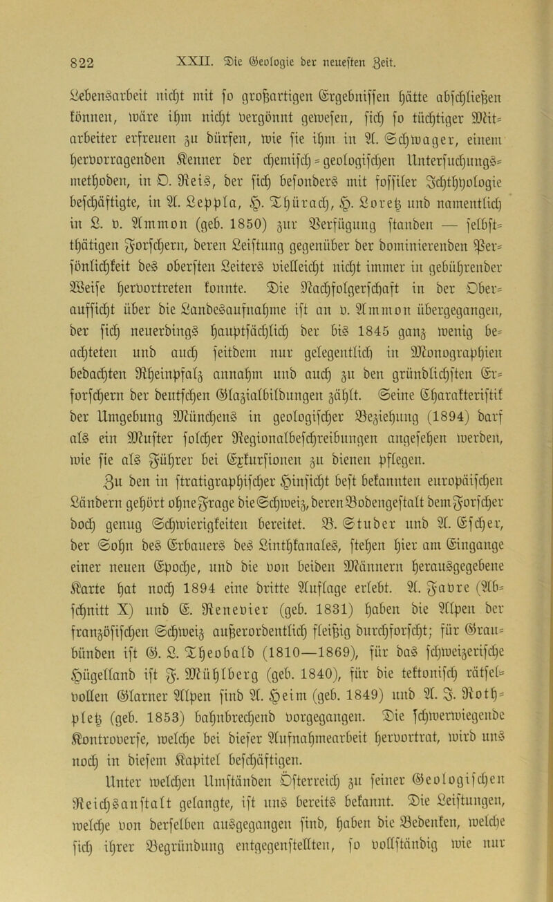 Lebensarbeit uid)t mit fo großartigen ©rgebniffen §ätte abfcßtießen tonnen, loäre ißm nid)t üergonnt geluefen, fid) fo tüdjtiger 9)ht= arbeiter erfreuen gu bürfen, mie fie if)m in ©d)luager, einem ßerOorragenben toner ber d)emifd) = geoIogifd)en Unterfud)ungS= metßoben, in D. 9fteiS, ber fid) befonberS mit foffiter 3cßtßt)otogie befd)äftigte, in 5T. Seßbla, Xf)üradj, Soreß unb namenttid) in 2. 0. 5Immon (geb. 1850) §nr ißerfngung ftanben — fe(bft= tßätigen f^orfdjern, bereu Seiftung gegenüber ber bominierenben i|5er= fönlid)teit beS oberften Leiters oietteidjt nid)t immer in gebüßrenber ÜLeife ßerOortreten tonnte. ®ie 92adifotgerfd)aft in ber Dber= auffid)t über bie LanbeSaufnafjme ift an 0. STmmon übergegangen, ber fid) neuerbingS ßauf)tfäd)tid} ber bis 1845 gang loenig be= achteten unb and) feitbem nur getegentlidi in 9J?onograü^ien bebad)ten Sftßeinbfatj annaßm unb ani^ §n ben grünbtidjften @r= forfd)ern ber beutfcßen ©tagiatbitbungen gößtt. ©eine ©fjaratteriftit ber Umgebung 9J?ünd)enS in geotogifdjer Se^ießung (1894) barf als ein 3J?ufter fotcßer 9iegionaIbefd)reibungen angefeßen merben, mie fie atS ^üßrer bei (Sjturfionen 511 bienen pftegen. 3u ben in ftratigraüßifdjer §infid)t beft betannten europäifdjen Länbern gehört oßnef^rage bie ©diloeij, bereu Sobengeftalt bemf^orfdjer boc^ genug ©djloierigteiten bereitet, iö. ©tuber nnb 9T. (Sfdjer, ber ©ot)n beS (SrbanerS beS LintßtanaleS, fteßen ßier am ©ingange einer neuen ©pod)e, unb bie Oon beiben iO?ännern ßerauSgegebene ^arte ßat nod) 1894 eine britte SCuftage ertebt. 9(. f^aüre (?tb= fdjuitt X) unb ©. fReneüier (geb. 1831) fjaben bie 9tlpen ber fran§öfif(^en ©eßtoei^ anßerorbenttid) fteißig bnrd)forfd)t; für @rau= bünben ift L. '!£ßeobatb (1810—1869), für baS fd)loeigerifd}e §ügettanb ift %. 9J?üßIberg (geb. 1840), für bie tettonifd) rätfet» ooEen ©tarner 5Upen finb 9t. §eim (geb, 1849) unb 9t, Diotf)^ pteß (geb. 1853) baßnbredjenb oorgegangen. ®ie fd)nierloiegenbe ^ontrooerfe, metdje bei biefer 9tnfnaf)mearbeit peroortrat, mirb nnS nod) in biefent Kapitel befd)äftigen. Unter metd)en llmftänben Öfterreidj 511 feiner ©eologifdjen i’KeidjSanftatt gelangte, ift nnS bereits betannt. ®ie Leiftungen, meldje oon berfetben auSgegangen finb, paben bie iöebenten, metdje fid) iprer 93egrünbnng entgegenfteüten, fo ooEftänbig iuie nur