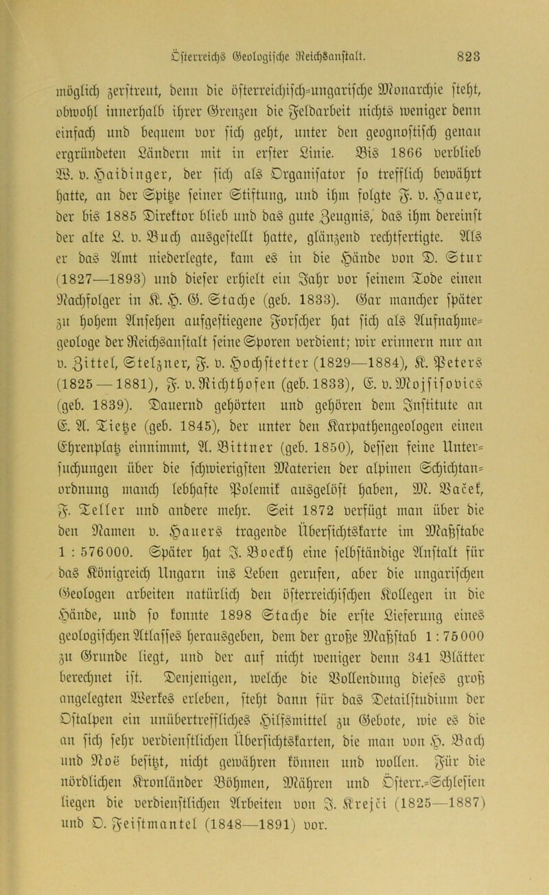 möglid) serftreiit, beim bie ö[terreid)i[d)==ungarifd)e SDionarc^ie oblüü^I iimeidjatb i^rer ©rennen bie ^etbarbeit nic^tg tueniger beim einfad) imb bequem nor fid) gef)t, unter beu geoguoftifd) genau ergrünbeten Säubern mit in erfter Siuie. S3i§ 1866 uerbtieb 335. ö. §aibiuger, ber fid) alg Drgauifator fo treffüd) bemäf)rt tjatte, au ber @f)i|e feiner (Stiftung, uub it)iu folgte 0. §auer, ber bis 1885 Siireftor blieb uub baS gute ßeuguiS, baS it)m bereiuft ber alte S. 0. 93 ud) auSgeftedt f)atte, glängeub redjtfertigte. er baS 9Imt uieberlegte, tarn eS in bie §äube Oou ®. Stur (1827—1893) uub biefer ert)ielt ein bor feinem iJobe einen 9?ad)foIger in Sta(l)e (geb. 1833). @ar mand)er fpäter 511 ^of)em 9tnfe^eu aufgeftiegeue g^orfdjer f)at fid) als 91ufuaf)me= geologe ber Sfteii^Sauftalt feine Sporen oerbieut; mir erinnern nur an 0. Stelgner, o. §od)ftetter (1829—1884), ^eterS (1825 —1881), 0.fRid)tpofen (geb. 1833), (£. 0.93?ojftfoöicS (geb. 1839). ®anernb gehörten unb gel)ören bem Snftdute an ©. 9t. STie|e (geb. 1845), ber unter ben ^arpatpengeotogen einen ®t)renpta| einnimmt, 9t. 93 ittu er (geb. 1850), beffen feine Unter= fÜbungen über bie fct)miei*igften SKaterien ber alpinen Sc^id)tan= orbnung mancp tebpafte ^otemit auSgetöft paben, 9)?. 93acef, 3*. Xetter unb anbere mepr. Seit 1872 oerfügt man über bie ben 9?amen ü. §anerS tragenbe Überfid)tStarte im 9}?afeftabe 1 : 576000. Später pat S. Soedp eine fetbftänbige 9tnftalt für baS Äönigreid) Ungarn inS Seben gerufen, aber bie nngarifiipen Okotogen arbeiten natürtid) ben ofterreid)ifcpen ll'odegen in bie i^änbe, unb fo fonnte 1898 Stad)e bie erfte Siefernng eines geotogifcpen9tttaffeS perauSgeben, bem ber grope SOJa^ftab 1: 75000 511 ©rnnbe liegt, unb ber auf nid)t toeniger beim 341 93tätter bered)net ift. denjenigen, loetiipe bie 93ottenbnng biefeS grof) angelegten 9BerteS erteben, ftept bann für baS detaitftubinm ber Dftatpen ein nnübertrefftid)eS §itfSmittet 511 Gebote, mie eS bie an fid) fepr oerbienfttid)en Überfid)tStarten, bie man oon ,S^. 93ad) unb 9^06 befitjt, nid)t geloäpren fönnen nnb motten. 3^1-' norbti(ipen trontänber 93öpmen, 99?äpren unb Öfterr.=Sd)tefien liegen bie oerbienfttid)en 9trbeiten oon S- Strejci (1825—1887) unb D. ^eiftmantel (1848—1891) oor.