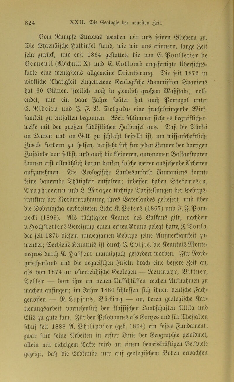 SSom 9?iim^fe @uropa§ lüenben w\x un§ feinen ©liebem §n. 2)ie ipt)renäifcl)e §albinfel ftanb, tnie mir nn§ erinnern, lange 3eit fel^r gurücf, unb erft 1864 geftattete bie non iponUetier be Sßerneuil (51bf(^nitt X) nnb ©. ©onomb angefertigte Überfid)tö= tarte eine menigfteng allgemeine Orientierung, ^ie feit 1872 in mirflic^e i£f)ätigfeit eingetretene ©eotogifctje Äommiffion ©panienc^ ' ^at 60 iBIätter, *freilicf) nodj in giemtic^ großem 9J?apftabe, enbet, unb ein paar Sa^re fpäter ^at and) Portugal unter S. 9iibeiro unb S- 3'- ®etgabo eine frudjtbringenbe 2öirt= famteit §u entfalten begonnen. 9Beit fd^Iimmer fie^t e§ begreiflicher* meife mit ber gropen füböftlidjen §albinfel au§. Oap bie Xürlei an Seuten unb an ©elb §u fdjledjt beftettt ift, um miffenfd)aftlid}e 3mede förbern gu halfen, Oerfteht fich für jeben Kenner ber bortigen 3nftänbe üon felbft, unb and) bie Heineren, autonomen S^altanftaaten fonnen erft odmühlid) baran beulen, fold)e meiter anSfehenbe 91rbeiten auf^unehmen. ®ie ©eologifdje Sanbe^anftalt 9iumänien§ fonnte feine bauernbe Xhätigfeit entfalten; inbeffen h^üen @tefane§cu, Sraghiceanu nnb 2. SlU’agec tüdjtige Oarftedungen ber ©ebirgc^* ftrultur ber 9lorbumral)mnng i^reä ißaterlanbeg geliefert, unb über bie ®obrubfd)a oerbreiteten Sicht ißeter§ (1867) unb S- pedi (1899). 911§ tüchtigfter Kenner be§ ißalfan§ gilt, nadjbem o.^ochftettergiöereifung einen erften©runb gelegt hatte,3'-^oula, ber feit 1875 biefem nnmegfarnen ©ebirge feine 9tufmerffamleit gu* menbet; ©erbieng Ä'enntniö ift biird) ©Oijic, bie ^enntnig 9JJonte* negroS burd) puffert nmnnigfad) geförbert morben. gür 9M*b= griechenlanb unb bie aegaeifdjen Unfein bradj eine beffere 3eit an, al§ üon 1874 an öfterreid)ifd)e ©eologen — D^enmapr, iöittner, Xeller — bort ihre an neuen 9fuffd}lüffen reichen 91ufnahmen gu madjen irnfingen; im Sahre 1880 fchloffen fidj ihnen beutfdje gad)* genoffen — 9^. Sepfiug, SSüding — an, bereu geologifdje ^ar* tierungScirbeit üornehmlidj ben flaffifdjen Sanbfdjaften 91ttifa unb ©li§ äu gute fam. 3'ür ben ^eloponneS al§ ©anjeö unb für Stheffalien fchuf feit 1888 91. 1^64) ein fefteS gunbament; ^mar finb feine 91rbeiten in erfter Sinie ber ©eographie gemibinet, allein mit ridjtigem ^afte mirb an einem bemei§lräftigen iöeifpiele gegeigt, bafs bie ©rblnnbe mir auf geologifchem iBoben ermachfen