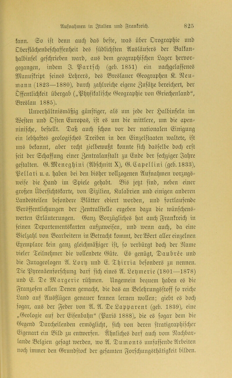 fann. ©o i[t beim and) ba§ befte, tua§ über Drograb^ie unb 0berfIäd)eubefdja[feubeit be§ fiibUdjften ?tu§Iäiifer§ ber ^Salfnit' baibinfel ge[djrieben luarb, au§ bem geograbb^fdjen Säger berbor= gegangen, inbem ^artjd) (geb. 1851) ein nadjgelajfeneS SJiannjh'ipt [eine§ Se^rerS, be§ ißre^tauer ©eograb^en 9^en= mann (1823—1880), bnrd) 5ablretd)e eigene öereidjert, ber €[fent(id}feit übergab („ißbüfifaUldje ®eograpl)ie Don ®ried)enlanb, i8re§Iau 1885). Unoerf)äItni§mä^ig gün[tiger, al§ nin jebe ber §atbinietn im iföei'ten nnb D[ten @uropa§, i]t e§ um bie mittlere, um bie apen= ninifcpe, beftellt. ®afe au^ fd)on oor ber nationalen ©inigung ein lebhaftes geoIogi|d)e§ Xreiben in ben ©in^elftaaten mattete, ift nn§ befannt, aber red)t gietbetoupt tonnte fid) ba§[etbe bod) er[t feit ber ©d3offung einer ßentratanftatt §u ©nbe ber fedjäiger Sof)ve geftatten. 9J?enegf)ini (5tbfd)uitt X), ©.©apettini (geb. 1833), ißettati u.a. paben bei ben bigper Ootigogenen ^tufnapmen oorgugg^ meife bie §anb im ©piete gepabt. ©ig jept finb, neben einer gropen Überfidjtgfarte, Oon ©igitien, Kalabrien nnb einigen anberen Sanbegteiten befonbere S5Iätter ebiert morben, nnb forttaufenbe ißeröffentlicpungen ber ßentratftetle ergeben bagn bie li)ünfd)eng= merten ©rlänternngen. ©anj S^orgügtidjeg pat ancp f^mcmfreicp in feinen Separtementgtarten auf§umeifen, nnb menn and), ba eine i^ietgapt Oon Bearbeitern in Betracpt fommt, ber 3Bert alter eiu5etneii ©i'emptare fein gang gleidjmäpiger ift, fo üerbürgt bod) ber 9tome Dieter Steitnepmer bie Oottenbete ©Hite. ©g genügt, ®aubree nnb bie ^urageotogen 2t. Sorp nnb ©. STpirria befonberg gii nennen. 2:ie ipprenäenforfdjung barf fid) eineg 2t. Sepmerie (1801—1878) unb ©. ®e 21Zargerie rüpmen. Ungemein bequem paben eg bie f^rangofen atten ®enen gemadjt, bie bag an Beteprnnggftoff fo reicpc Sanb auf 2tngftügen genauer fennen lernen motten; giebt eg bodj fogar, aug ber f^eber Don 2 t. 2 t. ®e Sa pp ar ent (geb. 1839), eine „©eotogie auf ber ©ifenbapn (i|5arig 1888), bie eg fogar bem bie ©egenb ^nrcpeitenben ermögtid)!, fid) Don bereu ftratigrappifdjer ©igeimrt ein Bitb 511 entmerfen. 2tpntid)eg barf and) Dom 2?ad)bar= tanbe Betgien gefagt merben, mo 2t. SDnmontg nmfaffenbe2trbeiten nod) immer ben ©rnnbftod ber gefamten f^orfdjiinggtpätigfeit bitben.