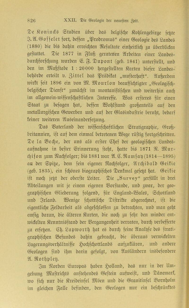 ®e ©tubien über ba§ be(giid)e Ä'o^tengebirge fetzte S.2t. (löffelet fort, beffen ,,^robromu§ einer ©eologie be§ Sonbeä (1880) bie bis baf)in erreichten fRefnItate einheitlich gii überbticfen geftattet. ®ie 1877 in g'tu^ geratenen 2Crbeiten einer SanbeS= biirchforfchiing lourben (S. ©upont (geb. 1841) unterftetit, nnb ben im S^Zafeftabe 1 : 20 000 hergeftellten harten biefer Sanbee^^ behörbe erteilt o. baS ißräbitat „mufterhaft. 2fu^erbem mirtt feit 1896 ein Oon 9R. SRourton beauffichtigter „(Meologifch- betgifcher ®ienft gunächft im montaniftifchen unb meiterhin auch im attgemein^lniffenfchafttidjen Sntereffe. 2SaS erftereS für einen ©taat §u befagen h^t, beffen 2ßohIftanb großenteils auf beu metatturgifchen ©emerben unb auf ber ©taSinbuftrie beruht, bebarf feiner weiteren 2tuSeinanberfeüung. ®aS QSatertanb ber miffenfchaftlid^en ©tratigraphie, ®roß= britannien, ift auf bem einmat betretenen Söege rüftig fortgefd)ritten. ®e fa iöed^e, ber unS atS erfter (Shef ber geotogifdjen SanbeS= aufnahme in befter (Srinnerung fteht, h^tt^ 1871 3t. 9)tur- djifon giim Dtachfotger; bis 1881 mar 2t. 6. Stamfap (1814—1895) an ber ©piße, bem fein eigener fRadjfotger, 2lrdjibatb ©eifie (geb. 1835), ein fd)oneS biographifdjeS ®enfmat gefeßt hat. ©eifie ift nod) jeht ber oberfte Seiter. ®ie „Survey“ jerfätit in brei 2tbteilungen mit je einem eigenen ißorftanbe, unb gmar, ber geo= graphifdjen (^lieberung fotgenb, für (£ngtanb'2BateS, ©d)ott(anb nnb Srtanb. 2Benige fdjottifd^e (Diftrifte abgered^net, ift bie eigentlid}e f^elbarbeit atS abgefdjtoffen §u betradjten, unb man geht emfig baran, bie älteren harten, bie nod) ^u feßr ben minber ent= midetten ^enntniSftanb ber 25ergangenheit öerraten, burch oerbefferte gu erfeßen. ©h- Sapmorth h‘-'^t 2fnathfe beS ftrati= graphifchen 23efunbeS bahin gebradjt, bie überaus Oermidetteu l^agerungSOerhüttuiffe ipod)fchottIaubS aufguftäreu, unb anbere (Geologen finb ihm barin gefolgt, oon 2luStnnbern inSbefonbere 2t. Üiotbpleß. Sm Storben (SuropaS haben i^otlanb, baS nur in ber llm= gebung SRaftridjtS anftehenbeS ©eftein aufmeift, nnb ®änemarf, mo fid) nur bie ^reibeinfet 9Röen unb bie ©ranitinfet iöornhotm im gteidjen f^alte befinben, ben ©eologen nur ein befdjränfteS