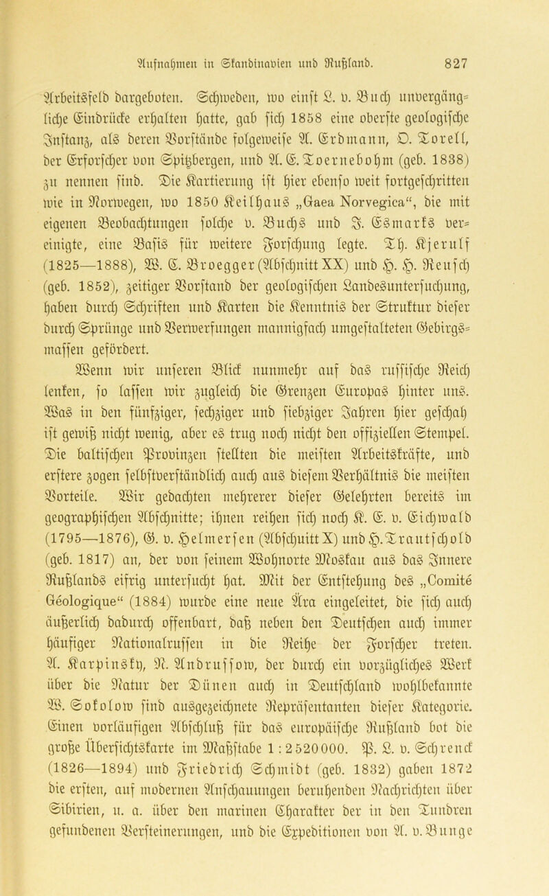i?(rbeit§felb bargeboteu. (Sd}Uieben, U)o einft S. b. 3^ud) iinbergäng= Iid)e (Sinbrüde ermatten (jattc, gab [idj 1858 eine oberfte geoIogifd)e Snftouä, ül§ bereit 35orftänbe folgelueife 51. (Srbinann, D. SEoreH, ber ®rfor[d)er non @|)i^bergen, imb 5t. Stoeruebotjm (geb. 1838) 511 nennen [inb. ®ie Kartierung i[t ^ier ebenfo ineit fortgefdjritten luie in S^orniegen, luo 1850 Keir^auä „Gaea Norvegica“, bie mit eigenen $8eobad)tnngen foId)e b. 55ud)§ unb S- @§mart§ ber= einigte, eine 53afi§ für meitere f^ürfd)iing legte. Xt). Kjerntf (1825—1888), 5ö. ß. Sroegger (5tbfd)nittXX) unb fReufd) (geb. 1852), geitiger SSorftanb ber geotogifd)en Sanbe§nnterfud)ung, fabelt biird) @d)riften unb Karten bie Kenntnis ber ©truttur biefer bnrd) ©firünge nnb Sßermerfnngen nmnnigfad) uingeftalteten @ebirg§= maffen geförbert. 5Benn mir nuferen 58tid nunmef)r auf ba§ riiffifdje Dteid] tenten, fo taffen mir gngteii^ bie ©rengen ©uropaS tjinter nn^. 5Ba§ in ben fünfgiger, fed)giger unb fiebgiger Safjren fjier gefdjat) ift gemiB nid)t menig, aber e§ trug nod) nid)t ben offigietten ©tempet. S)ie baltifc^en ^robingen ftedten bie ineiften 5trbeit§fräfte, unb erftere gogen felbftberftänbtid) and) au§ biefeni 5Sert)ättni§ bie ineiften $8orteite. 5Bir geba(i)ten inet)rerer biefer ©etef)rten bereits iin geogra|)f)ifd)en 5Ibfd)nitte; if)uen reit)en fid) nod) K. ß. b. ßidjmatb (1795—1876), ©. b. §etmerfen (5tbfd)uittX) unb ^.STrantfdjotb (geb. 1817) an, ber bon feinem 3Bof)norte 9J?oSfan auS baS innere 9tu^tanbS eifrig unterfud)t ^at. 9J?it ber ßntfte^iing beS „Comite Geologique“ (1884) mnrbe eine neue 5tra eingeleitet, bie fid) and) duBerlid) baburd) offenbart, ba^ neben ben il)eutf(f)en and) immer t)äufiger 95ationatruffen in bie 9teif)e ber ^orfd)er treten. 5t. KarfiinSfl), 9c. 5tnbruffom, ber bnrd) ein borgügtid)eS SBert über bie 9latur ber ®ünen and) in ®entfc^tanb mot)tbefannte ©ototom finb auSgegeidjuete 9tebräfentanten biefer Kategorie, ßinen borlänfigen 5tbfc^tufe für baS enrof)äifd)e 9üif3tanb bot bie gro^e Überfid)tSfarte im 99?a^ftabe 1:2 520000. ß. b. ©d)rend (1826—1894) nnb f^riebrid) ©d)inibt (geb. 1832) gaben 1872 bie erften, auf mobernen 5tnfd)annngen bern^enben 9?ad)rid)ten über ©ibirien, n. a. über ben marinen ßt)arafter ber in ben STniibren gefunbenen 95'erfteinernngen, nnb bie ß^pebitionen bon 5t. u. 59unge